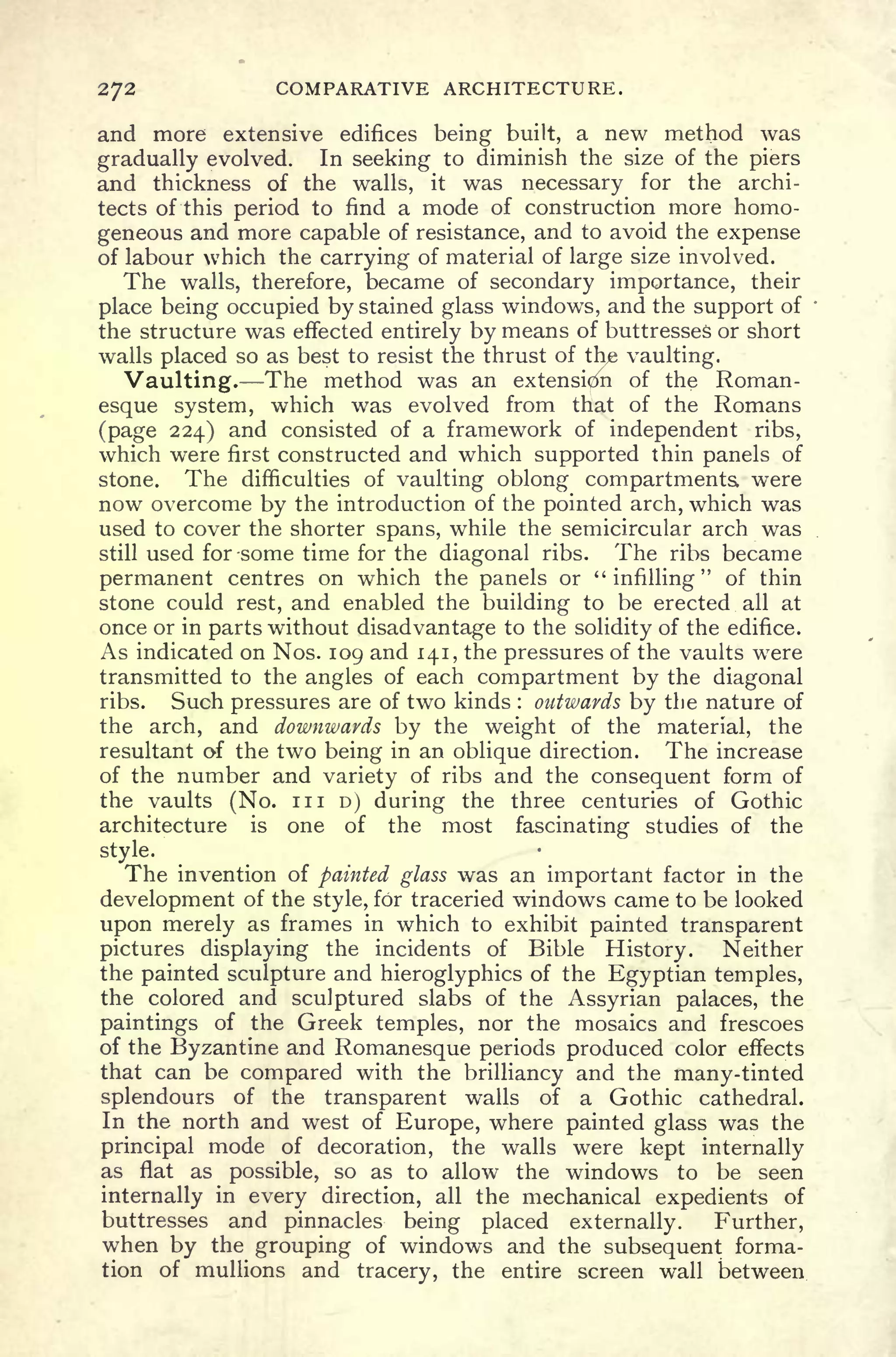 272 COMPARATIVE ARCHITECTURE.
and more extensive edifices being built, a new method was
gradually evolved. In seeking to diminish the size of the piers
and thickness of the walls, it was necessary for the archi-
tects of this period to find a mode of construction more homo-
geneous and more capable of resistance, and to avoid the expense
of labour which the carrying of material of large size involved.
The walls, therefore, became of secondary importance, their
place being occupied by stained glass windows, and the support of
the structure was effected entirely by means of buttresses or short
walls placed so as best to resist the thrust of thje vaulting.
Vaulting. The method was an extension of the Roman-
esque system, which was evolved from that of the Romans
(page 224) and consisted of a framework of independent ribs,
which were first constructed and which supported thin panels of
stone. The difficulties of vaulting oblong compartments, were
now overcome by the introduction of the pointed arch, which was
used to cover the shorter spans, while the semicircular arch was
still used for some time for the diagonal ribs. The ribs became
permanent centres on which the panels or "infilling" of thin
stone could rest, and enabled the building to be erected all at
once or in parts without disadvantage to the solidity of the edifice.
As indicated on Nos. 109 and 141, the pressures of the vaults were
transmitted to the angles of each compartment by the diagonal
ribs. Such pressures are of two kinds : outwards by the nature of
the arch, and downwards by the weight of the material, the
resultant of the two being in an oblique direction. The increase
of the number and variety of ribs and the consequent form of
the vaults (No. in D) during the three centuries of Gothic
architecture is one of the most fascinating studies of the
style.
The invention of painted glass was an important factor in the
development of the style, for traceried windows came to be looked
upon merely as frames in which to exhibit painted transparent
pictures displaying the incidents of Bible History. Neither
the painted sculpture and hieroglyphics of the Egyptian temples,
the colored and sculptured slabs of the Assyrian palaces, the
paintings of the Greek temples, nor the mosaics and frescoes
of the Byzantine and Romanesque periods produced color effects
that can be compared with the brilliancy and the many-tinted
splendours of the transparent walls of a Gothic cathedral.
In the north and west of Europe, where painted glass was the
principal mode of decoration, the walls were kept internally
as flat as possible, so as to allow the windows to be seen
internally in every direction, all the mechanical expedients of
buttresses and pinnacles being placed externally. Further,
when by the grouping of windows and the subsequent forma-
tion of mullions and tracery, the entire screen wall between
 