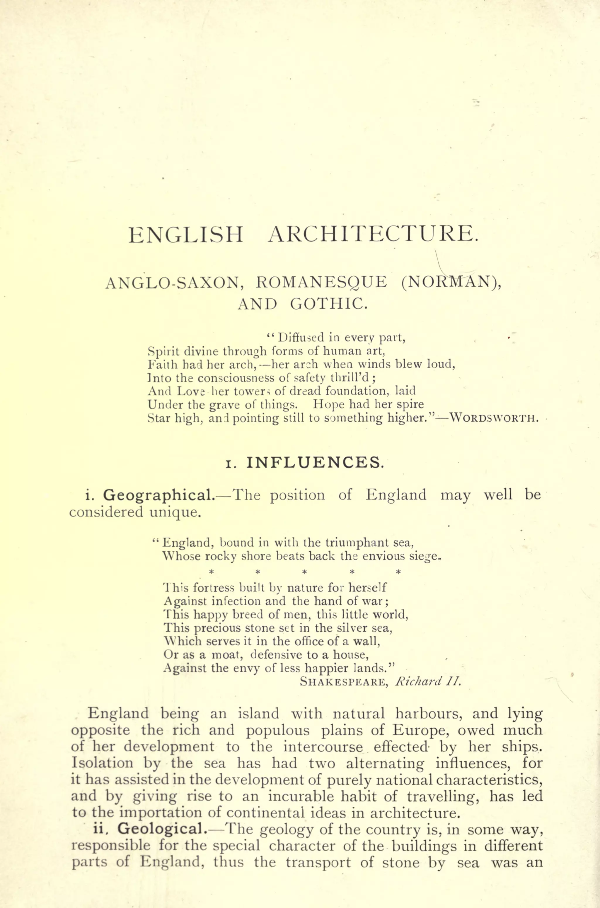 ENGLISH ARCHITECTURE.

ANGLO-SAXON, ROMANESQUE (NORMAN),
AND GOTHIC.
" Diffused in every part,
Spirit divine through forms of human art,
Faith had her arch, her arch when winds blew loud,
Into the consciousness of safety thrill'd ;
And Love her tower-; of dread foundation, laid
Under the grave of things. Hope had her spire
Star high, and pointing still to something higher." WORDSWORTH.
i. INFLUENCES.
i. Geographical. The position of England may well be
considered unique.
"
England, bound in with the triumphant sea,
Who.se rocky shore beats back the envious siege.
This fortress built by nature for herself
Against infection and the hand of war;
This happy breed of men, this little world,
This precious stone set in the silver sea,
Which serves it in the office of a wall,
Or as a moat, defensive to a house,
Against the envy of less happier lands."
SHAKESPEARE, Richard II.
England being an island with natural harbours, and lying
opposite the rich and populous plains of Europe, owed much
of her development to the intercourse effected by her ships.
Isolation by the sea has had two alternating influences, for
it has assisted in the development of purely national characteristics,
and by giving rise to an incurable habit of travelling, has led
to the importation of continental ideas in architecture.
ii. Geological. The geology of the country is, in some way,
responsible for the special character of the buildings in different
parts of England, thus the transport of stone by sea was an
 