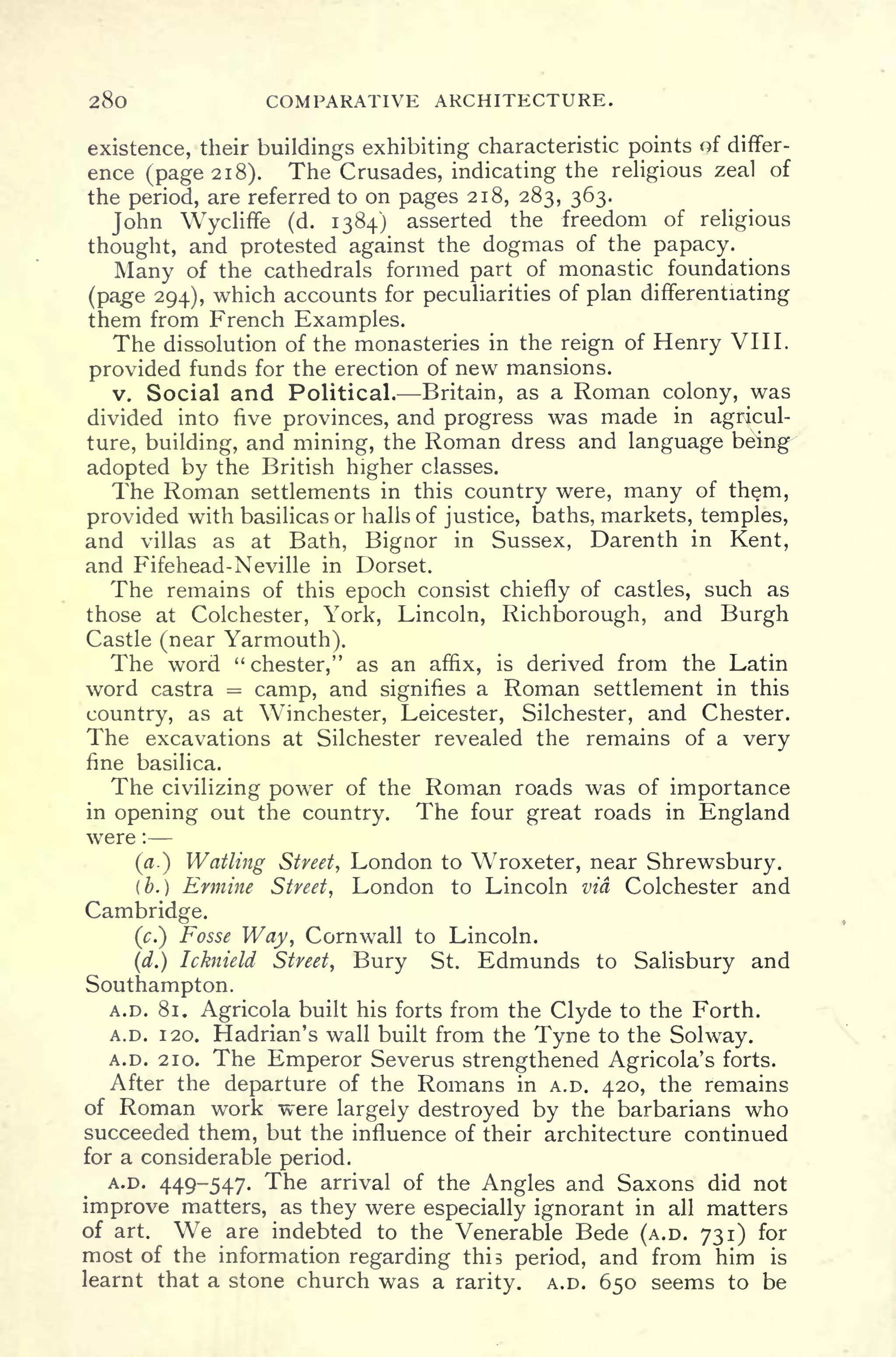 280 COMPARATIVE ARCHITECTURE.
existence, their buildings exhibiting characteristic points of differ-
ence (page 2 1
8). The Crusades, indicating the religious zeal of
the period, are referred to on pages 218, 283, 363.
John Wycliffe (d. 1384) asserted the freedom of religious
thought, and protested against the dogmas of the papacy.
Many of the cathedrals formed part of monastic foundations
(page 294), which accounts for peculiarities of plan differentiating
them from French Examples.
The dissolution of the monasteries in the reign of Henry VIII.
provided funds for the erection of new mansions.
v. Social and Political. Britain, as a Roman colony, was
divided into five provinces, and progress was made in agricul-
ture, building, and mining, the Roman dress and language being
adopted by the British higher classes.
The Roman settlements in this country were, many of them,
provided with basilicas or halls of justice, baths, markets, temples,
and villas as at Bath, Bignor in Sussex, Darenth in Kent,
and Fifehead-Neville in Dorset.
The remains of this epoch consist chiefly of castles, such as
those at Colchester, York, Lincoln, Richborough, and Burgh
Castle (near Yarmouth).
The word "Chester," as an affix, is derived from the Latin
word castra = camp, and signifies a Roman settlement in this
country, as at Winchester, Leicester, Silchester, and Chester.
The excavations at Silchester revealed the remains of a very
fine basilica.
The civilizing power of the Roman roads was of importance
in opening out the country. The four great roads in England
were :
(a.) Wailing Street, London to Wroxeter, near Shrewsbury.
(b.) Ermine Street, London to Lincoln via Colchester and
Cambridge.
(.) Fosse Way, Cornwall to Lincoln.
(d.) Icknield Street, Bury St. Edmunds to Salisbury and
Southampton.
A.D. 81. Agricola built his forts from the Clyde to the Forth.
A.D. 1 20. Hadrian's wall built from the Tyne to the Solway.
A.D. 210. The Emperor Severus strengthened Agricola's forts.
After the departure of the Romans in A.D. 420, the remains
of Roman work were largely destroyed by the barbarians who
succeeded them, but the influence of their architecture continued
for a considerable period.
A.D. 449-547. The arrival of the Angles and Saxons did not
improve matters, as they were especially ignorant in all matters
of art. We are indebted to the Venerable Bede (A.D. 731) for
most of the information regarding this period, and from him is
learnt that a stone church was a rarity. A.D. 650 seems to be
 