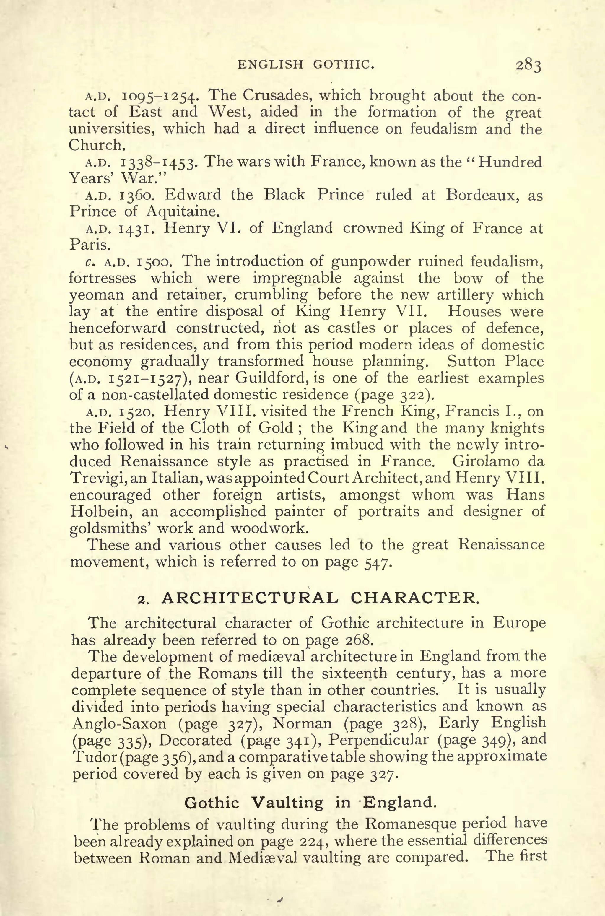 ENGLISH GOTHIC. 283
A.D. 1095-1254. The Crusades, which brought about the con-
tact of East and West, aided in the formation of the great
universities, which had a direct influence on feudalism and the
Church.
A.D. 1338-1453. The wars with France, known as the " Hundred
Years' War."
A.D. 1360. Edward the Black Prince ruled at Bordeaux, as
Prince of Aquitaine.
A.D. 1431. Henry VI. of England crowned King of France at
Paris.
c. A.D. 1500. The introduction of gunpowder ruined feudalism,
fortresses which were impregnable against the bow of the
yeoman and retainer, crumbling before the new artillery which
lay at the entire disposal of King Henry VII. Houses were
henceforward constructed, riot as castles or places of defence,
but as residences, and from this period modern ideas of domestic
economy gradually transformed house planning. Sutton Place
(A.D. 1521-1527), near Guildford, is one of the earliest examples
of a non-castellated domestic residence (page 322).
A.D. 1520. Henry VIII. visited the French King, Francis I., on
the Field of the Cloth of Gold ;
the King and the many knights
who followed in his train returning imbued with the newly intro-
duced Renaissance style as practised in France. Girolamo da
Trevigi,an Italian, was appointed Court Architect, and Henry VIII.
encouraged other foreign artists, amongst whom was Hans
Holbein, an accomplished painter of portraits and designer of
goldsmiths' work and woodwork.
These and various other causes led to the great Renaissance
movement, which is referred to on page 547.
2. ARCHITECTURAL CHARACTER.
The architectural character of Gothic architecture in Europe
has already been referred to on page 268.
The development of mediaeval architecture in England from the
departure of the Romans till the sixteenth century, has a more
complete sequence of style than in other countries. It is usually
divided into periods having special characteristics and known as
Anglo-Saxon (page 327), Norman (page 328), Early English
(page 335), Decorated (page 341), Perpendicular (page 349), and
Tudor (page 356), and a comparative table showing the approximate
period covered by each is given on page 327.
Gothic Vaulting in England.
The problems of vaulting during the Romanesque period have
been already explained on page 224, where the essential differences
between Roman and Mediaeval vaulting are compared. The first
 