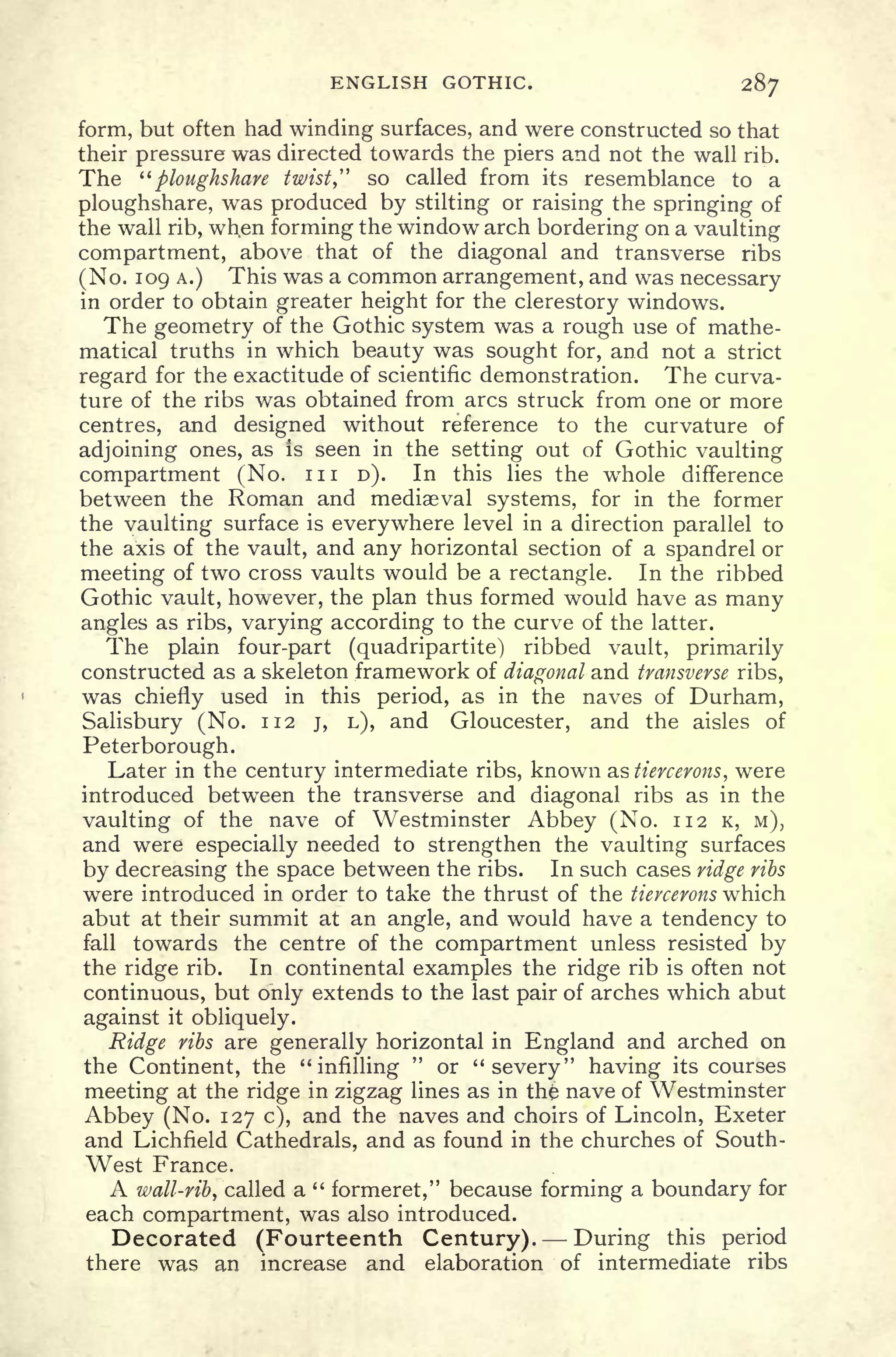 ENGLISH GOTHIC. 287
form, but often had winding surfaces, and were constructed so that
their pressure was directed towards the piers and not the wall rib.
The "ploughshare twist," so called from its resemblance to a
ploughshare, was produced by stilting or raising the springing of
the wall rib, when forming the window arch bordering on a vaulting
compartment, above that of the diagonal and transverse ribs
(No. 109 A.) This was a common arrangement, and was necessary
in order to obtain greater height for the clerestory windows.
The geometry of the Gothic system was a rough use of mathe-
matical truths in which beauty was sought for, and not a strict
regard for the exactitude of scientific demonstration. The curva-
ture of the ribs was obtained from arcs struck from one or more
centres, and designed without reference to the curvature of
adjoining ones, as is seen in the setting out of Gothic vaulting
compartment (No. in D). In this lies the wT
hole difference
between the Roman and mediaeval systems, for in the former
the vaulting surface is everywhere level in a direction parallel to
the axis of the vault, and any horizontal section of a spandrel or
meeting of two cross vaults would be a rectangle. In the ribbed
Gothic vault, however, the plan thus formed would have as many
angles as ribs, varying according to the curve of the latter.
The plain four-part (quadripartite) ribbed vault, primarily
constructed as a skeleton framework of diagonal and transverse ribs,
was chiefly used in this period, as in the naves of Durham,
Salisbury (No. 112 j, L), and Gloucester, and the aisles of
Peterborough.
Later in the century intermediate ribs, known as tiercerons, were
introduced between the transverse and diagonal ribs as in the
vaulting of the nave of Westminster Abbey (No. 112 K, M),
and were especially needed to strengthen the vaulting surfaces
by decreasing the space between the ribs. In such cases ridge ribs
were introduced in order to take the thrust of the tiercerons which
abut at their summit at an angle, and would have a tendency to
fall towards the centre of the compartment unless resisted by
the ridge rib. In continental examples the ridge rib is often not
continuous, but only extends to the last pair of arches which abut
against it obliquely.
Ridge ribs are generally horizontal in England and arched on
the Continent, the "infilling
"
or "severy" having its courses
meeting at the ridge in zigzag lines as in the nave of Westminster
Abbey (No. 127 c), and the naves and choirs of Lincoln, Exeter
and Lichfield Cathedrals, and as found in the churches of South-
West France.
A wall-rib, called a "
formeret," because forming a boundary for
each compartment, was also introduced.
Decorated (Fourteenth Century). -During this period
there was an increase and elaboration of intermediate ribs
 