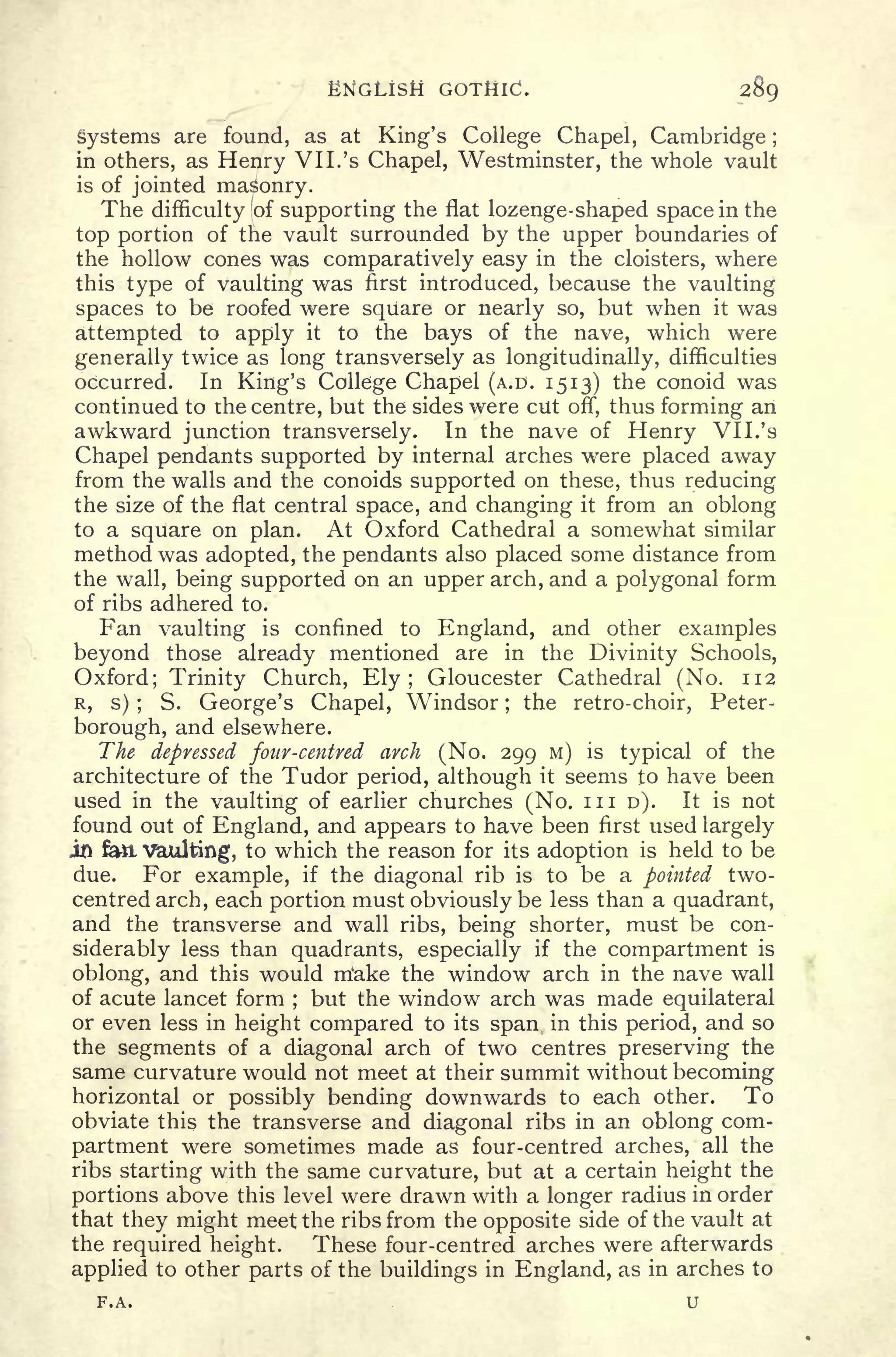 ENGLISH GOTHIC. 289
systems are found, as at King's College Chapel, Cambridge ;
in others, as Henry VII. 's Chapel, Westminster, the whole vault
is of jointed masonry.
The difficulty of supporting the flat lozenge-shaped space in the
top portion of the vault surrounded by the upper boundaries of
the hollow cones was comparatively easy in the cloisters, where
this type of vaulting was first introduced, because the vaulting
spaces to be roofed were square or nearly so, but when it was
attempted to apply it to the bays of the nave, which were
generally twice as long transversely as longitudinally, difficulties
occurred. In King's College Chapel (A.D. 1513) the conoid was
continued to the centre, but the sides were cut off, thus forming an
awkward junction transversely. In the nave of Henry VII.'s
Chapel pendants supported by internal arches were placed away
from the walls and the conoids supported on these, thus reducing
the size of the flat central space, and changing it from an oblong
to a square on plan. At Oxford Cathedral a somewhat similar
method was adopted, the pendants also placed some distance from
the wall, being supported on an upper arch, and a polygonal form
of ribs adhered to.
Fan vaulting is confined to England, and other examples
beyond those already mentioned are in the Divinity Schools,
Oxford; Trinity Church, Ely; Gloucester Cathedral (No. 112
R, s) ;
S. George's Chapel, Windsor ;
the retro-choir, Peter-
borough, and elsewhere.
The depressed four-centred arch (No. 299 M) is typical of the
architecture of the Tudor period, although it seems to have been
used in the vaulting of earlier churches (No. in D). It is not
found out of England, and appears to have been first used largely
JLD &*l Vaulting, to which the reason for its adoption is held to be
due. For example, if the diagonal rib is to be a pointed two-
centred arch, each portion must obviously be less than a quadrant,
and the transverse and wall ribs, being shorter, must be con-
siderably less than quadrants, especially if the compartment is
oblong, and this would m'ake the window arch in the nave wall
of acute lancet form ;
but the window arch was made equilateral
or even less in height compared to its span in this period, and so
the segments of a diagonal arch of two centres preserving the
same curvature would not meet at their summit without becoming
horizontal or possibly bending downwards to each other. To
obviate this the transverse and diagonal ribs in an oblong com-
partment were sometimes made as four-centred arches, all the
ribs starting with the same curvature, but at a certain height the
portions above this level were drawn with a longer radius in order
that they might meet the ribs from the opposite side of the vault at
the required height. These four-centred arches were afterwards
applied to other parts of the buildings in England, as in arches to
F.A. U
 