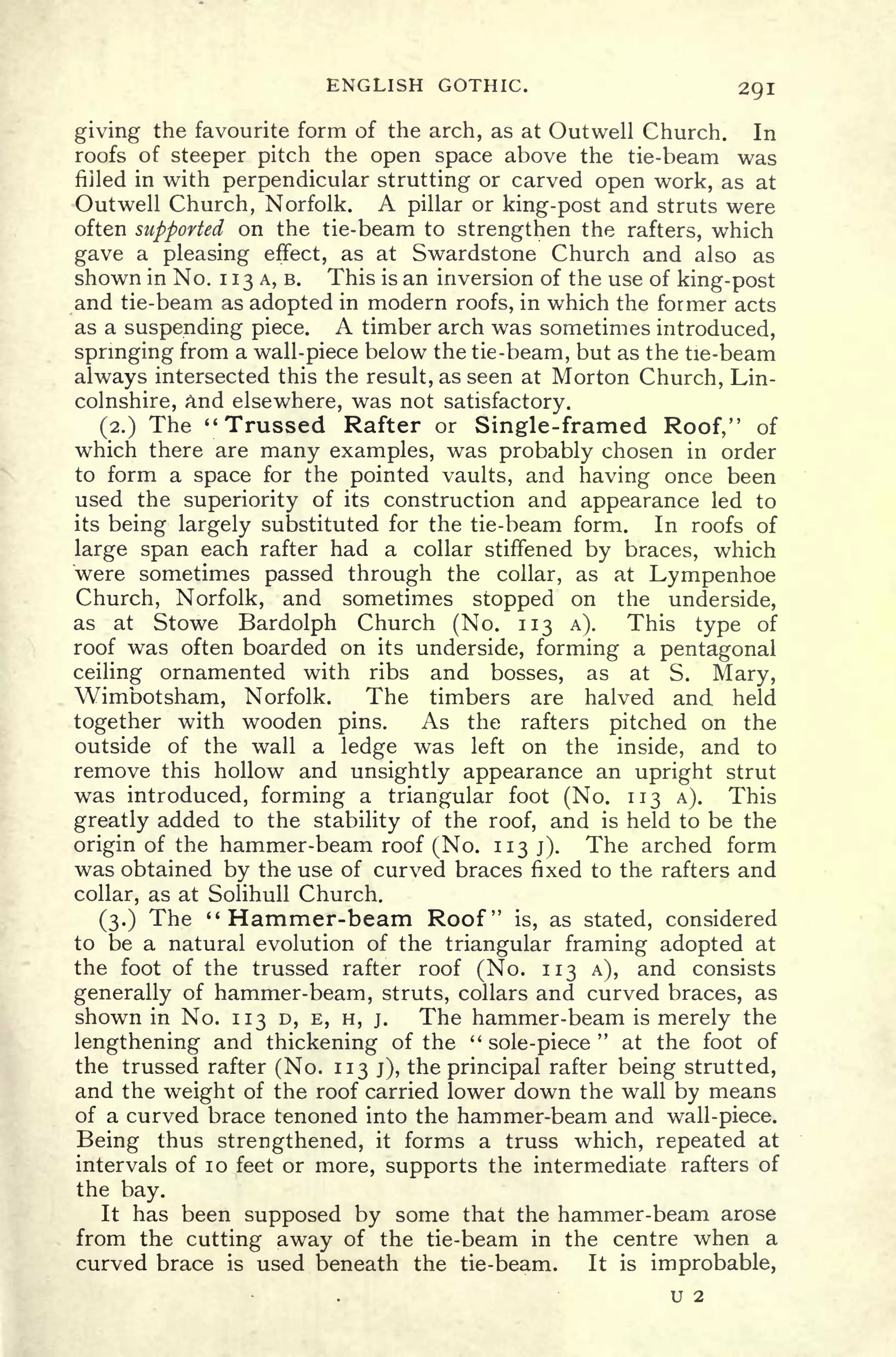 ENGLISH GOTHIC. 2QI
giving the favourite form of the arch, as at Outwell Church. In
roofs of steeper pitch the open space above the tie-beam was
filled in with perpendicular strutting or carved open work, as at
Outwell Church, Norfolk. A pillar or king-post and struts were
often supported on the tie-beam to strengthen the rafters, which
gave a pleasing effect, as at Swardstone Church and also as
shown in No. 1 13 A, B. This is an inversion of the use of king-post
and tie-beam as adopted in modern roofs, in which the former acts
as a suspending piece. A timber arch was sometimes introduced,
springing from a wall-piece below the tie-beam, but as the tie-beam
always intersected this the result, as seen at Morton Church, Lin-
colnshire, and elsewhere, was not satisfactory.
(2.) The "Trussed Rafter or Single-framed Roof," of
which there are many examples, was probably chosen in order
to form a space for the pointed vaults, and having once been
used the superiority of its construction and appearance led to
its being largely substituted for the tie-beam form. In roofs of
large span each rafter had a collar stiffened by braces, which
were sometimes passed through the collar, as at Lympenhoe
Church, Norfolk, and sometimes stopped on the underside,
as at Stowe Bardolph Church (No. 113 A). This type of
roof was often boarded on its underside, forming a pentagonal
ceiling ornamented with ribs and bosses, as at S. Mary,
Wimbotsham, Norfolk. The timbers are halved and held
together with wooden pins. As the rafters pitched on the
outside of the wall a ledge was left on the inside, and to
remove this hollow and unsightly appearance an upright strut
was introduced, forming a triangular foot (No. 113 A). This
greatly added to the stability of the roof, and is held to be the
origin of the hammer-beam roof (No. 113 j). The arched form
was obtained by the use of curved braces fixed to the rafters and
collar, as at Solihull Church.
(3.) The "Hammer-beam Roof" is, as stated, considered
to be a natural evolution of the triangular framing adopted at
the foot of the trussed rafter roof (No. 113 A), and consists
generally of hammer-beam, struts, collars and curved braces, as
shown in No. 113 D, E, H, j. The hammer-beam is merely the
lengthening and thickening of the "
sole-piece
"
at the foot of
the trussed rafter (No. 113 j), the principal rafter being strutted,
and the weight of the roof carried lower down the wall by means
of a curved brace tenoned into the hammer-beam and wall-piece.
Being thus strengthened, it forms a truss which, repeated at
intervals of 10 feet or more, supports the intermediate rafters of
the bay.
It has been supposed by some that the hammer-beam arose
from the cutting away of the tie-beam in the centre when a
curved brace is used beneath the tie-beam. It is improbable,
U 2
 