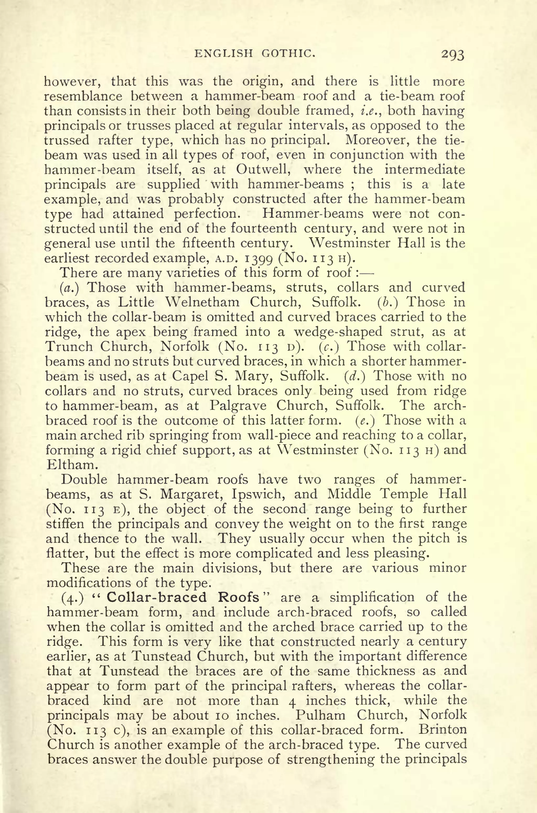 ENGLISH GOTHIC. 293
however, that this was the origin, and there is little more
resemblance between a hammer-beam roof and a tie-beam roof
than consists in their both being double framed, i.e., both having
principals or trusses placed at regular intervals, as opposed to the
trussed rafter type, which has no principal. Moreover, the tie-
beam was used in all types of roof, even in conjunction with the
hammer-beam itself, as at Outwell, where the intermediate
principals are supplied with hammer-beams ;
this is a late
example, and was probably constructed after the hammer-beam
type had attained perfection. Hammer-beams were not con-
structed until the end of the fourteenth century, and were not in
general use until the fifteenth century. Westminster Hall is the
earliest recorded example, A.D. 1399 (No. 113 H).
There are many varieties of this form of roof :
(a.) Those with hammer-beams, struts, collars and curved
braces, as Little Welnetham Church, Suffolk. (#.) Those in
which the collar-beam is omitted and curved braces carried to the
ridge, the apex being framed into a wedge-shaped strut, as at
Trunch Church, Norfolk (No. 113 D). (c.} Those with collar-
beams and no struts but curved braces, in which a shorter hammer-
beam is used, as at Capel S. Mary, Suffolk, (d.) Those with no
collars and no struts, curved braces only being used from ridge
to hammer-beam, as at Palgrave Church, Suffolk. The arch-
braced roof is the outcome of this latter form, (e.) Those with a
main arched rib springing from wall-piece and reaching to a collar,
forming a rigid chief support, as at Westminster (No. 113 H) and
Eltham.
Double hammer-beam roofs have two ranges of hammer-
beams, as at S. Margaret, Ipswich, and Middle Temple Hall
(No. 113 E), the object of the second range being to further
stiffen the principals and convey the weight on to the first range
and thence to the wall. They usually occur when the pitch is
flatter, but the effect is more complicated and less pleasing.
These are the main divisions, but there are various minor
modifications of the type.
(4.) "Collar-braced Roofs" are a simplification of the
hammer-beam form, and include arch-braced roofs, so called
when the collar is omitted and the arched brace carried up to the
ridge. This form is very like that constructed nearly a century
earlier, as at Tunstead Church, but with the important difference
that at Tunstead the braces are of the same thickness as and
appear to form part of the principal rafters, whereas the collar-
braced kind are not more than 4 inches thick, while the
principals may be about 10 inches. Pulham Church, Norfolk
(No. 113 c), is an example of this collar-braced form. Brinton
Church is another example of the arch-braced type. The curved
braces answer the double purpose of strengthening the principals
 