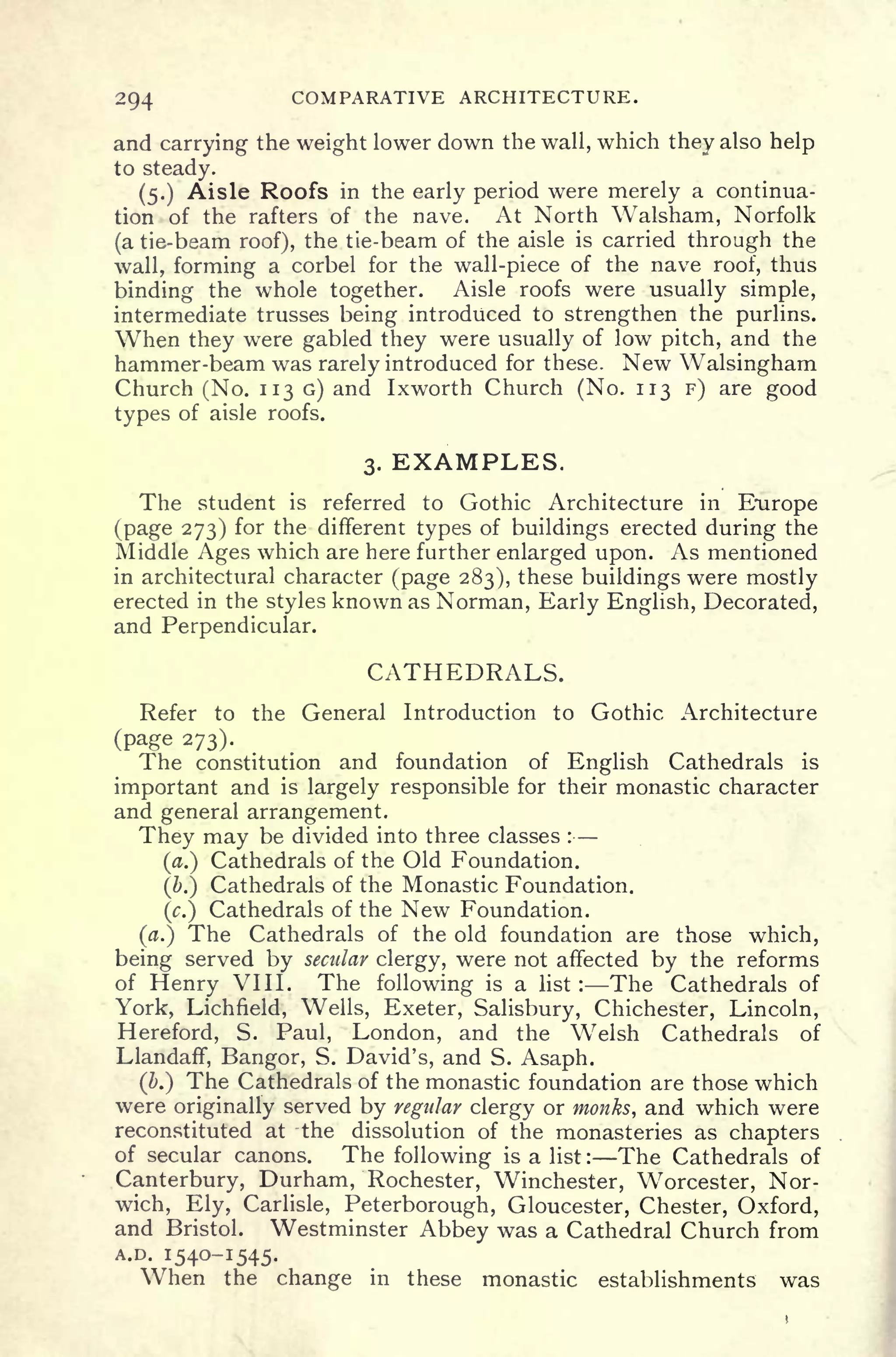 2Q4 COMPARATIVE ARCHITECTURE.
and carrying the weight lower down the wall, which they also help
to steady.
(5.) Aisle Roofs in the early period were merely a continua-
tion of the rafters of the nave. At North Walsham, Norfolk
(a tie-beam roof), the tie-beam of the aisle is carried through the
wall, forming a corbel for the wall-piece of the nave roof, thus
binding the whole together. Aisle roofs were usually simple,
intermediate trusses being introduced to strengthen the purlins.
When they were gabled they were usually of low pitch, and the
hammer-beam was rarely introduced for these. New Walsingham
Church (No. 113 G) and Ixworth Church (No. 113 F) are good
types of aisle roofs.
3. EXAMPLES.
The student is referred to Gothic Architecture in Europe
(page 273) for the different types of buildings erected during the
Middle Ages which are here further enlarged upon. As mentioned
in architectural character (page 283), these buildings were mostly
erected in the styles known as Norman, Early English, Decorated,
and Perpendicular.
CATHEDRALS.
Refer to the General Introduction to Gothic Architecture
(page 273).
The constitution and foundation of English Cathedrals is
important and is largely responsible for their monastic character
and general arrangement.
They may be divided into three classes :
(a.) Cathedrals of the Old Foundation.
(&.) Cathedrals of the Monastic Foundation.
(c.) Cathedrals of the New Foundation.
(a.) The Cathedrals of the old foundation are those which,
being served by secular clergy, were not affected by the reforms
of Henry VIII. The following is a list : The Cathedrals of
York, Lichfield, Wells, Exeter, Salisbury, Chichester, Lincoln,
Hereford, S. Paul, London, and the Welsh Cathedrals of
Llandaff, Bangor, S. David's, and S. Asaph.
(b.) The Cathedrals of the monastic foundation are those which
were originally served by regular clergy or monks, and which were
reconstituted at the dissolution of the monasteries as chapters
of secular canons. The following is a list : The Cathedrals of
Canterbury, Durham, Rochester, Winchester, Worcester, Nor-
wich, Ely, Carlisle, Peterborough, Gloucester, Chester, Oxford,
and Bristol. Westminster Abbey was a Cathedral Church from
A.D. 1540-1545.
When the change in these monastic establishments was
 