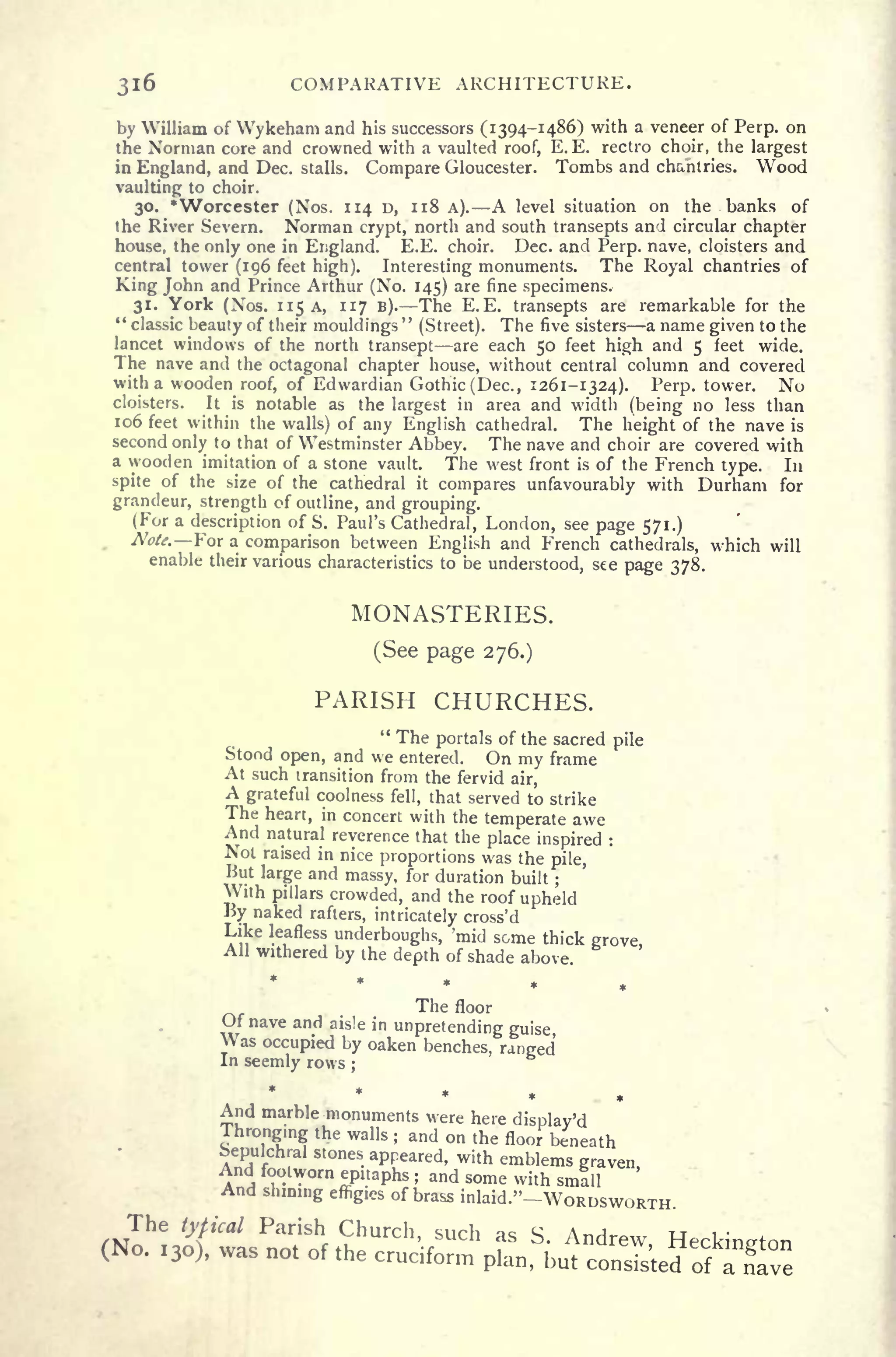 316 COMPARATIVE ARCHITECTURE.
by William of Wykeham and his successors (1394-1486) with a veneer of Perp. on
the Norman core and crowned with a vaulted roof, E.E. rectro choir, the largest
in England, and Dec. stalls. Compare Gloucester. Tombs and chantries. Wood
vaulting to choir.
30.
*
Worcester (Nos. 114 D, 118 A). A level situation on the banks of
the River Severn. Norman crypt, north and south transepts and circular chapter
house, the only one in England. E.E. choir. Dec. and Perp. nave, cloisters and
central tower (196 feet high). Interesting monuments. The Royal chantries of
King John and Prince Arthur (No. 145) are fine specimens.
31. York (Nos. 115 A, 117 B). The E.E. transepts are remarkable for the
" classic beauty of their mouldings
"
(Street). The five sisters a name given to the
lancet windows of the north transept are each 50 feet high and 5 feet wide.
The nave and the octagonal chapter house, without central column and covered
with a wooden roof, of Edwardian Gothic (Dec., 1261-1324). Perp. tower. No
cloisters. It is notable as the largest in area and width (being no less than
106 feet within the walls) of any English cathedral. The height of the nave is
second only to that of Westminster Abbey. The nave and choir are covered with
a wooden imitation of a stone vault. The west front is of the French type. In
spite of the size of the cathedral it
compares unfavourably with Durham for
grandeur, strength of outline, and grouping.
(For a description of S. Paul's Cathedral, London, see page 571.)
Notf.oi a comparison between English and French cathedrals, which will
enable their various characteristics to be understood, see page 378.
MONASTERIES.
(See page 276.)
PARISH CHURCHES.
" The portals of the sacred pile
Stood open, and we entered. On my frame
At such transition from the fervid air,
A grateful coolness fell, that served to strike
The heart, in concert with the temperate awe
And natural reverence that the place inspired :
Not raised in nice proportions was the pile,
But large and massy, for duration built ;
With pillars crowded, and the roof upheld
By naked rafters, intricately cross' d
Like leafless
unclerboughs, mid some thick grove,All withered by the depth of shade above.
*****The floor
Jf nave and aisle in
unpretending guise
Was occupied by oaken benches, ranged
In seemly rows ;
*
And marble monuments were here display'd
hrongmg the walls ; and on the floor beneath
Sepulchral stones appeared, with emblems gravenAnd footworn epitaphs ; and some with small
Inning effigies of brass inlaid."-WORDSWORTH
 