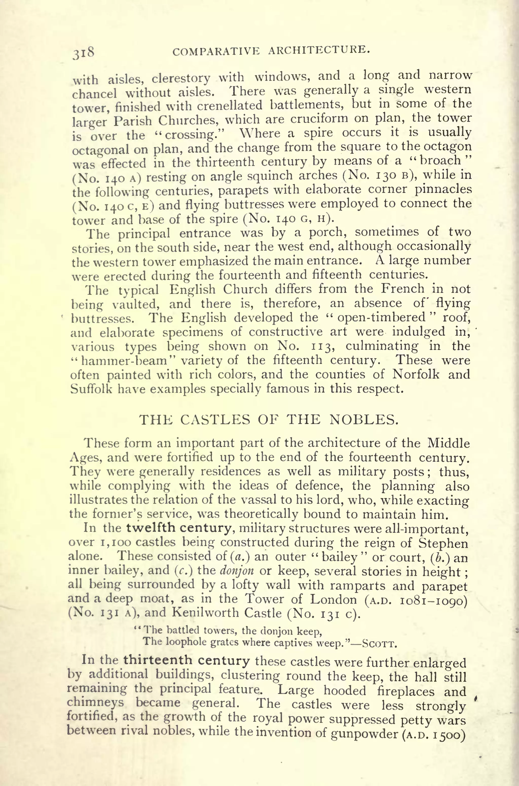 318 COMPARATIVE ARCHITECTURE.
with aisles, clerestory with windows, and a long and narrow
chancel without aisles. There was generally a single western
tower, finished with crenellated battlements, but in some of the
larger Parish Churches, which are cruciform on plan, the tower
is over the "crossing." Where a spire occurs it is usually
octagonal on plan, and the change from the square to the octagon
was effected in the thirteenth century by means of a "broach "
(No. 140 A) resting on angle squinch arches (No. 130 B), while in
the following centuries, parapets with elaborate corner pinnacles
(No. 140 c, E) and flying buttresses were employed to connect the
tower and base of the spire (No. 140 G, H).
The principal entrance was by a porch, sometimes of two
stories, on the south side, near the west end, although occasionally
the western tower emphasized the main entrance. A large number
were erected during the fourteenth and fifteenth centuries.
The typical English Church differs from the French in not
being vaulted, and there is, therefore, an absence of flying
buttresses. The English developed the "
open-timbered
"
roof,
and elaborate specimens of constructive art were indulged in,
'
various types being shown on No. 113, culminating in the
"hammer-beam" variety of the fifteenth century. These were
often painted with rich colors, and the counties of Norfolk and
Suffolk have examples specially famous in this respect.
THE CASTLES OF THE NOBLES.
These form an important part of the architecture of the Middle
Ages, and were fortified up to the end of the fourteenth century.
They were generally residences as well as military posts ; thus,
while complying with the ideas of defence, the planning also
illustrates the relation of the vassal to his lord, who, while exacting
the former's service, was theoretically bound to maintain him.
In the twelfth century, military structures were all-important,
over 1,100 castles being constructed during the reign of Stephen
alone. These consisted of (a.) an outer "
bailey
"
or court, (b.) an
inner bailey, and (c.) the donjon or keep, several stories in height ;
all being surrounded by a lofty wall with ramparts and parapet
and a deep moat, as in the Tower of London (A.D. 1081-1090)
(No. 131 A), and Kenilworth Castle (No. 131 c).
' '
The battled towers, the donjon keep,
The loophole grates where captives weep." SCOTT.
In the thirteenth century these castles were further enlarged
by additional buildings, clustering round the keep, the hall still
remaining the principal feature. Large hooded fireplaces and
chimneys became general. The castles were less strongly
'
fortified, as the growth of the royal power suppressed petty wars
between rival nobles, while the invention of gunpowder (A.D. 1500)
 