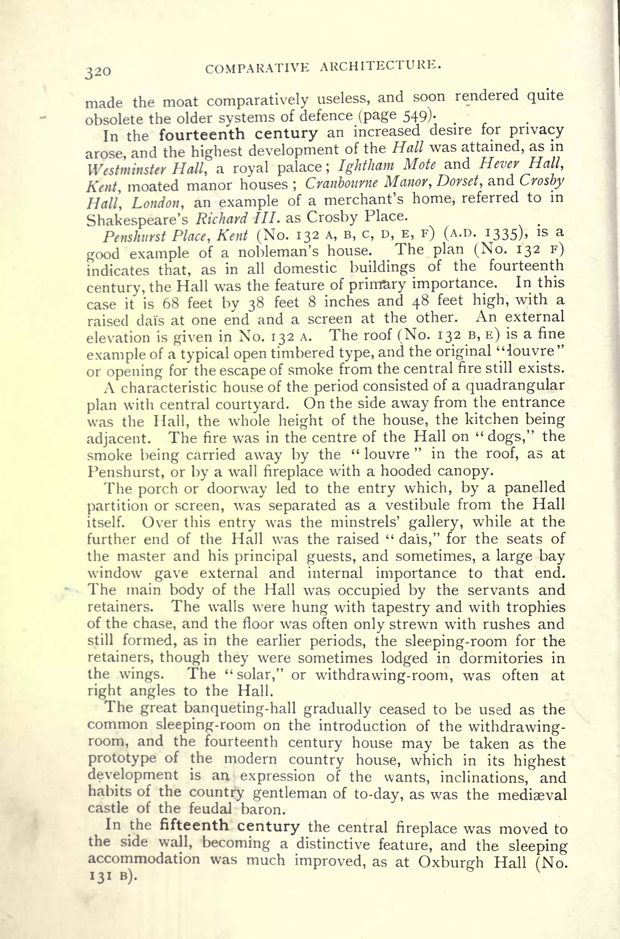 320 COMPARATIVE ARCHITECTURE.
made the moat comparatively useless, and soon rendered quite
obsolete the older systems of defence (page 549).
In the fourteenth century an increased desire for privacy
arose, and the highest development of the Hall was attained, as in
Westminster Hall, a royal palace ; Ightham Mote and Hever Hall,
Kent, moated manor houses ;
Cranbourne Manor, Dorset, and Crosby
Hall, London, an example of a merchant's home, referred to in
Shakespeare's Richard III. as Crosby Place.
Penshurst Place, Kent (No. 132 A, B, c, D, E, F) (A.D. 1335), is a
good example of a nobleman's house. The plan (No. 132 F)
indicates that, as in all domestic buildings of the fourteenth
century, the Hall was the feature of primary importance. In this
case it is 68 feet by 38 feet 8 inches and 48 feet high, with a
raised dais at one end and a screen at the other. An external
elevation is given in No. 132 A. The roof (No. 132 B, E) is a fine
example of a typical open timbered type, and the original "louvre"
or opening for the escape of smoke from the central fire still exists.
A characteristic house of the period consisted of a quadrangular
plan with central courtyard. On the side away from the entrance
was the Hall, the whole height of the house, the kitchen being
adjacent. The fire was in the centre of the Hall on "
dogs," the
smoke being carried away by the " louvre
"
in the roof, as at
Penshurst, or by a wall fireplace with a hooded canopy.
The porch or doorway led to the entry which, by a panelled
partition or screen, was separated as a vestibule from the Hall
itself. Over this entry was the minstrels' gallery, while at the
further end of the Hall was the raised "
dais," for the seats of
the master and his principal guests, and sometimes, a large bay
window gave external and internal importance to that end.
The main body of the Hall was occupied by the servants and
retainers. The walls were hung with tapestry and with trophies
of the chase, and the floor was often only strewn with rushes and
still formed, as in the earlier periods, the sleeping-room for the
retainers, though they were sometimes lodged in dormitories in
the wings. The "solar," or withdrawing-room, was often at
right angles to the Hall.
The great banqueting-hall gradually ceased to be used as the
common sleeping-room on the introduction of the withdrawing-
room, and the fourteenth century house may be taken as the
prototype of the modern country house, which in its highest
development is an expression of the wants, inclinations, and
habits of the country gentleman of to-day, as was the mediaeval
castle of the feudal baron.
In the fifteenth century the central fireplace was moved to
the side wall, becoming a distinctive feature, and the sleeping
accommodation was much improved, as at Oxburgh Hall (No
131 B).
 