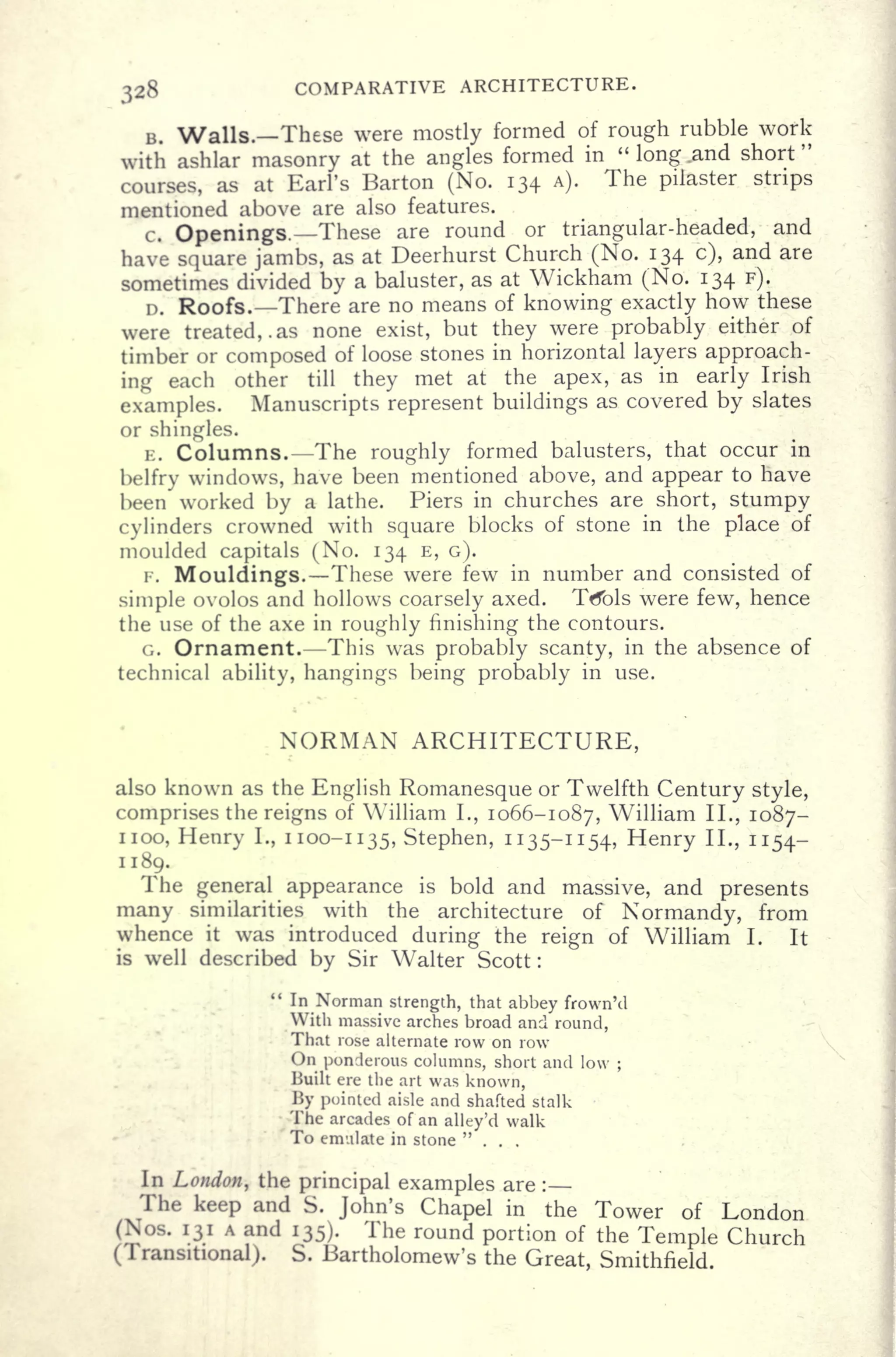 328 COMPARATIVE ARCHITECTURE.
B. Walls. These were mostly formed of rough rubble work
with ashlar masonry at the angles formed in "
long .and short"
courses, as at Earl's Barton (No. 134 A).
The pilaster strips
mentioned above are also features.
c. Openings. These are round or triangular-headed, and
have square jambs, as at Deerhurst Church (No. 134 c), and are
sometimes divided by a baluster, as at Wickham (No. 134 F).
D. Roofs. There are no means of knowing exactly how these
were treated,. as none exist, but they were probably either of
timber or composed of loose stones in horizontal layers approach-
ing each other till they met at the apex, as in early Irish
examples. Manuscripts represent buildings as covered by slates
or shingles.
E. Columns. The roughly formed balusters, that occur in
belfry windows, have been mentioned above, and appear to have
been worked by a lathe. Piers in churches are short, stumpy
cylinders crowned with square blocks of stone in the place of
moulded capitals (No. 134 E, G).
F. Mouldings. These were few in number and consisted of
simple ovolos and hollows coarsely axed. Ttfbls were few, hence
the use of the axe in roughly finishing the contours.
G. Ornament. This was probably scanty, in the absence of
technical ability, hangings being probably in use.
NORMAN ARCHITECTURE,
also known as the English Romanesque or Twelfth Century style,
comprises the reigns of William I., 1066-1087, William II., 1087-
iioo, Henry I., 1100-1135, Stephen, 1135-1154, Henry II., 1154-
1189.
The general appearance is bold and massive, and presents
many similarities with the architecture of Normandy, from
whence it was introduced during the reign of William I. It
is well described by Sir Walter Scott :
" In Norman strength, that abbey frown'd
With massive arches broad and round,
That rose alternate row on row
On ponderous columns, short and low ;
Built ere the art was known,
By pointed aisle and shafted stalk
The arcades of an alley'd walk
To emulate in stone "...
In London, the principal examples are :
The keep and S. John's Chapel in the Tower of London
(Nos. 131 A and 135). The round portion of the Temple Church
(Transitional). S. Bartholomew's the Great, Smithfield.
 