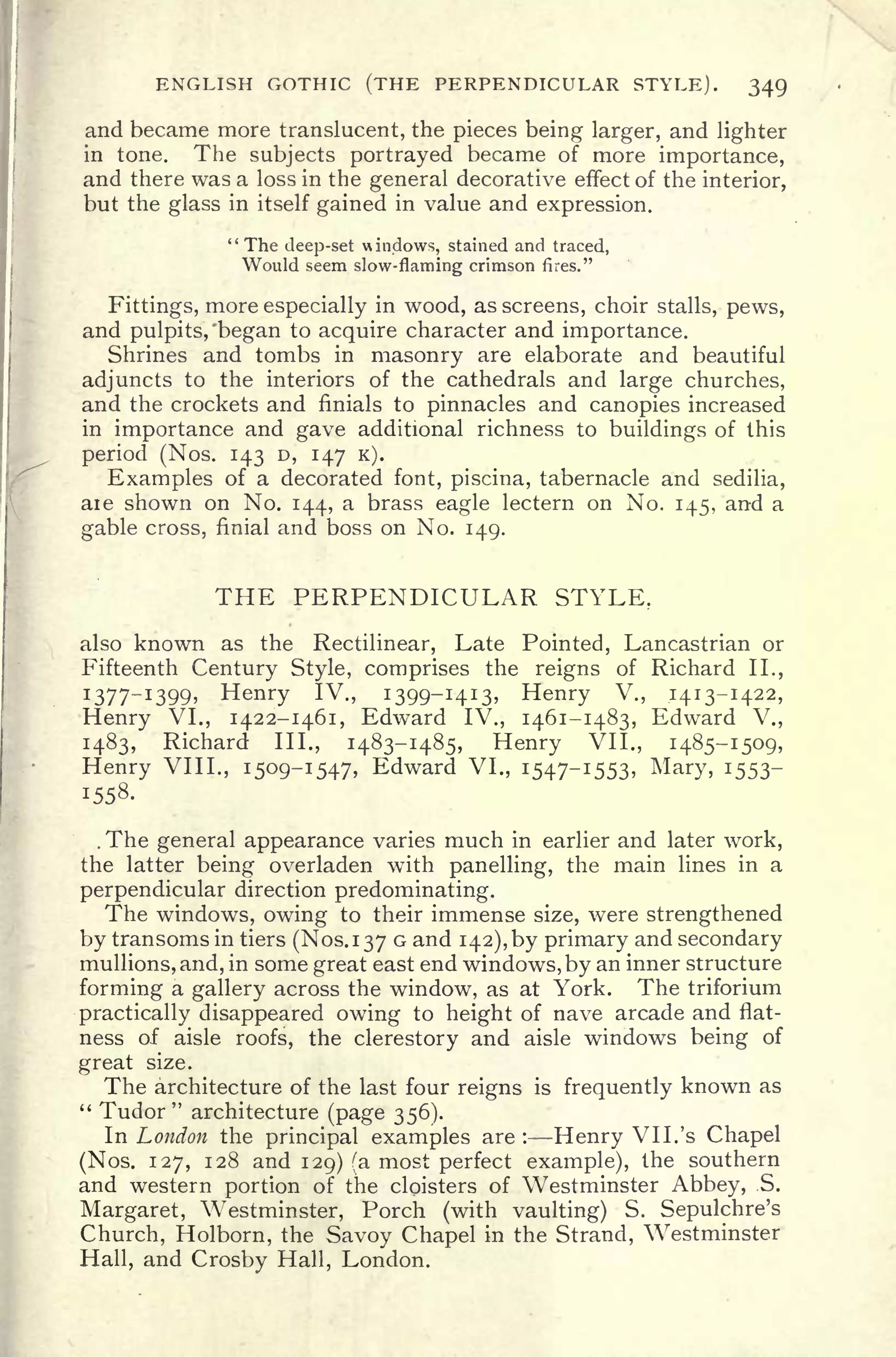ENGLISH GOTHIC (THE PERPENDICULAR STYLE). 349
and became more translucent, the pieces being larger, and lighter
in tone. The subjects portrayed became of more importance,
and there was a loss in the general decorative effect of the interior,
but the glass in itself gained in value and expression.
"The deep-set windows, stained and traced,
Would seem slow-flaming crimson fires."
Fittings, more especially in wood, as screens, choir stalls, pews,
and pulpits, "began to acquire character and importance.
Shrines and tombs in masonry are elaborate and beautiful
adjuncts to the interiors of the cathedrals and large churches,
and the crockets and finials to pinnacles and canopies increased
in importance and gave additional richness to buildings of this
period (Nos. 143 D, 147 K).
Examples of a decorated font, piscina, tabernacle and sedilia,
are shown on No. 144, a brass eagle lectern on No. 145, and a
gable cross, finial and boss on No. 149.
THE PERPENDICULAR STYLE,
also known as the Rectilinear, Late Pointed, Lancastrian or
Fifteenth Century Style, comprises the reigns of Richard II.,
I 377- I
399 Henry IV., 1399-1413, Henry V., 1413-1422,
Henry VI., 1422-1461, Edward IV., 1461-1483, Edward V.,
1483, Richard III., 1483-1485, Henry VII., 1485-1509,
Henry VIII., 1509-1547, Edward VI., 1547-1553, Mary, 1553-
1558.
. The general appearance varies much in earlier and later work,
the latter being overladen with panelling, the main lines in a
perpendicular direction predominating.
The windows, owing to their immense size, were strengthened
by transoms in tiers (Nos. 1370 and 142), by primary and secondary
mullions, and, in some great east end windows, by an inner structure
forming a gallery across the window, as at York. The triforium
practically disappeared owing to height of nave arcade and flat-
ness of aisle roofs, the clerestory and aisle windows being of
great size.
The architecture of the last four reigns is frequently known as
" Tudor" architecture (page 356).
In London the principal examples are :
Henry VII. 's Chapel
(Nos. 127, 128 and 129) (a most perfect example), the southern
and western portion of the cloisters of Westminster Abbey, .S.
Margaret, Westminster, Porch (with vaulting) S. Sepulchre's
Church, Holborn, the Savoy Chapel in the Strand, Westminster
Hall, and Crosby Hall, London.
 