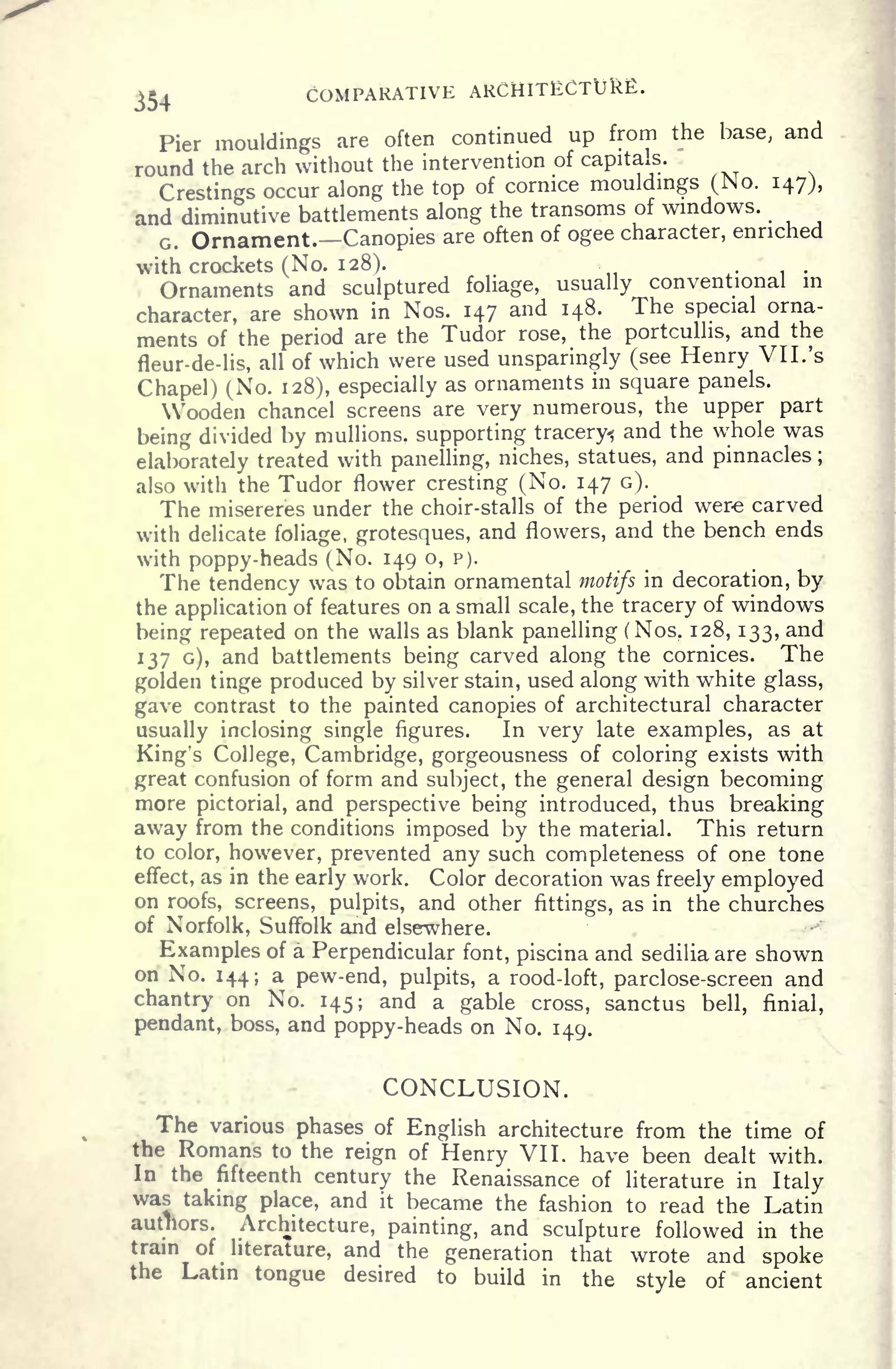 354 COMPARATIVE ARCHITECTURE.
Pier mouldings are often continued up from the base, and
round the arch without the intervention of capitals.
Crestings occur along the top of cornice mouldings (No. 147),
and diminutive battlements along the transoms of windows.
G. Ornament. Canopies are often of ogee character, enriched
with crockets (No. 128).
Ornaments and sculptured foliage, usually conventional in
character, are shown in Nos. 147 and 148. The special orna-
ments of the period are the Tudor rose, the portcullis, and the
fleur-de-lis, all of which were used unsparingly (see Henry VII. 's
Chapel) (No. 128), especially as ornaments in square panels.
Wooden chancel screens are very numerous, the upper part
being divided by mullions.
supporting tracery^ and the whole was
elaborately treated with panelling, niches, statues, and pinnacles ;
also with the Tudor flower cresting (No. 147 G).
The misereres under the choir-stalls of the period were carved
with delicate foliage, grotesques, and flowers, and the bench ends
with poppy-heads (No. 149 o, p).
The tendency was to obtain ornamental motifs in decoration, by
the application of features on a small scale, the tracery of windows
being repeated on the walls as blank panelling (Nos. 128, 133, and
137 G), and battlements being carved along the cornices. The
golden tinge produced by silver stain, used along with white glass,
gave contrast to the painted canopies of architectural character
usually inclosing single figures. In very late examples, as at
King's College, Cambridge, gorgeousness of coloring exists with
great confusion of form and subject, the general design becoming
more pictorial, and perspective being introduced, thus breaking
away from the conditions imposed by the material. This return
to color, however, prevented any such completeness of one tone
effect, as in the early work. Color decoration was freely employed
on roofs, screens, pulpits, and other fittings, as in the churches
of Norfolk, Suffolk and elsewhere.
Examples of a Perpendicular font, piscina and sedilia are shown
on No. 144; a pew-end, pulpits, a rood-loft, parclose-screen and
chantry on No. 145; and a gable cross, sanctus bell, finial,
pendant, boss, and poppy-heads on No. 149.
CONCLUSION.
The various phases of English architecture from the time of
the Romans to the reign of Henry VII. have been dealt with.
In the fifteenth century the Renaissance of literature in Italy
was taking place, and it became the fashion to read the Latin
authors. Architecture, painting, and sculpture followed in the
tram of literature, and the generation that wrote and spoke
the Latin tongue desired to build in the style of ancient
 