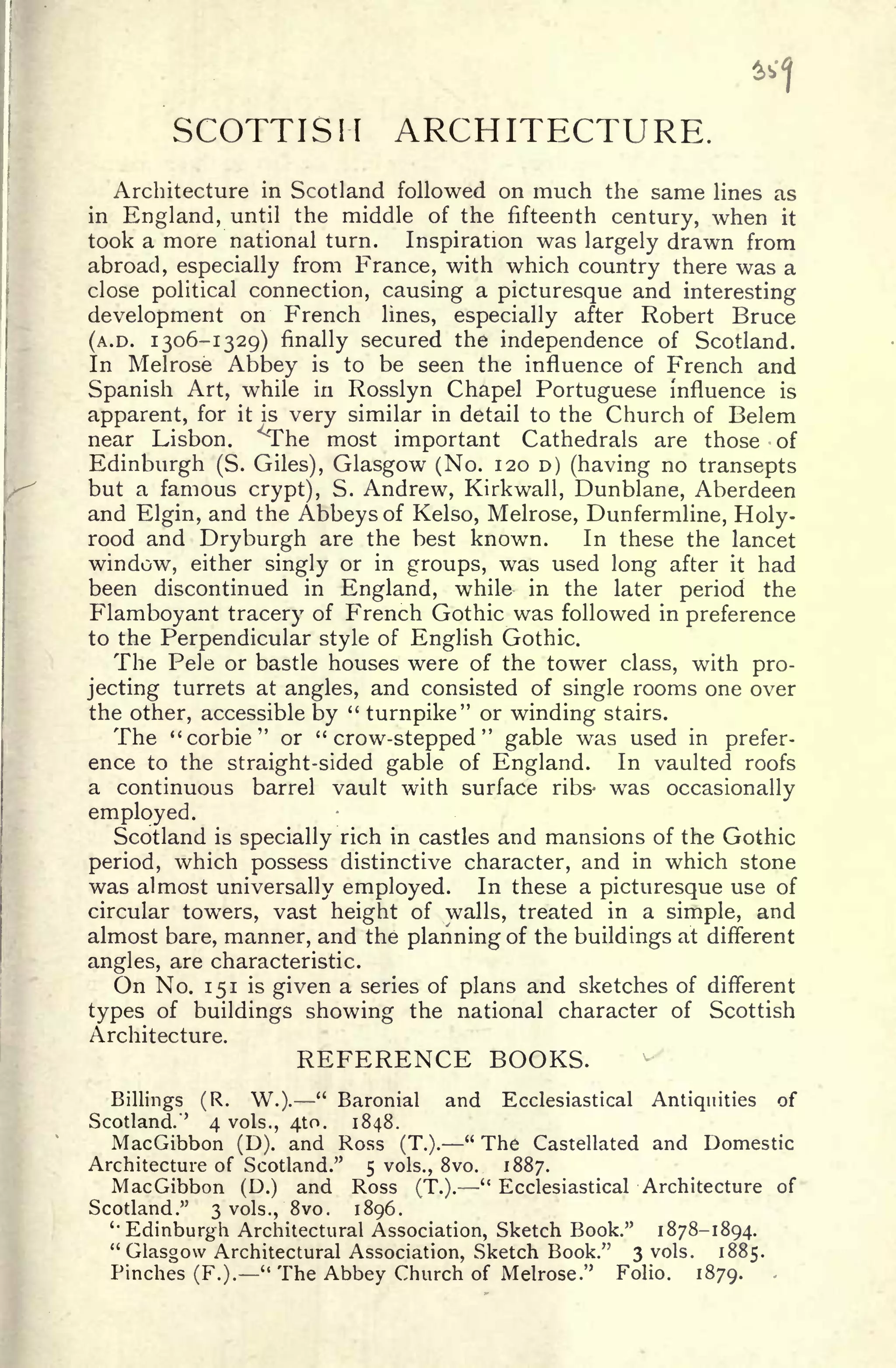 SCOTTISH ARCHITECTURE.
Architecture in Scotland followed on much the same lines as
in England, until the middle of the fifteenth century, when it
took a more national turn. Inspiration was largely drawn from
abroad, especially from France, with which country there was a
close political connection, causing a picturesque and interesting
development on French lines, especially after Robert Bruce
(A.D. 1306-1329) finally secured the independence of Scotland.
In Melrose Abbey is to be seen the influence of French and
Spanish Art, while in Rosslyn Chapel Portuguese influence is
apparent, for it is very similar in detail to the Church of Belem
near Lisbon, ^he most important Cathedrals are those -of
Edinburgh (S. Giles), Glasgow (No. 120 D) (having no transepts
but a famous crypt), S. Andrew, Kirkwall, Dunblane, Aberdeen
and Elgin, and the Abbeys of Kelso, Melrose, Dunfermline, Holy-
rood and Dryburgh are the best known. In these the lancet
window, either singly or in groups, was used long after it had
been discontinued in England, while in the later period the
Flamboyant tracery of French Gothic was followed in preference
to the Perpendicular style of English Gothic.
The Pele or bastle houses were of the tower class, with pro-
jecting turrets at angles, and consisted of single rooms one over
the other, accessible by
"
turnpike" or winding stairs.
The "corbie" or "crow-stepped" gable was used in prefer-
ence to the straight-sided gable of England. In vaulted roofs
a continuous barrel vault with surface ribs- was occasionally
employed.
Scotland is specially rich in castles and mansions of the Gothic
period, which possess distinctive character, and in which stone
was almost universally employed. In these a picturesque use of
circular towers, vast height of walls, treated in a simple, and
almost bare, manner, and the planning of the buildings at different
angles, are characteristic.
On No. 151 is given a series of plans and sketches of different
types of buildings showing the national character of Scottish
Architecture.
REFERENCE BOOKS.
Billings (R. W.).
"
Baronial and Ecclesiastical Antiquities of
Scotland.'' 4 vols., 410. 1848.
MacGibbon (D). and Ross (T.).
"
The Castellated and Domestic
Architecture of Scotland." 5 vols., 8vo. 1887.
MacGibbon (D.) and Ross (T.).
"
Ecclesiastical Architecture of
Scotland." 3 vols., 8vo. 1896.
'Edinburgh Architectural Association, Sketch Book." 1878-1894.
"Glasgow Architectural Association, Sketch Book." 3 vols. 1885.
Pinches (F.).
"
The Abbey Church of Melrose." Folio. 1879.
 