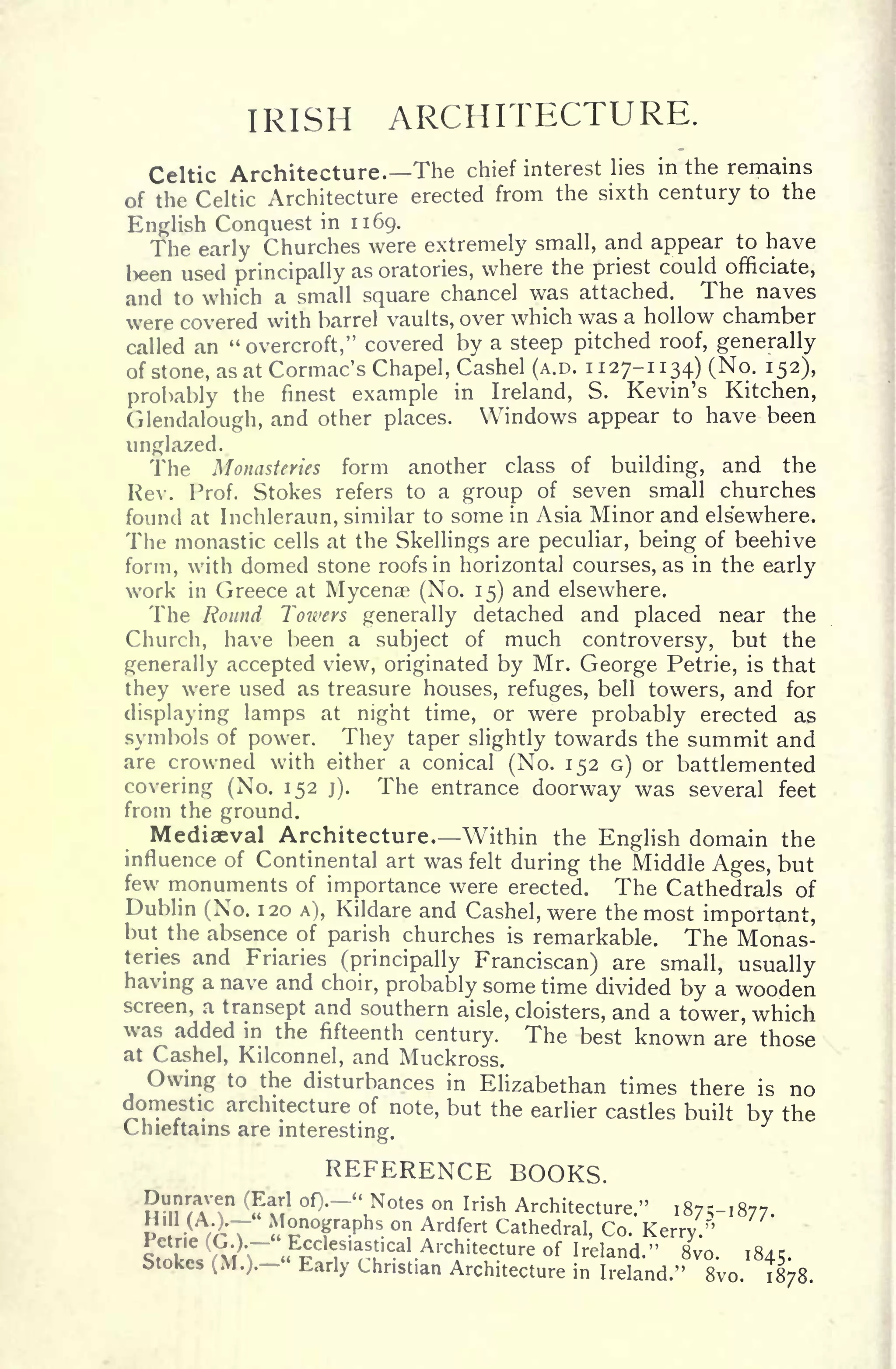 IRISH ARCHITECTURE.
Celtic Architecture. The chief interest lies in the remains
of the Celtic Architecture erected from the sixth century to the
English Conquest in 1169.
The early Churches were extremely small, and appear to have
been used principally as oratories, where the priest could officiate,
and to which a small square chancel was attached. The naves
were covered with barrel vaults, over which was a hollow chamber
called an "
overcroft," covered by a steep pitched roof, generally
of stone, as at Cormac's Chapel, Cashel (A.D. 1127-1134) (No. 152),
probably the finest example in Ireland, S. Kevin's Kitchen,
Glendalough, and other places. Windows appear to have been
unglazed.
The Monasteries form another class of building, and the
Rev. Prof. Stokes refers to a group of seven small churches
found at Inchleraun, similar to some in Asia Minor and elsewhere.
The monastic cells at the Skellings are peculiar, being of beehive
form, with domed stone roofs in horizontal courses, as in the early
work in Greece at Mycenae (No. 15) and elsewhere.
The Round Towers generally detached and placed near the
Church, have been a subject of much controversy, but the
generally accepted view, originated by Mr. George Petrie, is that
they were used as treasure houses, refuges, bell towers, and for
displaying lamps at night time, or were probably erected as
symbols of power. They taper slightly towards the summit and
are crowned with either a conical (No. 152 G) or battlemented
covering (No. 152 j). The entrance doorway was several feet
from the ground.
Mediaeval Architecture. Within the English domain the
influence of Continental art was felt
during the Middle Ages, but
few monuments of importance were erected. The Cathedrals of
Dublin (No. 120 A), Kildare and Cashel, were the most important,
but the absence of parish churches is remarkable. The Monas-
teries and Friaries (principally Franciscan) are small, usually
having a nave and choir, probably some time divided by a wooden
screen, a transept and southern aisle, cloisters, and a tower, which
was added in the fifteenth century. The best known are those
at Cashel, Kilconnel, and Muckross.
Owing to the disturbances in Elizabethan times there is no
domestic architecture of note, but the earlier castles built by the
Chieftains are interesting.
REFERENCE BOOKS.
2"n /TT1 (
S1
Of)'~
V
N tes on Irish Architecture." 187^-1877.
Monographs on Ardfert Cathedral, Co. Kerry.'"'
Ecclesiastical Architecture of Ireland." 8vo. 1845.>tokes (M.).- Early Christian Architecture in Ireland." 8vo. 1878
 
