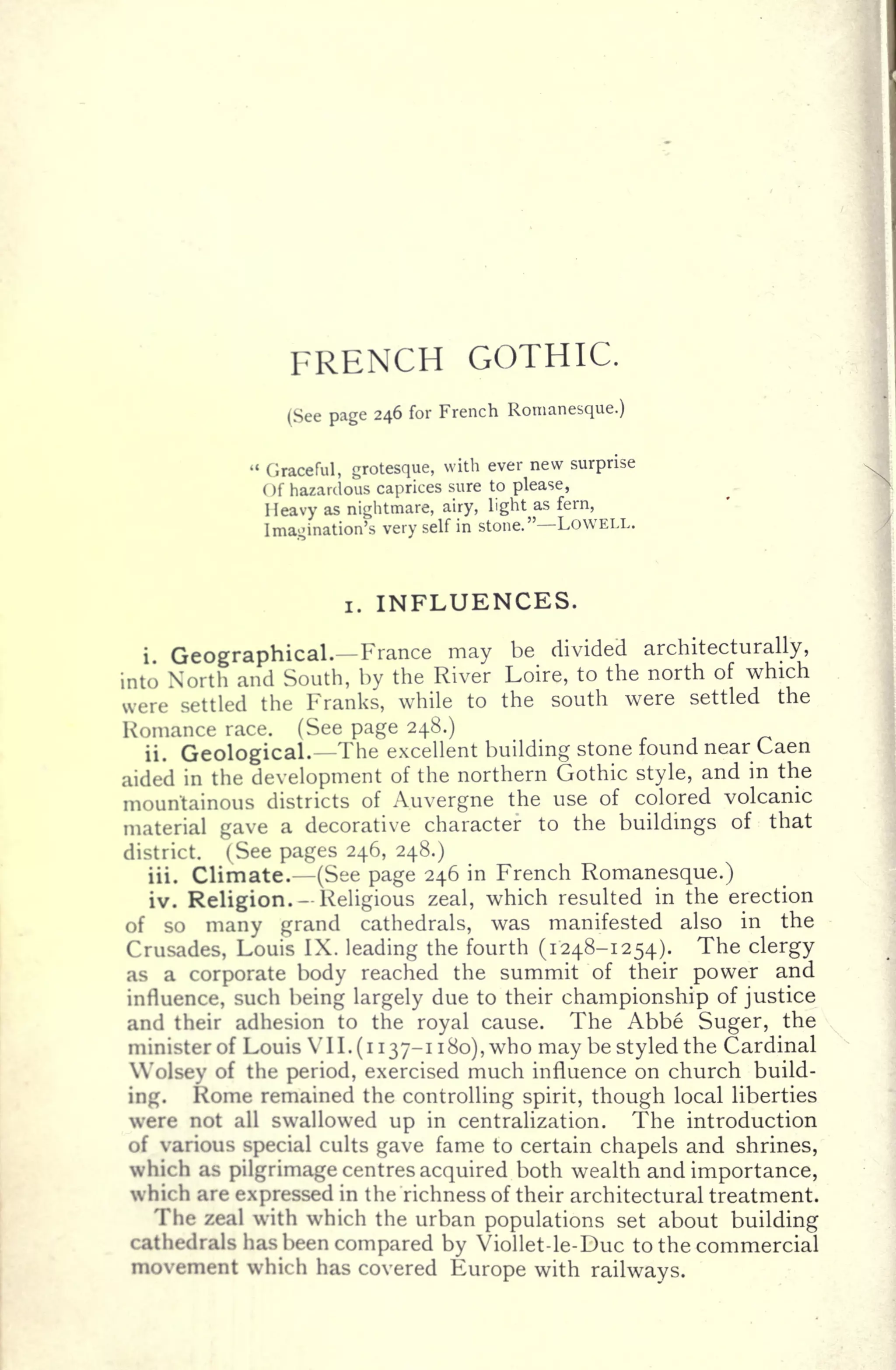 FRENCH GOTHIC.
(See page 246 for French Romanesque.)
"
Graceful, grotesque,
with ever new surprise
Of hazardous caprices sure to please,
Heavy as nightmare, airy, light as fern,
Imagination's very self in stone." LOWELL.
i. INFLUENCES.
i. Geographical. France may be divided architecturally,
into North and South, by the River Loire, to the north of which
were settled the Franks, while to the south were settled the
Romance race. (See page 248.)
ii. Geological. The excellent building stone found near Caen
aided in the development of the northern Gothic style, and in the
mountainous districts of Auvergne the use of colored volcanic
material gave a decorative character to the buildings of that
district. (See pages 246, 248.)
iii. Climate. (See page 246 in French Romanesque.)
iv. Religion. Religious zeal, which resulted in the erection
of so many grand cathedrals, was manifested also in the
Crusades, Louis IX. leading the fourth (1248-1254). The clergy
as a corporate body reached the summit of their power and
influence, such being largely due to their championship of justice
and their adhesion to the royal cause. The Abbe Suger, the
minister of Louis V II. (i 137-1 180), who may be styled the Cardinal
Wolsey of the period, exercised much influence on church build-
ing. Rome remained the controlling spirit, though local liberties
were not all swallowed up in centralization. The introduction
of various special cults gave fame to certain chapels and shrines,
which as pilgrimage centres acquired both wealth and importance,
which are expressed in the richness of their architectural treatment.
The zeal with which the urban populations set about building
cathedrals has been compared by Viollet-le-Duc to the commercial
movement which has covered Europe with railways.
 