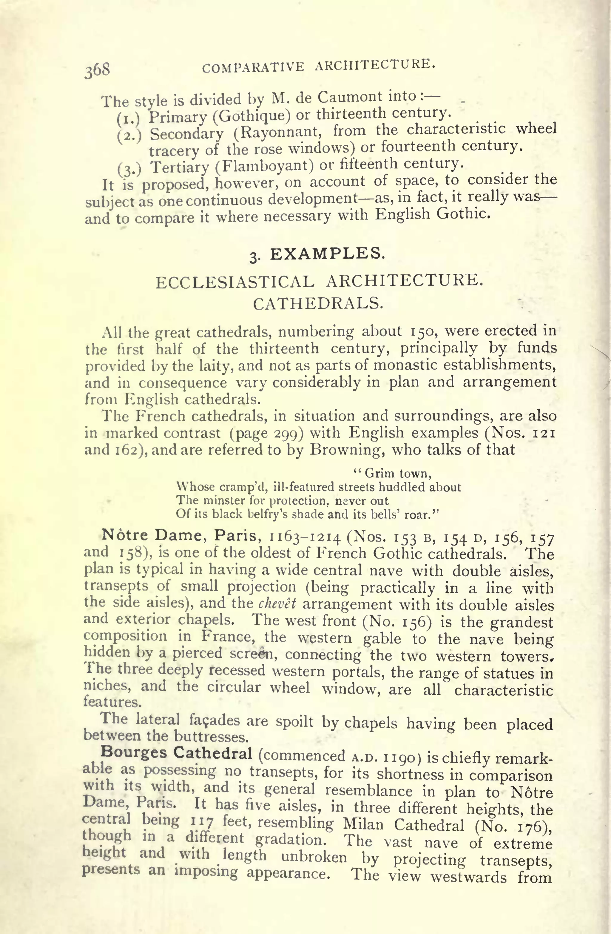 368 COMPARATIVE ARCHITECTURE.
The style is divided by M. de Caumont into :
(i ) Primary (Gothique) or thirteenth century.
(2.) Secondary (Rayonnant, from the characteristic wheel
tracery of the rose windows) or fourteenth century.
(3.) Tertiary (Flamboyant) or fifteenth century.
It is proposed, however, on account of space, to consider the
subject as one continuous development as, in fact, it really was
and to compare it where necessary with English Gothic.
3. EXAMPLES.
ECCLESIASTICAL ARCHITECTURE.
CATHEDRALS.
All the great cathedrals, numbering about 150, were erected in
the first half of the thirteenth century, principally by funds
provided by the laity, and not as parts of monastic establishments,
and in consequence vary considerably in plan and arrangement
from English cathedrals.
The French cathedrals, in situation and surroundings, are also
in marked contrast (page 299) with English examples (Nos. 121
and 162), and are referred to by Browning, who talks of that
" Grim town,
Whose cramp'd, ill-featured streets huddled about
The minster for protection, never out
Of its black belfry's shade and its bells' roar."
Notre Dame, Paris, 1163-1214 (Nos. 153 B, 154 D, 156, 157
and 158), is one of the oldest of French Gothic cathedrals. The
plan is typical in having a wide central nave with double aisles,
transepts of small projection (being practically in a line with
the side aisles), and the chevet arrangement with its double aisles
and exterior chapels. The west front (No. 156) is the grandest
composition in France, the western gable to the nave being
hidden by a pierced screen, connecting the two western towers,
The three deeply recessed western portals, the range of statues in
niches, and the circular wheel window, are all characteristic
features.
The lateral fa9ades are spoilt by chapels having been placed
between the buttresses.
Bourges Cathedral (commenced A.D. 1190) is chiefly remark-
ble as possessing no transepts, for its shortness in comparison5
width, and its general resemblance in plan to Notre
Dame Paris. It has five aisles, in three different heights, the
central being 117 feet, resembling Milan Cathedral (No. 176),
though in a different gradation. The vast nave of extreme
icight and with length unbroken by projecting transepts,
presents an imposing appearance. The view westwards from
 