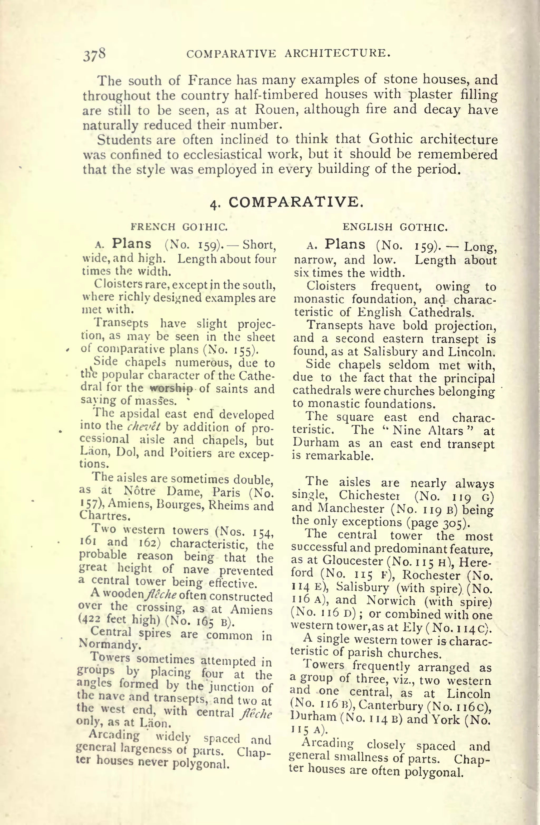 378 COMPARATIVE ARCHITECTURE.
The south of France has many examples of stone houses, and
throughout the country half-timbered houses with plaster filling
are still to be seen, as at Rouen, although fire and decay have
naturally reduced their number.
Students are often inclined to think that Gothic architecture
was confined to ecclesiastical work, but it should be remembered
that the style was employed in every building of the period.
4. COMPARATIVE.
FRENCH GOTHIC.
A. Plans (No. 159). Short,
wide, and high. Length about four
times the width.
Cloisters rare, except in the south,
where richly designed examples are
met with.
Transepts have slight projec-
tion, as may be seen in the sheet
of comparative plans (No. 155).
Side chapels numerous, due to
the popular character of the Cathe-
dral for the worship of saints and
saying of masses. *
The apsidal east end developed
into the chevet by addition of pro-
cessional aisle and chapels, but
Laon, Dol, and Poitiers are excep-
tions.
The aisles are sometimes double,
as at Notre Dame, Paris (No.
157), Amiens, Bourges, Rheims and
Chartres.
Two western towers (Nos. 154,
161 and 162) characteristic, the
probable reason being that the
great height of nave prevented
a central tower being effective.
A woodeny&V//^ often constructed
over the crossing, as at Amiens
(422 feet high) (No. 165 B).
Central spires are common in
Normandy.
Towers sometimes attempted in
groups by placing four at the
angles formed by the junction of
ic nave and transepts, and two at
the west end, with central flf-che
only, as at Laon.
Arcading
'
widely spaced and
jencral largeness ot parts. Chap-ter houses never polygonal.
ENGLISH GOTHIC.
A. Plans (No. 159). Long,
narrow, and low. Length about
six times the width.
Cloisters frequent, owing to
monastic foundation, and charac-
teristic of English Cathedrals.
Transepts have bold projection,
and a second eastern transept is
found, as at Salisbury and Lincoln.
Side chapels seldom met with,
due to the fact that the principal
cathedrals were churches belonging
to monastic foundations.
The square east end charac-
teristic. The u
Nine Altars
"
at
Durham as an east end transept
is remarkable.
The aisles are nearly always
single, Chichester (No. 119 G)
and Manchester (No. 119 B) being
the only exceptions (page 305).
The central tower the most
successful and predominant feature,
as at Gloucester (No. 1 1
5 H), Here-
ford (No. 115 F), Rochester (No.
114 E), Salisbury (with spire). (No.
n6A), and Norwich (with spire)
(No. 1160); or combined with one
western tower,as at Ely ( No. 1140).
A single western tower is charac-
teristic of parish churches.
Towers frequently arranged as
a group of three, viz., two western
and one central, as at Lincoln
(No. 1 1 6 B), Canterbury (No. I
i6c),
Durham (No. ii4B) and York (No.
115 A).
Arcading closely spaced and
general smallness of parts. Chap-ter houses are often polygonal.
 