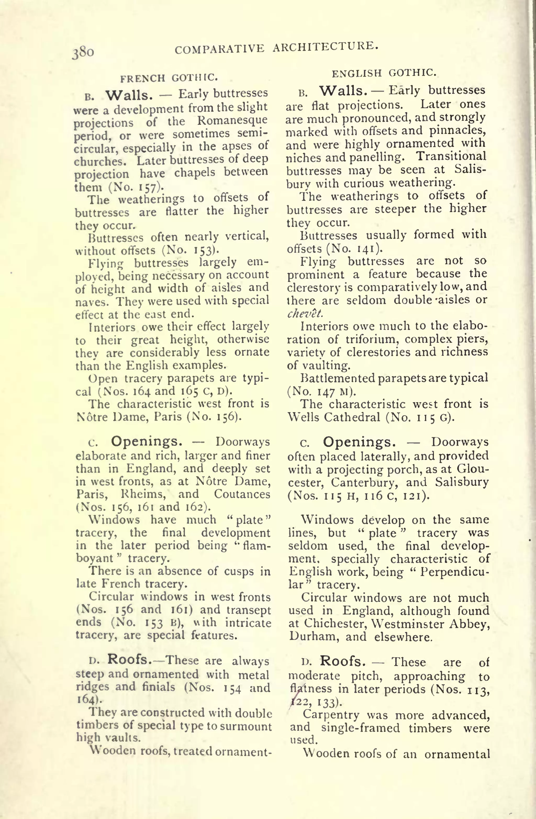 i8o
COMPARATIVE ARCHITECTURE,
FRENCH GOTHIC.
B. Walls. Early buttresses
were a development from the slight
projections of the Romanesque
period, or were sometimes semi-
circular, especially
in the apses of
churches. Later buttresses of deep
projection have chapels between
them (No. 157).
The weatherings to offsets of
buttresses are flatter the higher
they occur.
Buttresses often nearly vertical,
without offsets (No. 153).
Flying buttresses largely em-
ployed, being necessary on account
of height and width of aisles and
naves. They were used with special
effect at the east end.
Interiors owe their effect largely
to their great height, otherwise
they are considerably less ornate
than the English examples.
Open tracery parapets are typi-
cal (Nos. 164 and 165 c, D).
The characteristic west front is
Notre Dame, Paris (No. 156).
c. Openings.
-
Doorways
elaborate and rich, larger and finer
than in England, and deeply set
in west fronts, as at Notre Dame,
Paris, Rheims, and Coutances
(Nos. 156, 161 and 162).
Windows have much "plate"
tracery, the final development
in the later period being
*
flam-
boyant
"
tracery.
There is an absence of cusps in
late French tracery.
Circular windows in west fronts
(Nos. 156 and 161) and transept
ends (No. 153 B), ith intricate
tracery, are special features.
D. Roofs. These are always
steep and ornamented with metal
ridges and finials (Nos. 154 and
164).
They are constructed with double
timbers of special type to surmount
high vaults.
Wooden roofs, treated ornament-
ENGLISH GOTHIC.
B. Walls. Early buttresses
are flat projections. Later ones
are much pronounced, and strongly
marked with offsets and pinnacles,
and were highly ornamented with
niches and panelling. Transitional
buttresses may be seen at Salis-
bury with curious weathering.
The weatherings to offsets of
buttresses are steeper the higher
they occur.
Buttresses usually formed with
offsets (No. 141).
Flying buttresses are not so
prominent a feature because the
clerestory is comparatively low, and
there are seldom double -aisles or
chevet.
Interiors owe much to the elabo-
ration of triforium, complex piers,
variety of clerestories and richness
of vaulting.
Battlemented parapets are typical
(No. 147 M).
The characteristic west front is
Wells Cathedral (No. 1150).
c. Openings. -
Doorways
often placed laterally, and provided
with a projecting porch, as at Glou-
cester, Canterbury, and Salisbury
(Nos. 115 H, 116 C, 121).
Windows develop on the same
lines, but
"
plate
"
tracery was
seldom used, the final develop-
ment, specially characteristic of
English work, being
"
Perpendicu-
lar" tracery.
Circular windows are not much
used in England, although found
at Chichester, Westminster Abbey,
Durham, and elsewhere.
D. Roofs. These are of
moderate pitch, approaching to
flalness in later periods (Nos. 113,
/22, 133).
Carpentry was more advanced,
and single-framed timbers were
used.
Wooden roofs of an ornamental
 