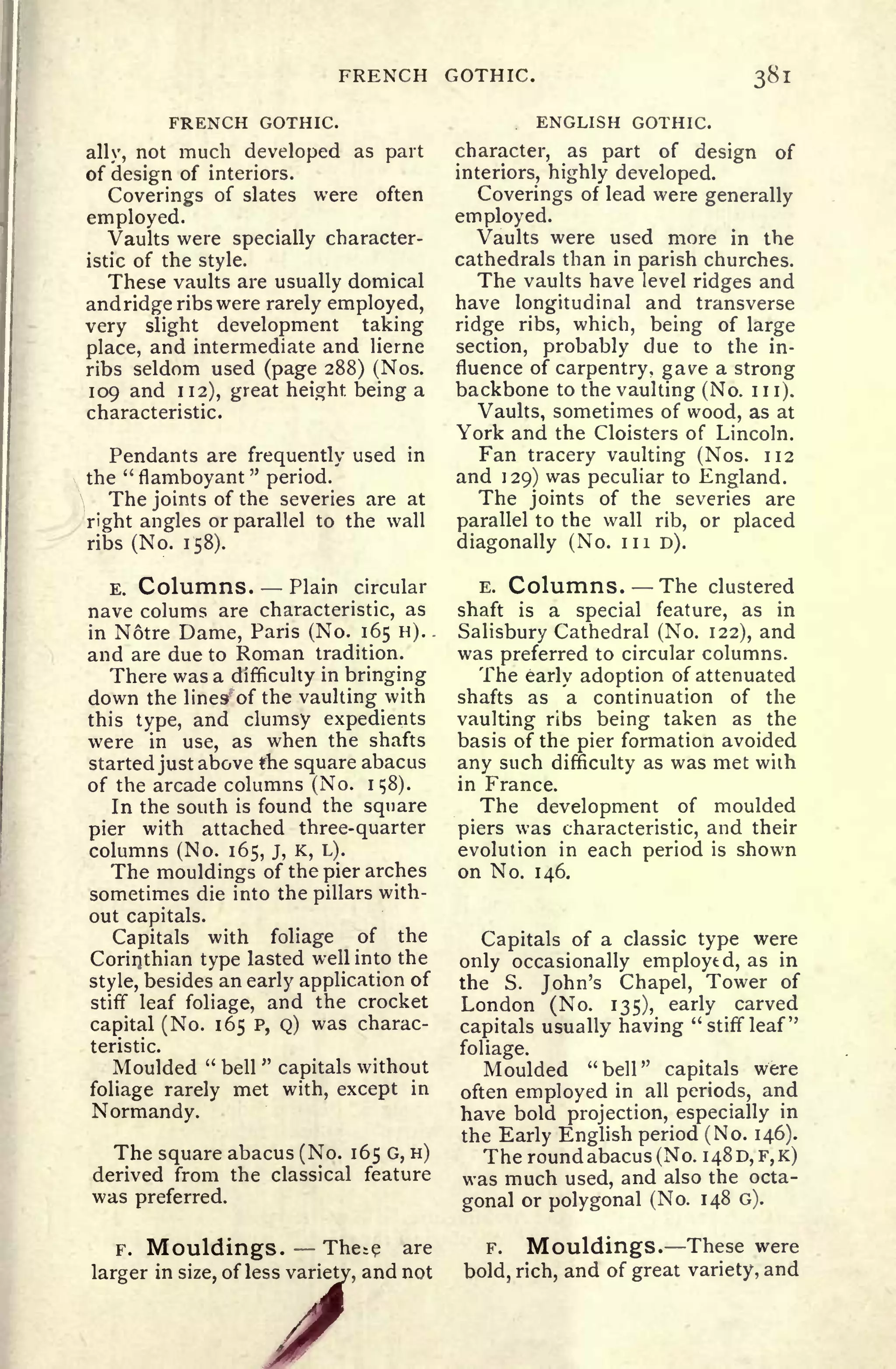 FRENCH GOTHIC. 381
FRENCH GOTHIC.
ally, not much developed as part
of design of interiors.
Coverings of slates were often
employed.
Vaults were specially character-
istic of the style.
These vaults are usually domical
and ridge ribs were rarely employed,
very slight development taking
place, and intermediate and lierne
ribs seldom used (page 288) (Nos.
109 and 112), great height being a
characteristic.
Pendants are frequently used in
the
"
flamboyant
"
period.
The joints of the severies are at
right angles or parallel to the wall
ribs (No. 158).
E. Columns. Plain circular
nave colums are characteristic, as
in Notre Dame, Paris (No. 165 H).
and are due to Roman tradition.
There was a difficulty in bringing
down the lines' of the vaulting with
this type, and clumsy expedients
were in use, as when the shafts
started just above the square abacus
of the arcade columns (No. 1
58).
In the south is found the square
pier with attached three-quarter
columns (No. 165, J, K, L).
The mouldings of the pier arches
sometimes die into the pillars with-
out capitals.
Capitals with foliage of the
Corinthian type lasted well into the
style, besides an early application of
stiff leaf foliage, and the crocket
capital (No. 165 P, Q) was charac-
teristic.
Moulded "
bell
"
capitals without
foliage rarely met with, except in
Normandy.
The square abacus (No. 165 G, H)
derived from the classical feature
was preferred.
F. Mouldings. The^e are
larger in size, of less variety, and not2ss variety,
A
ENGLISH GOTHIC.
character, as part of design of
interiors, highly developed.
Coverings of lead were generally
employed.
Vaults were used more in the
cathedrals than in parish churches.
The vaults have level ridges and
have longitudinal and transverse
ridge ribs, which, being of large
section, probably due to the in-
fluence of carpentry, gave a strong
backbone to the vaulting (No. 1 1 1).
Vaults, sometimes of wood, as at
York and the Cloisters of Lincoln.
Fan tracery vaulting (Nos. 112
and 129) was peculiar to England.
The joints of the severies are
parallel to the wall rib, or placed
diagonally (No. in D).
E. Columns. The clustered
shaft is a special feature, as in
Salisbury Cathedral (No. 122), and
was preferred to circular columns.
The early adoption of attenuated
shafts as a continuation of the
vaulting ribs being taken as the
basis of the pier formation avoided
any such difficulty as was met with
in France.
The development of moulded
piers was characteristic, and their
evolution in each period is shown
on No. 146.
Capitals of a classic type were
only occasionally employed, as in
the S. John's Chapel, Tower of
London (No. 135), early carved
capitals usually having "stiff leaf"
foliage.
Moulded "bell" capitals were
often employed in all periods, and
have bold projection, especially in
the Early English period (No. 146).
The round abacus (No. 1480, F,K)
was much used, and also the octa-
gonal or polygonal (No. 148 G).
F. Mouldings. These were
bold, rich, and of great variety, and
 