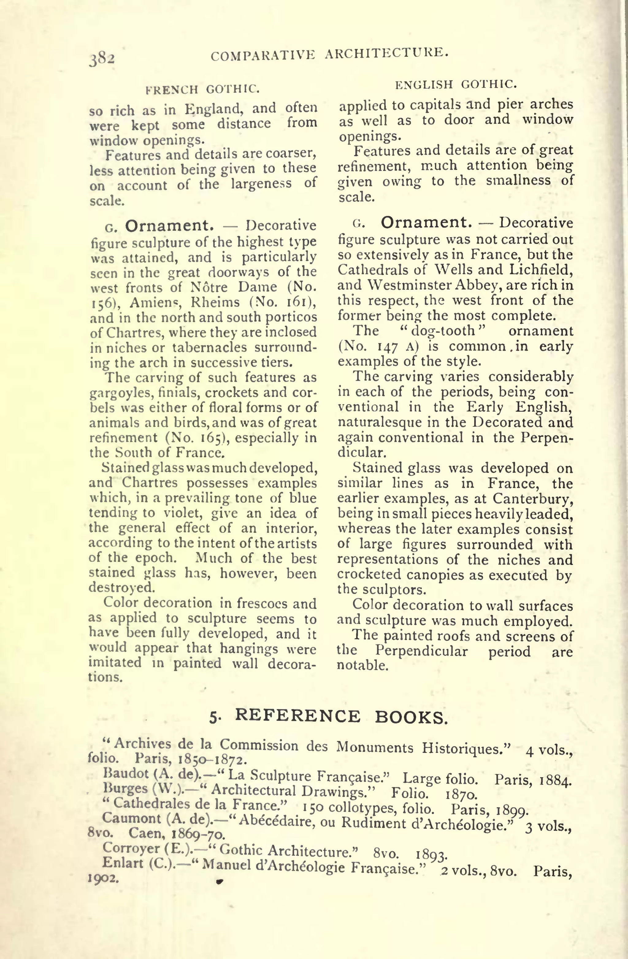 COMPARATIVE ARCHITECTURE.
FRENCH GOTHIC.
so rich as in England, and often
were kept some distance from
window openings.
Features and details are coarser,
less attention being given to these
on account of the largeness of
scale.
G. Ornament. Decorative
figure sculpture of the highest type
was attained, and is particularly
seen in the great doorways of the
west fronts of Notre Dame (No.
156), Amiens, Rheims (No. 161),
and in the north and south porticos
of Chartres, where they are inclosed
in niches or tabernacles surround-
ing the arch in successive tiers.
The carving of such features as
gargoyles, finials, crockets and cor-
bels was either of floral forms or of
animals and birds,andwas of great
refinement (No. 165), especially in
the South of France.
Stained glass was much developed,
and Chartres possesses examples
which, in a prevailing tone of blue
tending to violet, give an idea of
the general effect of an interior,
according to the intent of the artists
of the epoch. Much of the best
stained glass has, however, been
destroyed.
Color decoration in frescoes and
as applied to sculpture seems to
have been fully developed, and it
would appear that hangings were
imitated in painted wall decora-
tions.
ENGLISH GOTHIC.
applied to capitals and pier arches
as well as to door and window
openings.
Features and details are of great
refinement, much attention being
given owing to the smallness of
scale.
G. Ornament. Decorative
figure sculpture was not carried out
so extensively as in France, but the
Cathedrals of Wells and Lichfield,
and Westminster Abbey, are rich in
this respect, the west front of the
former being the most complete.
The "
dog-tooth
"
ornament
(No. 147 A) is common. in early
examples of the style.
The carving varies considerably
in each of the periods, being con-
ventional in the Early English,
naturalesque in the Decorated and
again conventional in the Perpen-
dicular.
Stained glass was developed on
similar lines as in France, the
earlier examples, as at Canterbury,
being in small pieces heavily leaded,
whereas the later examples consist
of large figures surrounded with
representations of the niches and
crocketed canopies as executed by
the sculptors.
Color decoration to wall surfaces
and sculpture was much employed.
The painted roofs and screens of
the Perpendicular period are
notable.
5. REFERENCE BOOKS.
"Archives de la Commission des Monuments Historiques." 4 vols
folio. Pans, 1850-1872.
Baudot (A de)
-" La Sculpture Francaise." Large folio. Paris, 1884.
liurges (W.).
"
Architectural Drawings." Folio 1870
Cathedrales de la France." 1
50 collotypes, folio. Paris, 1899
-"Abecedaire, ou Rudiment d'Archeologie." 3 vols.,
Corroyer (E.).
"
Gothic Architecture." 8vo. 1893
,902
"
Manueld'Arche-ologieFran9aise." 2 vols., 8vo. Paris,
 