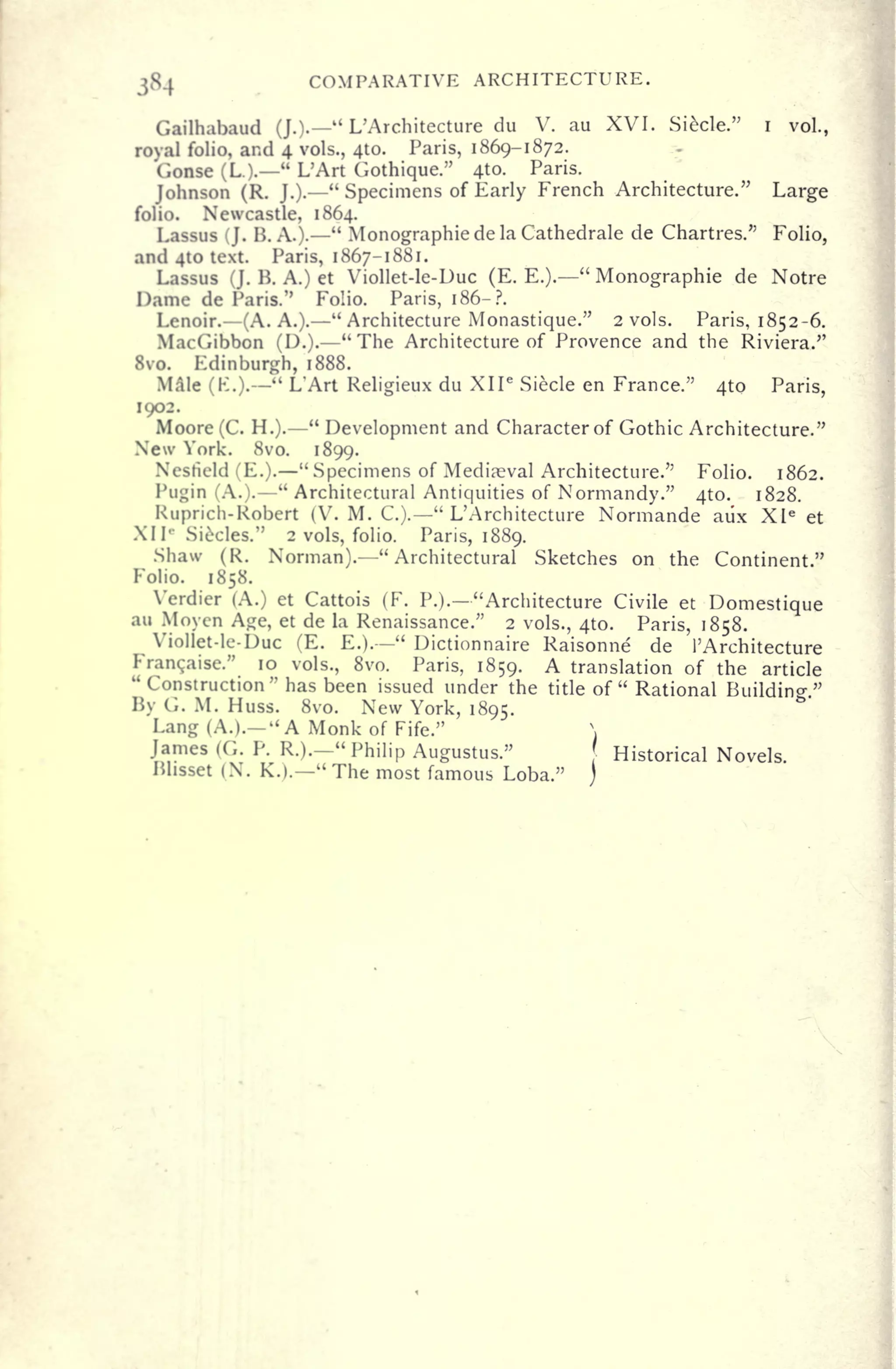 384 COMPARATIVE ARCHITECTURE.
Gailhabaud (].)" L'Architecture du V. au XVI. Siecle." i
vol.,
royal folio, and 4 vols., 410. Paris, 1869-1872.
Gonse (L.).
"
L'Art Gothique." 4to. Paris.
Johnson (R. J.).
"
Specimens of Early French Architecture." Large
folio. Newcastle, 1864.
Lassus (J. B. A.).
"
Monographic de la Cathedrale de Chartres." Folio,
and 410 text. Paris, 1867-1881.
Lassus (J. B. A.) et Viollet-le-Duc (E. E.).
"
Monographic de Notre
Dame de Paris." Folio. Paris, 186-?.
Lenoir. (A. A.). "Architecture Monastique." 2 vols. Paris, 1852-6.
MacGibbon (D.).
"
The Architecture of Provence and the Riviera."
8vo. Edinburgh, 1888.
Male (K.).
" L'Art Religieux du XII e
Siecle en France." 410 Paris,
1902.
Moore (C. H.).
"
Development and Character of Gothic Architecture."
New York. 8vo. 1899.
Nestield (E.). "Specimens of Medieval Architecture." Folio. 1862.
Pugin (A.).
"
Architectural Antiquities of Normandy." 410. 1828.
Ruprich-Robert (V. M. C.).
"
L'Architecture Normande aiix Xle
et
XI I
c
Siecles." 2 vols, folio. Paris, 1889.
Shaw (R. Norman). "Architectural Sketches on the Continent."
Folio. 1858.
Verdier (A.) et Cattois (F. P.).- "Architecture Civile et Domestique
au Moyen Age, et de la Renaissance." 2 vols., 410. Paris, 1858.
Viollet-le-Duc (E. E.).
"
Dictionnaire Raisonne de 1'Architecture
Franchise." 10 vols., 8vo. Paris, 1859. A translation of the article
"Construction" has been issued under the title of "
Rational Buildin-"
By G. M. Huss. 8vo. New York, 1895.
Lang (A.).-" A Monk of Fife." 
James (G. P. R.).-" Philip Augustus." Historical Novels.
Blisset (X. K.).
"
The most famous Loba."
 