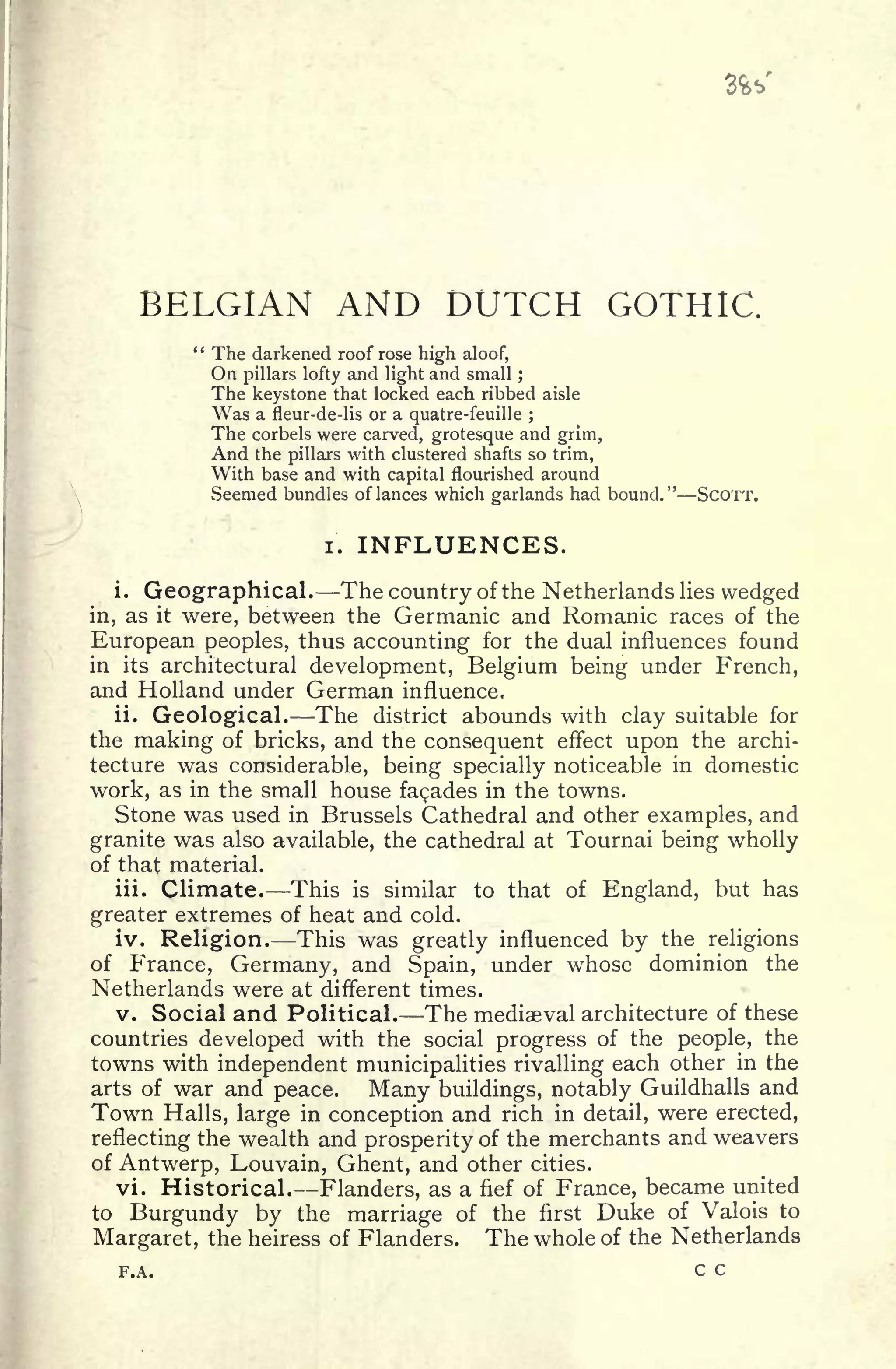 BELGIAN AND DUTCH GOTHIC.
" The darkened roof rose high aloof,
On pillars lofty and light and small ;
The keystone that locked each ribbed aisle
Was a fleur-de-lis or a quatre-feuille ;
The corbels were carved, grotesque and grim,
And the pillars with clustered shafts so trim,
With base and with capital flourished around
Seemed bundles of lances which garlands had bound." SCOTT.
i. INFLUENCES.
i. Geographical. The country of the Netherlands lies wedged
in, as it were, between the Germanic and Romanic races of the
European peoples, thus accounting for the dual influences found
in its architectural development, Belgium being under French,
and Holland under German influence.
ii. Geological. The district abounds with clay suitable for
the making of bricks, and the consequent effect upon the archi-
tecture was considerable, being specially noticeable in domestic
work, as in the small house facades in the towns.
Stone was used in Brussels Cathedral and other examples, and
granite was also available, the cathedral at Tournai being wholly
of that material.
iii. Climate. This is similar to that of England, but has
greater extremes of heat and cold.
iv. Religion. This was greatly influenced by the religions
of France, Germany, and Spain, under whose dominion the
Netherlands were at different times.
v. Social and Political. The mediaeval architecture of these
countries developed with the social progress of the people, the
towns with independent municipalities rivalling each other in the
arts of war and peace. Many buildings, notably Guildhalls and
Town Halls, large in conception and rich in detail, were erected,
reflecting the wealth and prosperity of the merchants and weavers
of Antwerp, Louvain, Ghent, and other cities.
vi. Historical. Flanders, as a fief of France, became united
to Burgundy by the marriage of the first Duke of Valois to
Margaret, the heiress of Flanders. The whole of the Netherlands
F.A. c c
 