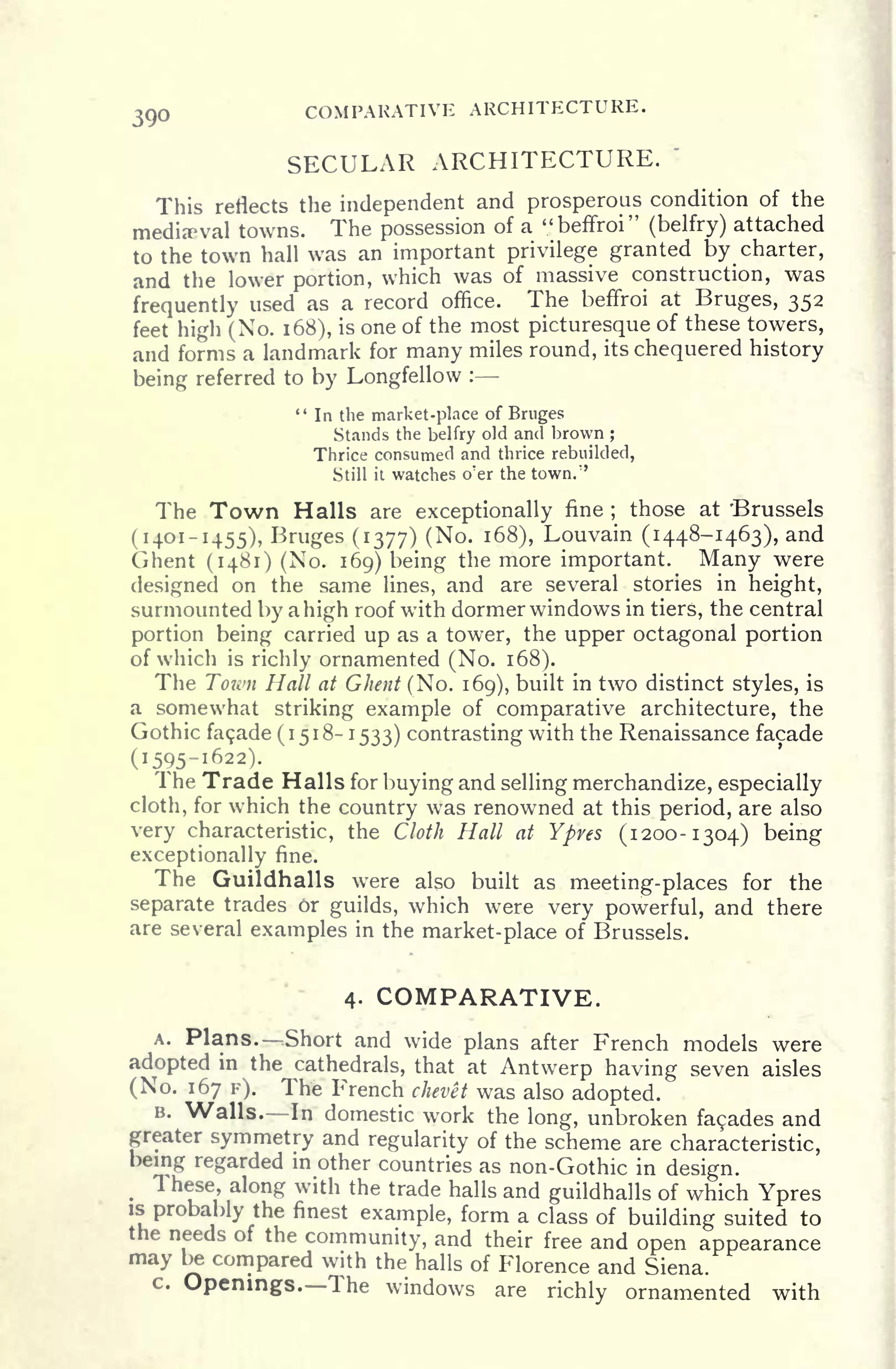 390 COMPARATIVE ARCHITECTURE.
SECULAR ARCHITECTURE.
'
This reflects the independent and prosperous condition of the
medieval towns. The possession of a "beffroi" (belfry) attached
to the town hall was an important privilege granted by charter,
and the lower portion, which was of massive construction, was
frequently used as a record office. The beffroi at Bruges, 352
feet high (No. 168), is one of the most picturesque of these towers,
and forms a landmark for many miles round, its chequered history
being referred to by Longfellow :
" In the market-place of Bruges
Stands the belfry old and brown ;
Thrice consumed and thrice rebuilded,
Still it watches o'er the town."
The Town Halls are exceptionally fine ;
those at 'Brussels
(1401-1455), Bruges (1377) (No. 168), Louvain (1448-1463), and
Ghent (1481) (No. 169) being the more important. Many were
designed on the same lines, and are several stories in height,
surmounted by a high roof with dormer windows in tiers, the central
portion being carried up as a tower, the upper octagonal portion
of which is richly ornamented (No. 168).
The Town Hall at Ghent (No. 169), built in two distinct styles, is
a somewhat striking example of comparative architecture, the
Gothic fa9ade(i5i8-i533) contrasting with the Renaissance facade
(1595-1622).
The Trade Halls for buying and selling merchandize, especially
cloth, for which the country was renowned at this period, are also
very characteristic, the Cloth Hall at Ypres (1200-1304) being
exceptionally fine.
The Guildhalls were also built as meeting- places for the
separate trades or guilds, which were very powerful, and there
are several examples in the market-place of Brussels.
4. COMPARATIVE.
A. Plans. Short and wide plans after French models were
adopted in the cathedrals, that at Antwerp having seven aisles
(No. 167 F). The French chevet was also adopted.
B. Walls. In domestic work the long, unbroken fa9ades and
greater symmetry and regularity of the scheme are characteristic,
being regarded in other countries as non-Gothic in design.
These, along with the trade halls and guildhalls of which Ypresis
probably the finest example, form a class of building suited to
the needs of the community, and their free and open appearance
may be compared with the halls of Florence and Siena.
c. Openings. The windows are richly ornamented with
 