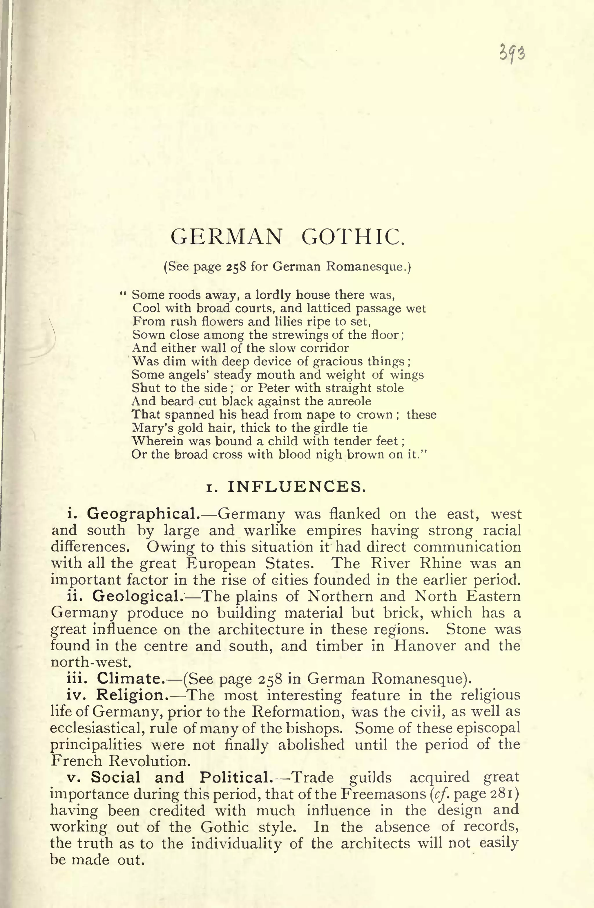 GERMAN GOTHIC.
(See page 258 for German Romanesque.)
" Some roods away, a lordly house there was,
Cool with broad courts, and latticed passage wet
From rush flowers and lilies ripe to set,
Sown close among the strewings of the floor ;
And either wall of the slow corridor
Was dim with deep device of gracious things ;
Some angels' steady mouth and weight of wings
Shut to the side ;
or Peter with straight stole
And beard cut black against the aureole
That spanned his head from nape to crown ; these
Mary's gold hair, thick to the girdle tie
Wherein was bound a child with tender feet ;
Or the broad cross with blood nigh brown on it."
i. INFLUENCES.
i. Geographical. Germany was flanked on the east, west
and south by large and warlike empires having strong racial
differences. Owing to this situation it had direct communication
with all the great European States. The River Rhine was an
important factor in the rise of cities founded in the earlier period.
ii. Geological. The plains of Northern and North Eastern
Germany produce no building material but brick, which has a
great influence on the architecture in these regions. Stone was
found in the centre and south, and timber in Hanover and the
north-west.
iii. Climate. (See page 258 in German Romanesque).
iv. Religion. The most interesting feature in the religious
life of Germany, prior to the Reformation, was the civil, as well as
ecclesiastical, rule of many of the bishops. Some of these episcopal
principalities were not finally abolished until the period of the
French Revolution.
v. Social and Political. Trade guilds acquired great
importance during this period, that of the Freemasons (cf. page 281)
having been credited with much influence in the design and
working out of the Gothic style. In the absence of records,
the truth as to the individuality of the architects will not easily
be made out.
 