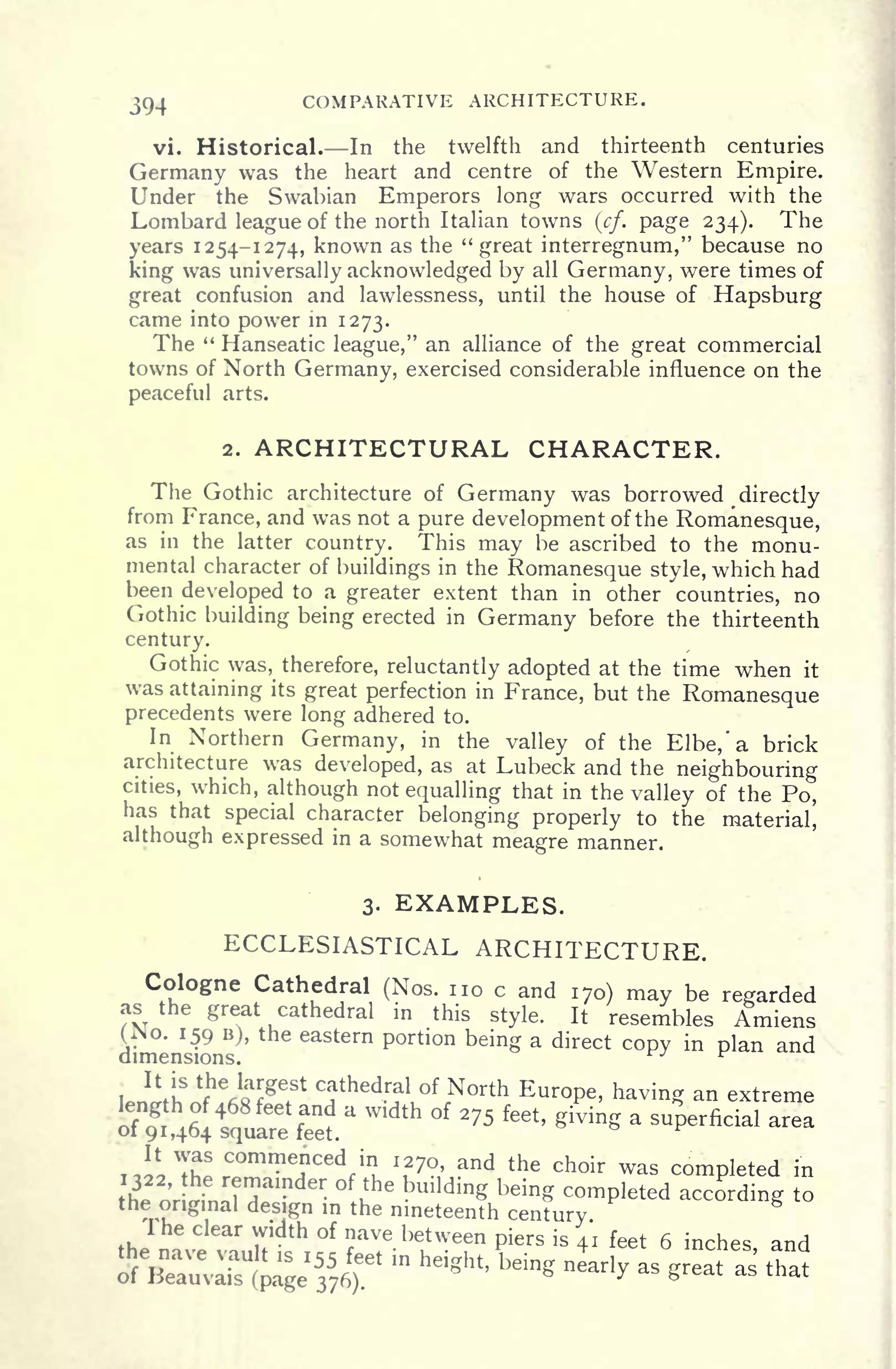 394 COMPARATIVE ARCHITECTURE.
vi. Historical. In the twelfth and thirteenth centuries
Germany was the heart and centre of the Western Empire.
Under the Swabian Emperors long wars occurred with the
Lombard league of the north Italian towns (cf. page 234). The
years 1254-1274, known as the "great interregnum," because no
king was universally acknowledged by all Germany, were times of
great confusion and lawlessness, until the house of Hapsburg
came into power in 1273.
The " Hanseatic league," an alliance of the great commercial
towns of North Germany, exercised considerable influence on the
peaceful arts.
2. ARCHITECTURAL CHARACTER.
The Gothic architecture of Germany was borrowed directly
from France, and was not a pure development of the Romanesque,
as in the latter country. This may be ascribed to the monu-
mental character of buildings in the Romanesque style, which had
been developed to a greater extent than in other countries, no
Gothic building being erected in Germany before the thirteenth
century.
Gothic was, therefore, reluctantly adopted at the time when it
was attaining its great perfection in France, but the Romanesque
precedents were long adhered to.
In Northern Germany, in the valley of the Elbe, 'a brick
architecture was developed, as at Lubeck and the neighbouring
cities, which, although not equalling that in the valley of the Po,
has that special character belonging properly to the material,
although expressed in a somewhat meagre manner.
3. EXAMPLES.
ECCLESIASTICAL ARCHITECTURE.
Cologne Cathedral (Nos. no c and 170) may be regardedas the great cathedral in this style. It resembles Amiens
dimensi
9 B) '
'
6aStern Portion being a di rect copy in plan and
cathedral of North Europe, having an extreme
a width of 275 feet, giving a superficial
Th!
C m e
,
nced
f
in
u "7?, and the choir was completed in
'.
remainder of the bmlding being completed according to
the original design in the nineteenth century
The clear width of nave between piers is 41 feet 6 inches and' " "
 