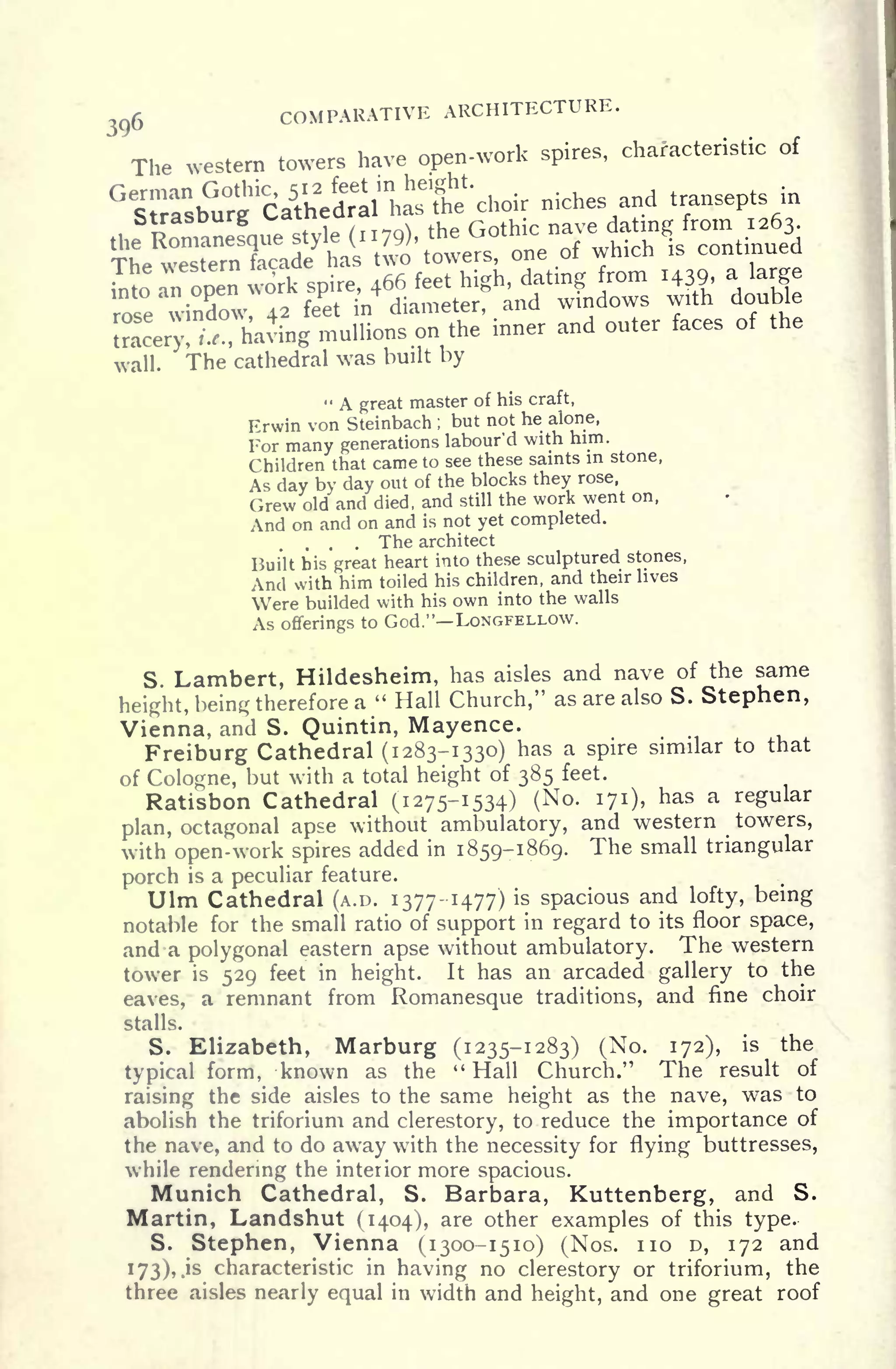 COMPARATIVE ARCHITECTURE.
The western towers have open-work spires,
characteristic of
wall. The cathedral was built by
" A great master of his craft,
Erwin von Steinbach ;
but not he alone,
For many generations labour'd with him.
Children that came to see these saints in stone,
As day by day out of the blocks they rose,
Grew old and died, and still the work went on,
And on and on and is not yet completed.
. . . The architect
Built bis great heart into these sculptured stones,
And with him toiled his children, and their lives
Were builded with his own into the walls
As offerings to God." LONGFELLOW.
S. Lambert, Hildesheim, has aisles and nave of the same
height, being therefore a " Hall Church," as are also S. Stephen,
Vienna, and S. Quintin, Mayence.
Freiburg Cathedral (1283-1330) has a spire similar to that
of Cologne, but with a total height of 385 feet.
Ratisbon Cathedral (1275-1534) (No. 171), has a regular
plan, octagonal apse without ambulatory, and western towers,
with
open-work spires added in 1859-1869. The small triangular
porch is a peculiar feature.
Ulm Cathedral (A.D. 1377-1477) is spacious and lofty, being
notable for the small ratio of support in regard to its floor space,
and a polygonal eastern apse without ambulatory. The western
tower is 529 feet in height. It has an arcaded gallery to the
eaves, a remnant from Romanesque traditions, and fine choir
stalls.
S. Elizabeth, Marburg (1235-1283) (No. 172), is the
typical form, known as the " Hall Church." The result of
raising the side aisles to the same height as the nave, was to
abolish the triforium and clerestory, to reduce the importance of
the nave, and to do away with the necessity for flying buttresses,
while rendering the interior more spacious.
Munich Cathedral, S. Barbara, Kuttenberg, and S.
Martin, Landshut (1404), are other examples of this type.
S. Stephen, Vienna (1300-1510) (Nos. no D, 172 and
173), .is characteristic in having no clerestory or triforium, the
three aisles nearly equal in width and height, and one great roof
 