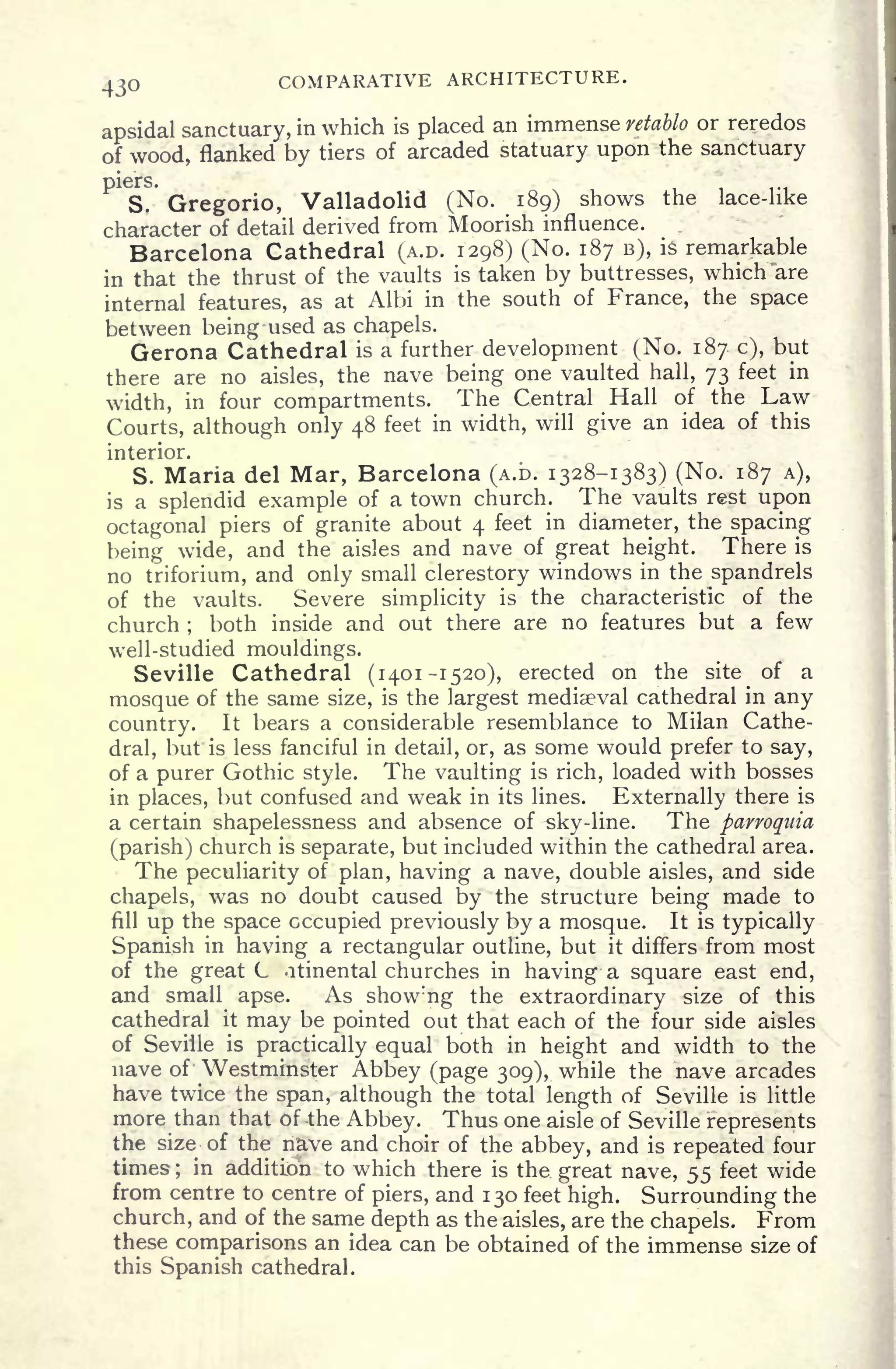 430 COMPARATIVE ARCHITECTURE.
apsidal sanctuary, in which is placed an immense retdblo or reredos
of wood, flanked by tiers of arcaded statuary upon the sanctuary
S. Gregorio, Valladolid (No. 189) shows the lace-like
character of detail derived from Moorish influence.
Barcelona Cathedral (A.D. 1298) (No. 187 B), is remarkable
in that the thrust of the vaults is taken by buttresses, which are
internal features, as at Albi in the south of France, the space
between being used as chapels.
Gerona Cathedral is a further development (No. 187 c), but
there are no aisles, the nave being one vaulted hall, 73 feet in
width, in four compartments. The Central Hall of the Law
Courts, although only 48 feet in width, will give an idea of this
interior.
S. Maria del Mar, Barcelona (A.D. 1328-1383) (No. 187 A),
is a splendid example of a town church. The vaults rest upon
octagonal piers of granite about 4 feet in diameter, the spacing
being wide, and the aisles and nave of great height. There is
no triforium, and only small clerestory windows in the spandrels
of the vaults. Severe simplicity is the characteristic of the
church ;
both inside and out there are no features but a few
well-studied mouldings.
Seville Cathedral (1401-1520), erected on the site of a
mosque of the same size, is the largest mediaeval cathedral in any
country. It bears a considerable resemblance to Milan Cathe-
dral, but is less fanciful in detail, or, as some would prefer to say,
of a purer Gothic style. The vaulting is rich, loaded with bosses
in places, but confused and weak in its lines. Externally there is
a certain shapelessness and absence of sky-line. The parroquia
(parish) church is separate, but included within the cathedral area.
The peculiarity of plan, having a nave, double aisles, and side
chapels, was no doubt caused by the structure being made to
fill
up the space occupied previously by a mosque. It is typically
Spanish in having a rectangular outline, but it differs from most
of the great C atinental churches in having a square east end,
and small apse. As show:
ng the extraordinary size of this
cathedral it
may be pointed out that each of the four side aisles
of Seville is practically equal both in height and width to the
nave of Westminster Abbey (page 309), while the nave arcades
have twice the span, although the total length of Seville is little
more than that of -the Abbey. Thus one aisle of Seville represents
the size of the nave and choir of the abbey, and is repeated four
times ;
in addition to which there is the great nave, 55 feet wide
from centre to centre of piers, and 130 feet high. Surrounding the
church, and of the same depth as the aisles, are the chapels. From
these comparisons an idea can be obtained of the immense size of
this Spanish cathedral.
 