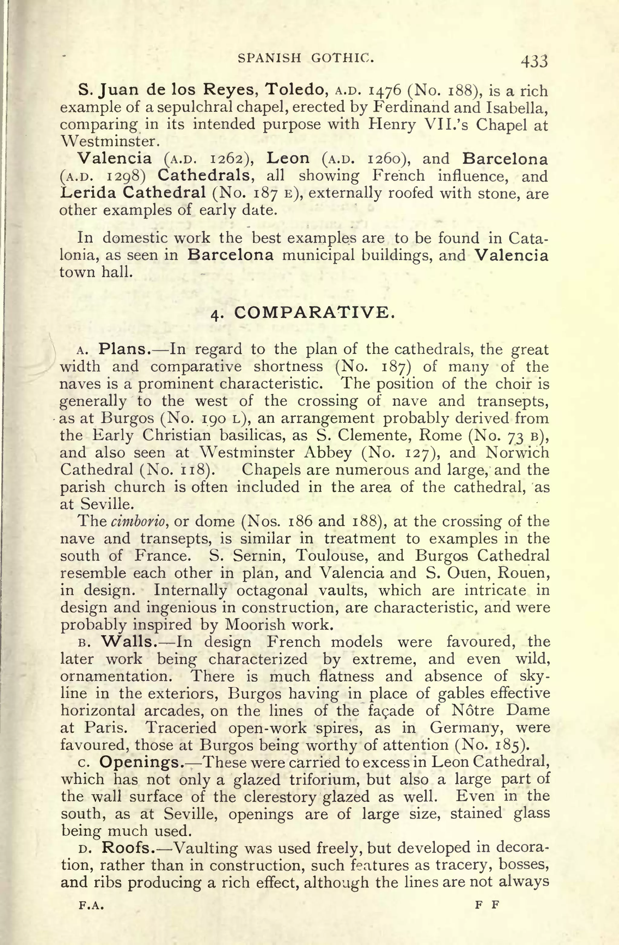 SPANISH GOTHIC. 433
S. Juan de los Reyes, Toledo, A.D. 1476 (No. 188), is a rich
example of a sepulchral chapel, erected by Ferdinand and Isabella,
comparing in its intended purpose with Henry VI I. 's
Chapel at
Westminster.
Valencia (A.D. 1262), Leon (A.D. 1260), and Barcelona
(A.D. 1298) Cathedrals, all showing French influence, and
Lerida Cathedral (No. 187 E), externally roofed with stone, are
other examples of early date.
In domestic work the best examples are to be found in Cata-
lonia, as seen in Barcelona municipal buildings, and Valencia
town hall.
4. COMPARATIVE.
A. Plans. In regard to the plan of the cathedrals, the great
width and comparative shortness (No. 187) of many of the
naves is a prominent characteristic. The position of the choir is
generally to the west of the crossing of nave and transepts,
as at Burgos (No. 190 L), an arrangement probably derived from
the Early Christian basilicas, as S. Clemente, Rome (No. 73 B),
and also seen at Westminster Abbey (No. 127), and Norwich
Cathedral (No. 118). Chapels are numerous and large, and the
parish church is often included in the area of the cathedral, 'as
at Seville.
Thecimborio, or dome (Nos. 186 and 188), at the crossing of the
nave and transepts, is similar in treatment to examples in the
south of France. S. Sernin, Toulouse, and Burgos Cathedral
resemble each other in plan, and Valencia and S. Ouen, Rouen,
in design. Internally octagonal vaults, which are intricate in
design and ingenious in construction, are characteristic, and were
probably inspired by Moorish work.
B. "Walls. In design French models were favoured, the
later work being characterized by extreme, and even wild,
ornamentation. There is much flatness and absence of sky-
line in the exteriors, Burgos having in place of gables effective
horizontal arcades, on the lines of the facade of Notre Dame
at Paris. Traceried open-work spires, as in Germany, were
favoured, those at Burgos being worthy of attention (No. 185).
c. Openings. These were carried to excess in Leon Cathedral,
which has not only a glazed triforium, but also a large part of
the wall surface of the clerestory glazed as well. Even in the
south, as at Seville, openings are of large size, stained glass
being much used.
D. Roofs. Vaulting was used freely, but developed in decora-
tion, rather than in construction, such features as tracery, bosses,
and ribs producing a rich effect, although the lines are not always
F.A. F F
 