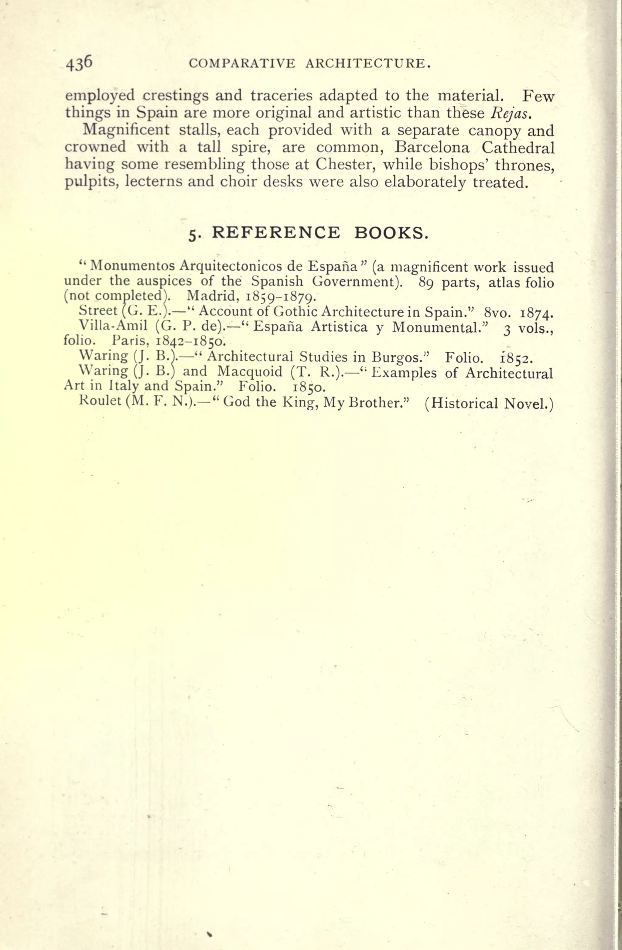 COMPARATIVE ARCHITECTURE.
employed crestings and traceries adapted to the material. Few
things in Spain are more original and artistic than these Rejas.
Magnificent stalls, each provided with a separate canopy and
crowned with a tall spire, are common, Barcelona Cathedral
having some resembling those at Chester, while bishops' thrones,
pulpits, lecterns and choir desks were also elaborately treated.
5. REFERENCE BOOKS.
"
Monumentos Arquitectonicos de Espana" (a magnificent work issued
under the auspices of the Spanish Government). 89 parts, atlas folio
(not completed). Madrid, 1859-1879.
Street (G. E.).
"
Account of Gothic Architecture in Spain." 8vo. 1874.
Villa-Amil (G. P. de).
"
Espana Artistica y Monumental/' 3 vols.,
folio. Paris, 1842-1850.
Waring (J. BA - "
Architectural Studies in Burgos." Folio. 1852.
Waring (J. B.) and Macquoid (T. R.).
' ;
Examples of Architectural
Art in Italy and Spain." Folio. 1850.
Roulet (M. F. N.).
"
God the King, My Brother." (Historical Novel.)
 