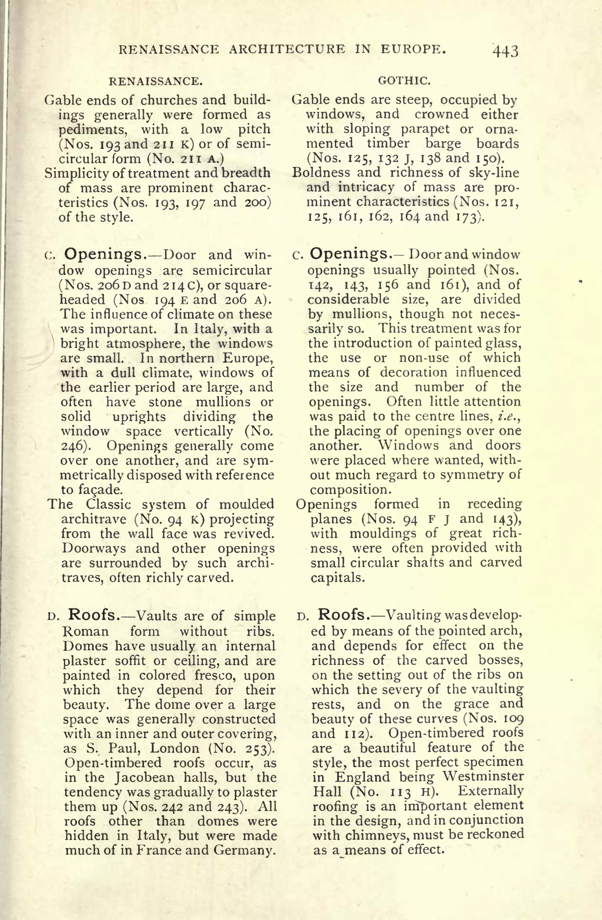 RENAISSANCE ARCHITECTURE IN EUROPE. 443
RENAISSANCE.
Gable ends of churches and build-
ings generally were formed as
pediments, with a low pitch
(Nos. 193 and 211 K) or of semi-
circular form (No. 211 A.)
Simplicity of treatment and breadth
of mass are prominent charac-
teristics (Nos. 193, 197 and 200}
of the style.
GOTHIC.
Gable ends are steep, occupied by
windows, and crowned either
with sloping parapet or orna-
mented timber barge boards
(Nos. 125, 132 j, 138 and 150).
Boldness and richness of sky-line
and intricacy of mass are pro-
minent characteristics (Nos. 121,
125, 161, 162, 164 and 173).
C. Openings. Door and win-
dow openings are semicircular
(
Nos. 206 D and 2 1
4 C), or square-
headed (Nos 194 E and 206 A).
The influence of climate on these
was important. In Italy, with a
1
bright atmosphere, the windows
are small. In northern Europe,
with a dull climate, windows of
the earlier period are large, and
often have stone mullions or
solid uprights dividing the
window space vertically (No.
246). Openings generally come
over one another, and are sym-
metrically disposed with reference
to fagade.
The Classic system of moulded
architrave (No. 94 K) projecting
from the wall face was revived.
Doorways and other openings
are surrounded by such archi-
traves, often richly carved.
C. Openings. Door and window
openings usually pointed (Nos.
142, 143, 156 and 161), and of
considerable size, are divided
by mullions, though not neces-
sarily so. This treatment was for
the introduction of painted glass,
the use or non-use of which
means of decoration influenced
the size and number of the
openings. Often little attention
was paid to the centre lines, i.e.,
the placing of openings over one
another. Windows and doors
were placed where wanted, with-
out much regard to symmetry of
composition.
Openings formed in receding
planes (Nos. 94 F j and 143),
with mouldings of great rich-
ness, were often provided with
small circular shafts and carved
capitals.
D. Roofs. Vaults are of simple
Roman form without ribs.
Domes have usually an internal
plaster soffit or ceiling, and are
painted in colored fresco, upon
which they depend for their
beauty. The dome over a large
space was generally constructed
with an inner and outer covering,
as S. Paul, London (No. 253).
Open-timbered roofs occur, as
in the Jacobean halls, but the
tendency was gradually to plaster
them up (Nos. 242 and 243). All
roofs other than domes were
hidden in Italy, but were made
much of in France and Germany.
D. Roofs .
Vaulting was develop-
ed by means of the pointed arch,
and depends for effect on the
richness of the carved bosses,
on the setting out of the ribs on
which the severy of the vaulting
rests, and on the grace and
beauty of these curves (Nos. 109
and 112). Open-timbered roofs
are a beautiful feature of the
style, the most perfect specimen
in England being Westminster
Hall (No. 113 H). Externally
roofing is an important element
in the design, and in conjunction
with chimneys, must be reckoned
as a means of effect.
 