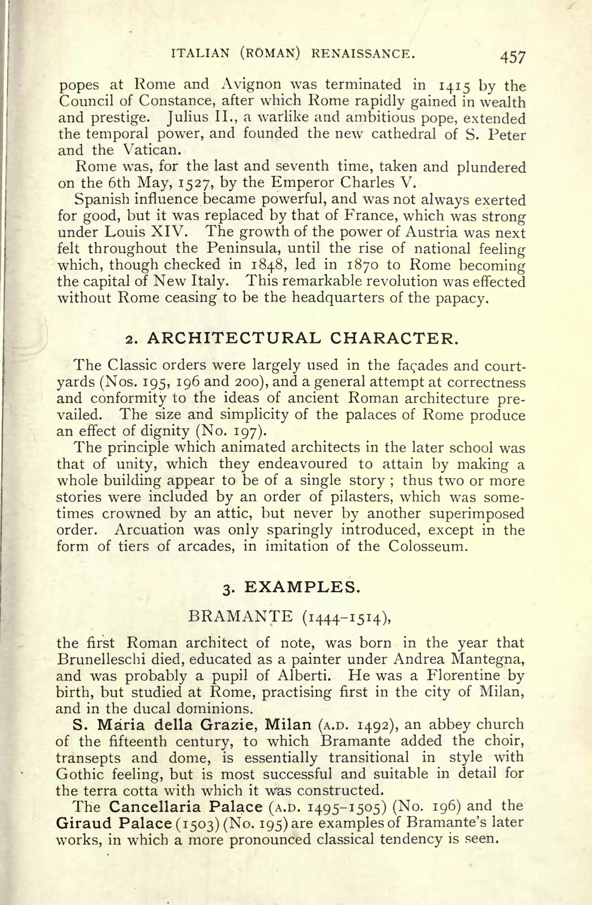 ITALIAN (ROMAN) RENAISSANCE. 457
popes at Rome and Avignon was terminated in 1415 by the
Council of Constance, after which Rome rapidly gained in wealth
and prestige. Julius II., a warlike and ambitious pope, extended
the temporal power, and founded the new cathedral of S. Peter
and the Vatican.
Rome was, for the last and seventh time, taken and plundered
on the 6th May, 1527, by the Emperor Charles V.
Spanish influence became powerful, and was not always exerted
for good, but it was replaced by that of France, which was strong
under Louis XIV. The growth of the power of Austria was next
felt throughout the Peninsula, until the rise of national feeling
which, though checked in 1848, led in 1870 to Rome becoming
the capital of New Italy. This remarkable revolution was effected
without Rome ceasing to be the headquarters of the papacy.
2. ARCHITECTURAL CHARACTER.
The Classic orders were largely used in the facades and court-
yards (Nos. 195, 196 and 200), and a general attempt at correctness
and conformity to the ideas of ancient Roman architecture pre-
vailed. The size and simplicity of the palaces of Rome produce
an effect of dignity (No. 197).
The principle which animated architects in the later school was
that of unity, which they endeavoured to attain by making a
whole building appear to be of a single story ;
thus two or more
stories were included by an order of pilasters, which was some-
times crowned by an attic, but never by another superimposed
order. Arcuation was only sparingly introduced, except in the
form of tiers of arcades, in imitation of the Colosseum.
3. EXAMPLES.
BRAMANTE (1444-1514),
the first Roman architect of note, was born in the year that
Brunelleschi died, educated as a painter under Andrea Mantegna,
and was probably a pupil of Alberti. He was a Florentine by
birth, but studied at Rome, practising first in the city of Milan,
and in the ducal dominions.
S. Maria della Grazie, Milan (A.D. 1492), an abbey church
of the fifteenth century, to which Bramante added the choir,
transepts and dome, is essentially transitional in style with
Gothic feeling, but is most successful and suitable in detail for
the terra cotta with which it was constructed.
The Cancellaria Palace (A.D. 1495-1505) (No. 196) and the
Giraud Palace (1503) (No. 195) are examples of Bramante's later
works, in which a more pronounced classical tendency is seen.
 