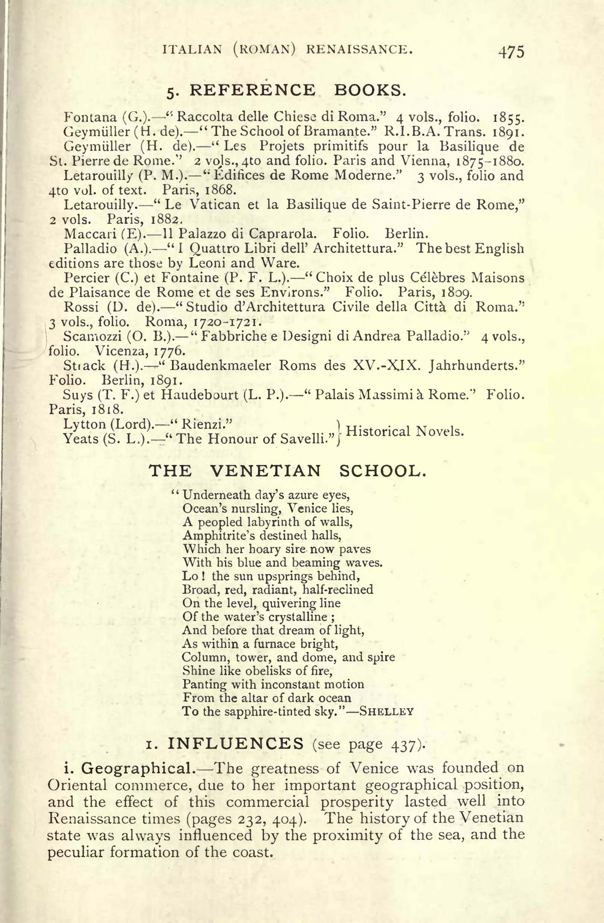 ITALIAN (ROMAN) RENAISSANCE. 475
5. REFERENCE BOOKS.
Fontana (G.).
"
Raccolta delle Chiese di Roma." 4 vols., folio. 1855.
Geymiiller(H.de). "The School of Bramante." R.I. B.A. Trans. 1891.
Geymuller (H. de).
" Les Projets primitifs pour la Basilique de
St. Pierre de Rome/' 2 vojs., 410 and folio. Paris and Vienna, 1875-1880.
Letarouilly (P. M.). ''Edifices de Rome Moderne." 3 vols., folio and
4to vol. of text. Paris, 1868.
Letarouilly.
"
Le Vatican et la Basilique de Saint-Pierre de Rome,"
2 vols. Paris, 1882.
Maccari (E). 11 Palazzo di Caprarola. Folio. Berlin.
Palladio (A.)." 1 Quattro Libri dell' Architettura." The best English
editions are those by Leoni and Ware.
Percier (C.) et Fontaine (P. F. L.).
"
Choix de plus Celebres Maisons
de Plaisance de Rome et de ses Environs." Folio. Paris, 1809.
Rossi (D. de). "Studio d' Architettura Civile della Citta di Roma."
,3 vols., folio. Roma, 1720-1721.
Scamozzi (O. B.).
"
Fabbriche e Design! di Andrea Palladio.
:>
4 vols.,
folio. Vicenza, 1776.
Stiack (H.).
u
Baudenkmaeler Roms des XV.-X.IX. Jahrhunderts."
Folio. Berlin, 1891.
Suys (T. F.) et Haudebourt (L. P.)." Palais Massimia Rome/' Folio.
Paris, 1818.
Lytton (Lord)." Rienzi." ) Historical Novels
Yeats (S. L.).
"
The Honour of Savelli." J
H
THE VENETIAN SCHOOL.
" Underneath day's azure eyes,
Ocean's nursling, Venice lies,
A peopled labyrinth of walls,
Amphitrite's destined halls,
Which her hoary sire now paves
With his blue and beaming waves.
Lo ! the sun upsprings behind,
Broad, red, radiant, half-reclined
On the level, quivering line
Of the water's crystalline ;
And before that dream of light,
As within a furnace bright,
Column, tower, and dome, and spire
Shine like obelisks of fire,
Panting with inconstant motion
From the altar of dark ocean
To the sapphire-tinted sky." SHELLEY
i. INFLUENCES (see page 437).
i. Geographical. -The greatness of Venice was founded on
Oriental commerce, due to her important geographical position,
and the effect of this commercial prosperity lasted well into
Renaissance times (pages 232, 404). The history of the Venetian
state was always influenced by the proximity of the sea, and the
peculiar formation of the coast.
 