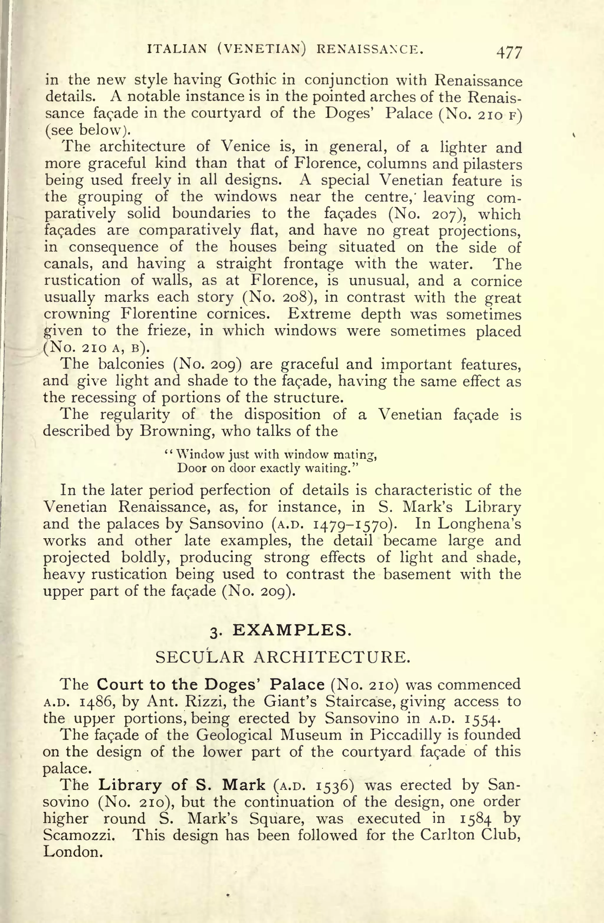 ITALIAN (VENETIAN) RENAISSANCE. 477
in the new style having Gothic in conjunction with Renaissance
details. A notable instance is in the pointed arches of the Renais-
sance facade in the courtyard of the Doges' Palace (No. 210 F)
(see below).
The architecture of Venice is, in general, of a lighter and
more graceful kind than that of Florence, columns and pilasters
being used freely in all designs. A special Venetian feature is
the grouping of the windows near the centre,' leaving com-
paratively solid boundaries to the facades (No. 207), which
facades are comparatively flat, and have no great projections,
in consequence of the houses being situated on the side of
canals, and having a straight frontage with the water. The
rustication of walls, as at Florence, is unusual, and a cornice
usually marks each story (No. 208), in contrast with the great
crowning Florentine cornices. Extreme depth was sometimes
^iven to the frieze, in which windows were sometimes placed
(No. 210 A, B).
The balconies (No. 209) are graceful and important features,
and give light and shade to the facade, having the same effect as
the recessing of portions of the structure.
The regularity of the disposition of a Venetian facade is
described by Browning, who talks of the
" Window just with window mating,
Door on door exactly waiting."
In the later period perfection of details is characteristic of the
Venetian Renaissance, as, for instance, in S. Mark's Library
and the palaces by Sansovino (A.D. 1479-1570). In Longhena's
works and other late examples, the detail became large and
projected boldly, producing strong effects of light and shade,
heavy rustication being used to contrast the basement with the
upper part of the facade (No. 209).
3. EXAMPLES.
SECULAR ARCHITECTURE.
The Court to the Doges' Palace (No. 210) was commenced
A.D. 1486, by Ant. Rizzi, the Giant's Staircase, giving access to
the upper portions, being erected by Sansovino in A.D. 1554.
The facade of the Geological Museum in Piccadilly is founded
on the design of the lower part of the courtyard facade of this
palace.
The Library of S. Mark (A.D. 1536) was erected by San-
sovino (No. 210), but the continuation of the design, one order
higher round S. Mark's Square, was executed in 1584 by
Scamozzi. This design has been followed for the Carlton Club,
London.
 