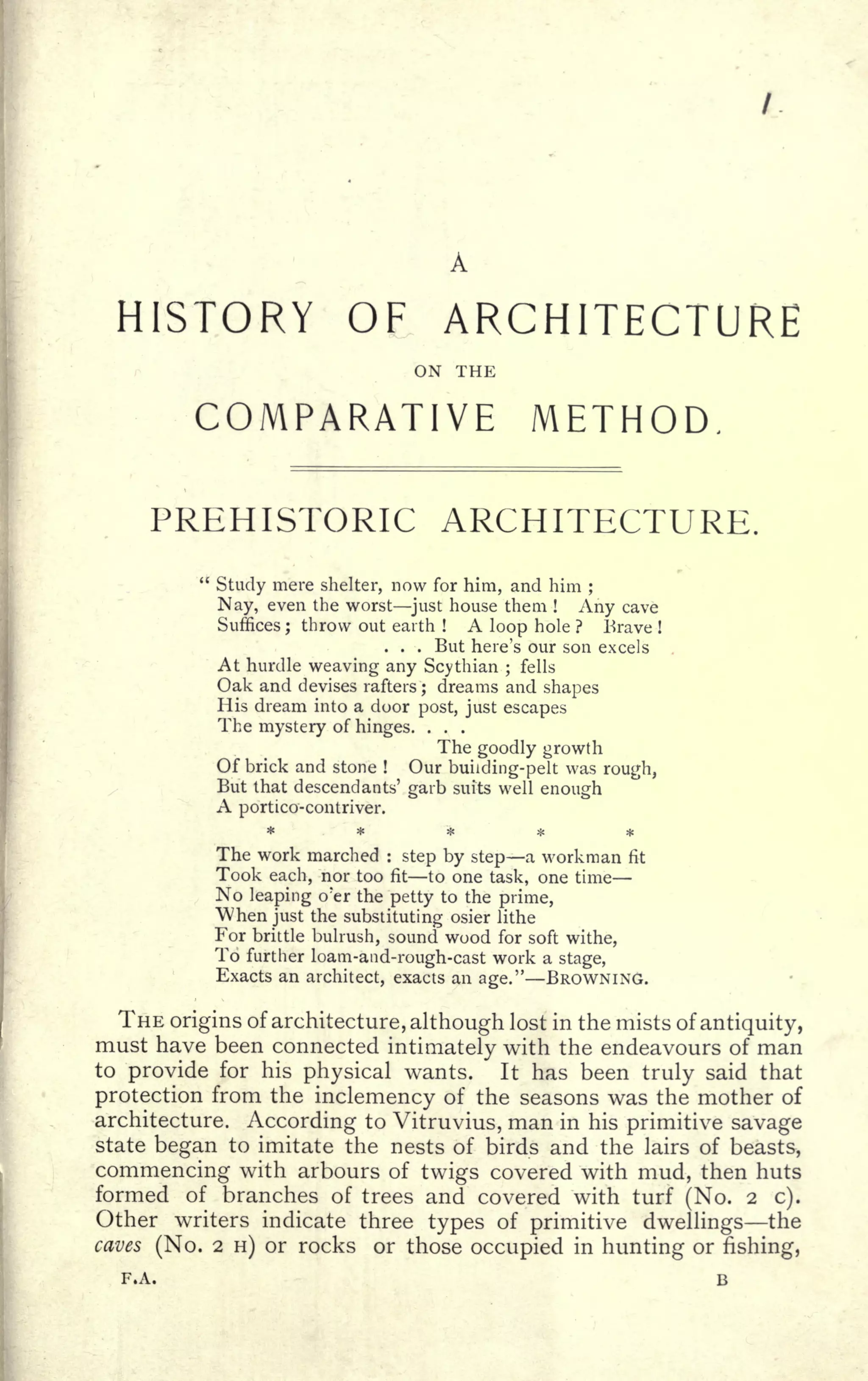 A
HISTORY OF ARCHITECTURE
ON THE
COMPARATIVE METHOD.
PREHISTORIC ARCHITECTURE.
"
Study mere shelter, now for him, and him ;
Nay, even the worst just house them !
Any cave
Suffices ; throw out earth ! A loop hole ? Brave !
. . . But here's our son excels
At hurdle weaving any Scythian ;
fells
Oak and devises rafters ; dreams and shapes
His dream into a door post, just escapes
The mystery of hinges. . . .
The goodly growth
Of brick and stone ! Our building-pelt was rough,
But that descendants' garb suits well enough
A portico-contriver.
*****The work marched :
step by step a workman fit
Took each, nor too fit to one task, one time
No leaping o'er the petty to the prime,
"When just the substituting osier lithe
For brittle bulrush, sound wood for soft withe,
To further loam-and-rough-cast work a stage,
Exacts an architect, exacts an age." BROWNING.
THE origins of architecture, although lost in the mists of antiquity,
must have been connected intimately with the endeavours of man
to provide for his physical wants. It has been truly said that
protection from the inclemency of the seasons was the mother of
architecture. According to Vitrtivius, man in his primitive savage
state began to imitate the nests of birds and the lairs of beasts,
commencing with arbours of twigs covered with mud, then huts
formed of branches of trees and covered with turf (No. 2 c).
Other writers indicate three types of primitive dwellings the
caves (No. 2 H) or rocks or those occupied in hunting or fishing,
F.A. B
 