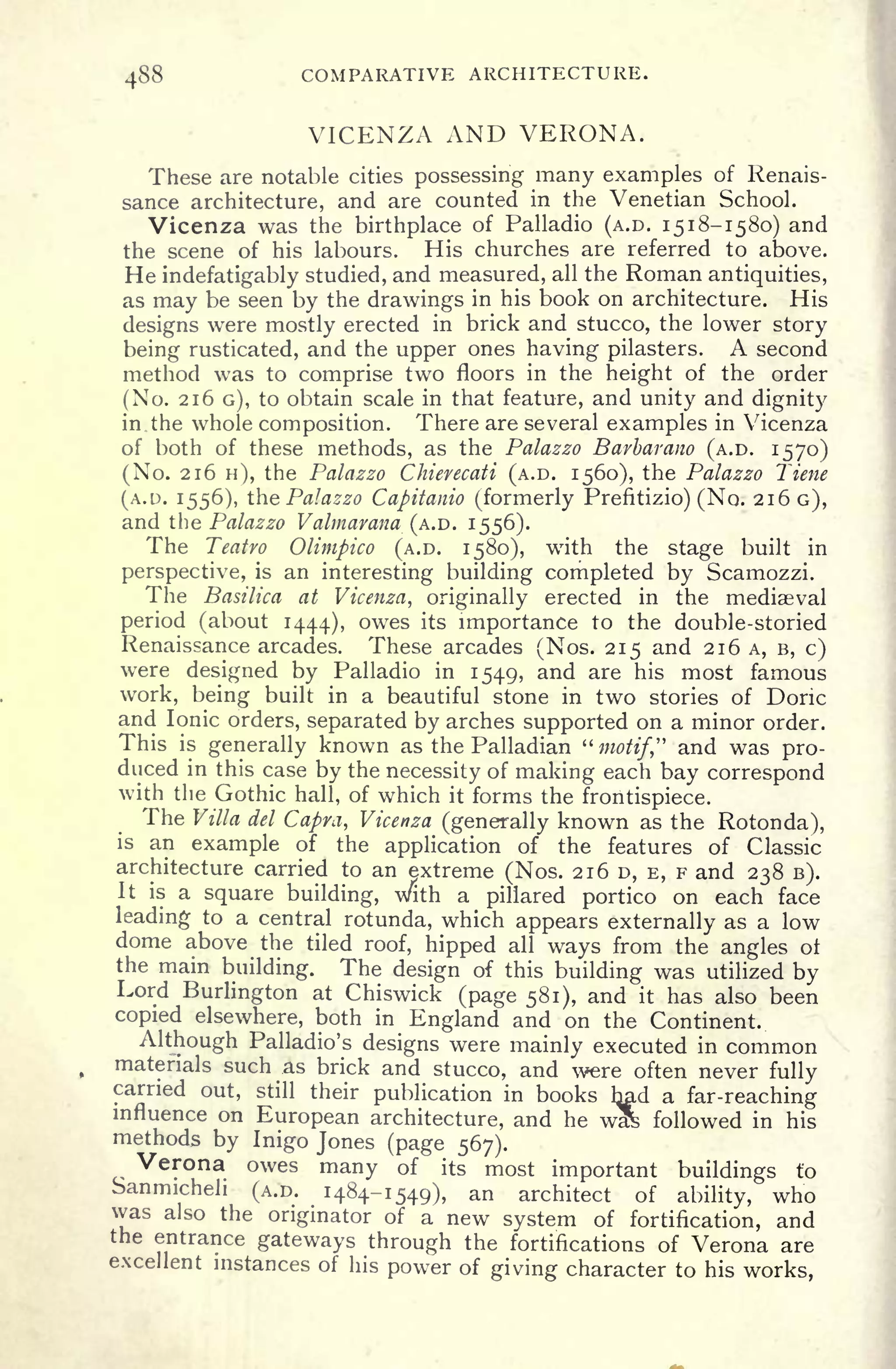 488 COMPARATIVE ARCHITECTURE.
VICENZA AND VERONA.
These are notable cities possessing many examples of Renais-
sance architecture, and are counted in the Venetian School.
Vicenza was the birthplace of Palladio (A.D. 1518-1580) and
the scene of his labours. His churches are referred to above.
He indefatigably studied, and measured, all the Roman antiquities,
as may be seen by the drawings in his book on architecture. His
designs were mostly erected in brick and stucco, the lower story
being rusticated, and the upper ones having pilasters. A second
method was to comprise two floors in the height of the order
(No. 216 G), to obtain scale in that feature, and unity and dignity
in. the whole composition. There are several examples in Vicenza
of both of these methods, as the Palazzo Barbarano (A.D. 1570)
(No. 216 H), the Palazzo Chierecati (A.D. 1560), the Palazzo Tiene
(A.D. 1556), the Palazzo Capitanio (formerly Prefitizio) (No. 216 G),
and the Palazzo Valmarana (A.D. 1556).
The Teatro Olimpico (A.D. 1580), with the stage built in
perspective, is an interesting building completed by Scamozzi.
The Basilica at Vicenza, originally erected in the mediaeval
period (about 1444), owes its importance to the double-storied
Renaissance arcades. These arcades (Nos. 215 and 216 A, B, c)
were designed by Palladio in 1549, and are his most famous
work, being built in a beautiful stone in two stories of Doric
and Ionic orders, separated by arches supported on a minor order.
This is
generally known as the Palladian "motif" and was pro-
duced in this case by the necessity of making each bay correspond
with the Gothic hall, of which it forms the frontispiece.
The Villa del Capra, Vicenza (generally known as the Rotonda),
is an example of the application of the features of Classic
architecture carried to an extreme (Nos. 216 D, E, F and 238 B).
It is a square building, with a pillared portico on each face
leading to a central rotunda, which appears externally as a low
dome above the tiled roof, hipped all ways from the angles ol
the main building. The design of this building was utilized by
Lord Burlington at Chiswick (page 581), and it has also been
copied elsewhere, both in England and on the Continent.
Although Palladio's designs were mainly executed in common
materials such as brick and stucco, and were often never fully
carried out, still their publication in books had a far-reaching
influence on European architecture, and he wl& followed in his
methods by Inigo Jones (page 567).
Verona owes many of its most important buildings to
Sanmicheli (A.D. 1484-1549), an architect of ability, who
was also the originator of a new system of fortification, and
the entrance gateways through the fortifications of Verona are
excellent instances of his power of giving character to his works,
 