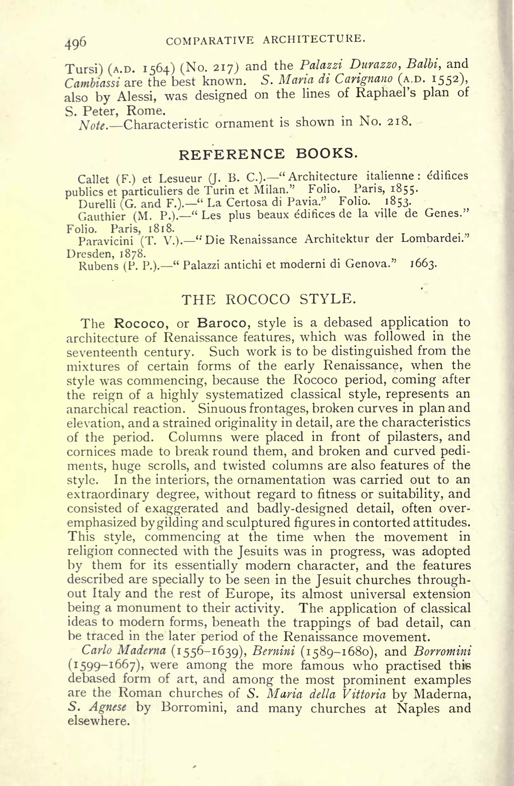 496 COMPARATIVE ARCHITECTURE.
Tursi) (A.D. 1564) (No. 217) and the Palazzi Durazzo, Balbi, and
Cambiassi are the best known. S. Maria di Carignano (A.D. 1552),
also by Alessi, was designed on the lines of Raphael's plan of
S. Peter, Rome.
Note. Characteristic ornament is shown in No. 218.
REFERENCE BOOKS.
Callet (F.) et Lesueur (J. B. C.).
"
Architecture italienne : edifices
publics et particuliers de Turin et Milan." Folio. Pans, 1855.
Durelli (G. and F.).
" La Certosa di Pavia." Folio. 1853.
Gauthier (M. P.)." Les plus beaux edifices de la ville de Genes."
Folio. Paris, 1818.
Paravicini (T. V.).
" Die Renaissance Architektur der Lornbardei.''
Dresden, 1878.
Rubens (P. P.)." Palazzi antichi et moderni di Genova." 1663.
THE ROCOCO STYLE.
The Rococo, or Baroco, style is a debased application to
architecture of Renaissance features, which was followed in the
seventeenth century. Such work is to be distinguished from the
mixtures of certain forms of the early Renaissance, when the
style was commencing, because the Rococo period, coming after
the reign of a highly systematized classical style, represents an
anarchical reaction. Sinuous frontages, broken curves in plan and
elevation, and a strained originality in detail, are the characteristics
of the period. Columns were placed in front of pilasters, and
cornices made to break round them, and broken and curved pedi-
ments, huge scrolls, and twisted columns are also features of the
style. In the interiors, the ornamentation was carried out to an
extraordinary degree, without regard to fitness or suitability, and
consisted of exaggerated and badly-designed detail, often over-
emphasized by gilding and sculptured figures in contorted attitudes.
This style, commencing at the time when the movement in
religion connected with the Jesuits was in progress, was adopted
by them for its essentially modern character, and the features
described are specially to be seen in the Jesuit churches through-
out Italy and the rest of Europe, its almost universal extension
being a monument to their activity. The application of classical
ideas to modern forms, beneath the trappings of bad detail, can
be traced in the later period of the Renaissance movement.
Carlo Madema (1556-1639), Bernini (1589-1680), and Borromini
(1599-1667), were among the more famous who practised this
debased form of art, and among the most prominent examples
are the Roman churches of S. Maria delta Vittovia by Maderna,
5. Agnese by Borromini, and many churches at Naples and
elsewhere.
 