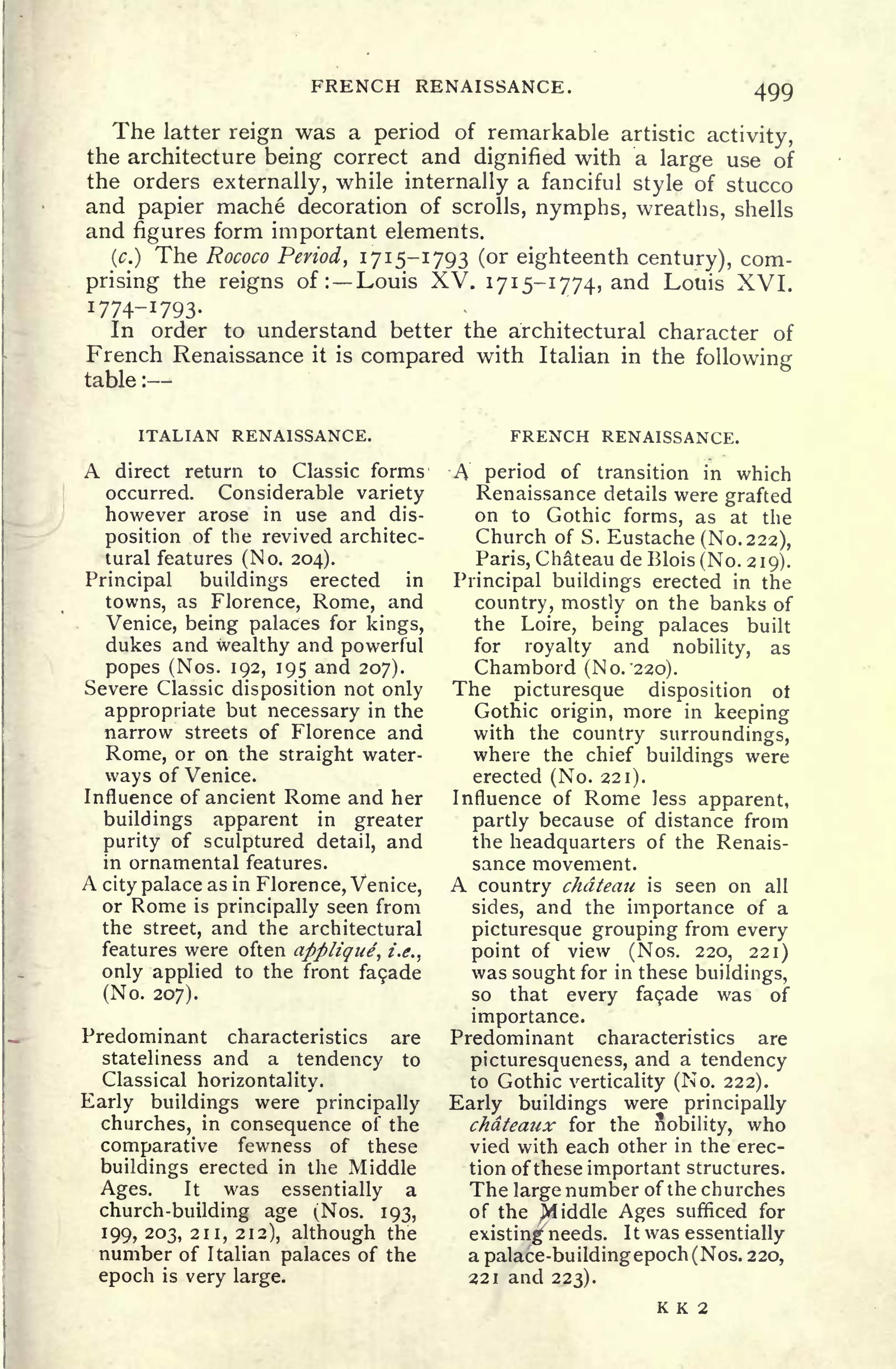 FRENCH RENAISSANCE. 499
The latter reign was a period of remarkable artistic activity,
the architecture being correct and dignified with a large use of
the orders externally, while internally a fanciful style of stucco
and papier mache decoration of scrolls, nymphs, wreaths, shells
and figures form important elements.
(.) The Rococo Period, 1715-1793 (or eighteenth century), com-
prising the reigns of : Louis XV. 1715-1774, and Louis XVI.
1774-1793.
In order to understand better the architectural character of
French Renaissance it is compared with Italian in the following
table :
ITALIAN RENAISSANCE.
A direct return to Classic forms
occurred. Considerable variety
however arose in use and dis-
position ,of the revived architec-
tural features (No. 204).
Principal buildings erected in
towns, as Florence, Rome, and
Venice, being palaces for kings,
dukes and wealthy and powerful
popes (Nos. 192, 195 and 207).
Severe Classic disposition not only
appropriate but necessary in the
narrow streets of Florence and
Rome, or on the straight water-
ways of Venice.
Influence of ancient Rome and her
buildings apparent in greater
purity of sculptured detail, and
in ornamental features.
A city palace as in Florence, Venice,
or Rome is principally seen from
the street, and the architectural
features were often appltgue, i.e.,
only applied to the front fa9ade
(No. 207).
Predominant characteristics are
stateliness and a tendency to
Classical horizontality.
Early buildings were principally
churches, in consequence of the
comparative fewness of these
buildings erected in the Middle
Ages. It was essentially a
church-building age (Nos. 193,
199, 203, 211, 212). although the
number of Italian palaces of the
epoch is very large.
FRENCH RENAISSANCE.
A period of transition in which
Renaissance details were grafted
on to Gothic forms, as at the
Church of S. Eustache (No. 222),
Paris, Chateau de Blois(No. 219).
Principal buildings erected in the
country, mostly on the banks of
the Loire, being palaces built
for royalty and nobility, as
Chambord (No. "220).
The picturesque disposition ot
Gothic origin, more in keeping
with the country surroundings,
where the chief buildings were
erected (No. 221).
Influence of Rome less apparent,
partly because of distance from
the headquarters of the Renais-
sance movement.
A country chateau is seen on all
sides, and the importance of a
picturesque grouping from every
point of view (Nos. 220, 221)
was sought for in these buildings,
so that every fa$ade was of
importance.
Predominant characteristics are
picturesqueness, and a tendency
to Gothic verticality (No. 222).
Early buildings were principally
chateaux for the nobility, who
vied with each other in the erec-
tion of these important structures.
The large number of the churches
of the jVliddle Ages sufficed for
existing needs. It was essentially
a palace-buildingepoch(Nos. 220,
221 and 223).
K K 2
 