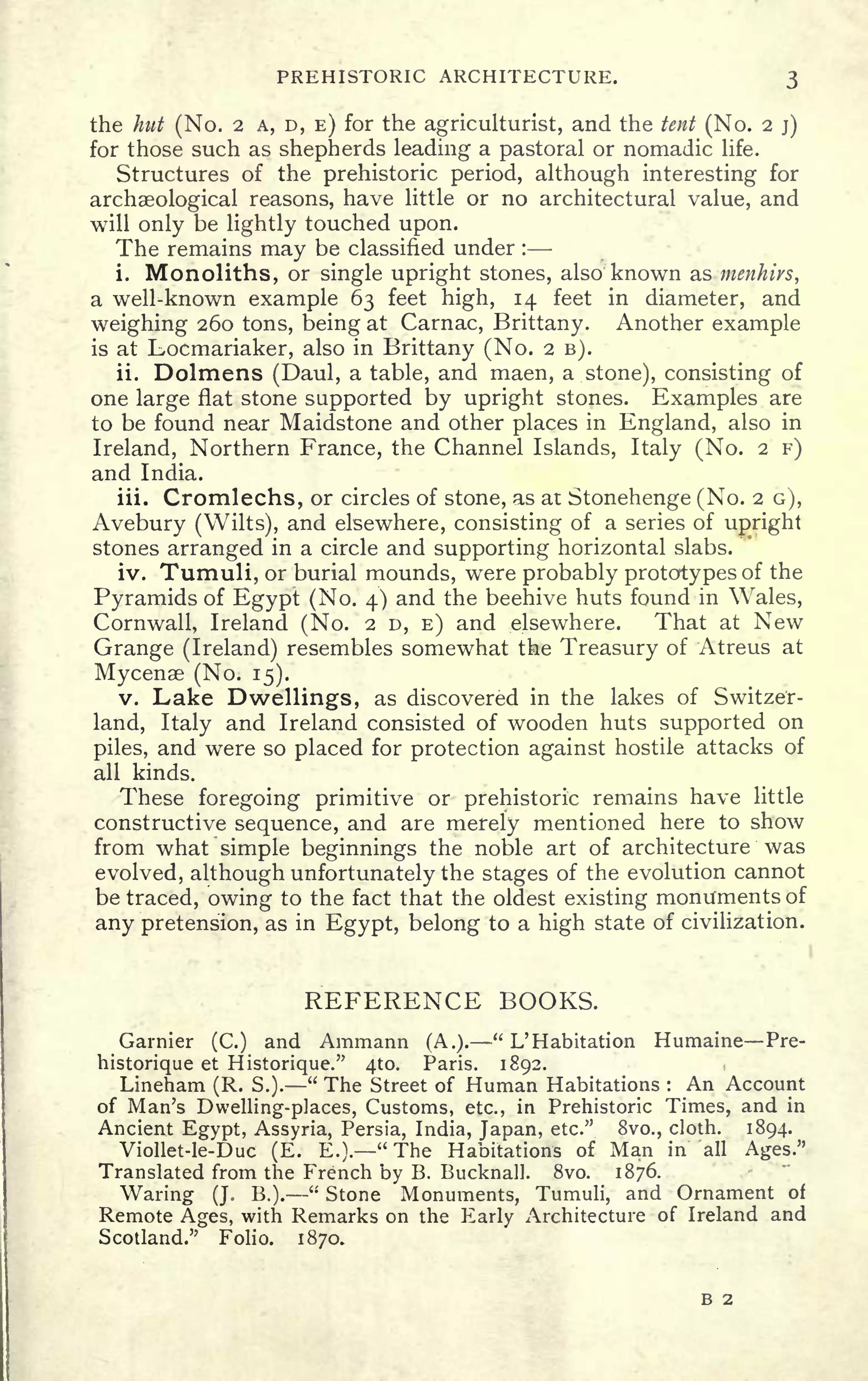 PREHISTORIC ARCHITECTURE. 3
the hut (No. 2 A, D, E) for the agriculturist, and the tent (No. 2 j)
for those such as shepherds leading a pastoral or nomadic life.
Structures of the prehistoric period, although interesting for
archaeological reasons, have little or no architectural value, and
will only be lightly touched upon.
The remains may be classified under :
i. Monoliths, or single upright stones, also known as menhirs,
a well-known example 63 feet high, 14 feet in diameter, and
weighing 260 tons, being at Carnac, Brittany. Another example
is at Locmariaker, also in Brittany (No. 2 B).
ii. Dolmens (Daul, a table, and maen, a stone), consisting of
one large flat stone supported by upright stones. Examples are
to be found near Maidstone and other places in England, also in
Ireland, Northern France, the Channel Islands, Italy (No. 2 F)
and India.
iii. Cromlechs, or circles of stone, as at Stonehenge (No. 2 G),
Avebury (Wilts), and elsewhere, consisting of a series of
upright
stones arranged in a circle and supporting horizontal slabs.
iv. Tumuli, or burial mounds, were probably prototypes of the
Pyramids of Egypt (No. 4) and the beehive huts found in Wales,
Cornwall, Ireland (No. 2 D, E) and elsewhere. That at New
Grange (Ireland) resembles somewhat the Treasury of Atreus at
Mycenae (No. 15).
v. Lake Dwellings, as discovered in the lakes of Switzer-
land, Italy and Ireland consisted of wooden huts supported on
piles, and were so placed for protection against hostile attacks of
all kinds.
These foregoing primitive or prehistoric remains have little
constructive sequence, and are merely mentioned here to show
from what simple beginnings the noble art of architecture was
evolved, although unfortunately the stages of the evolution cannot
be traced, owing to the fact that the oldest existing monuments of
any pretension, as in Egypt, belong to a high state of civilization.
REFERENCE BOOKS.
Gamier (C.) and Ammann (A.).
" L' Habitation Humaine Pre-
historique et Historique." 4to. Paris. 1892.
Lineham (R. S.).
"
The Street of Human Habitations : An Account
of Man's Dwelling-places, Customs, etc., in Prehistoric Times, and in
Ancient Egypt, Assyria, Persia, India, Japan, etc." 8vo., cloth. 1894.
Viollet-le-Duc (E. E.). "The Habitations of Man in all Ages."
Translated from the French by B. Bucknall. 8vo. 1876.
Waring (J. B.).
"
Stone Monuments, Tumuli, and Ornament of
Remote Ages, with Remarks on the Early Architecture of Ireland and
Scotland." Folio. 1870.
B 2
 