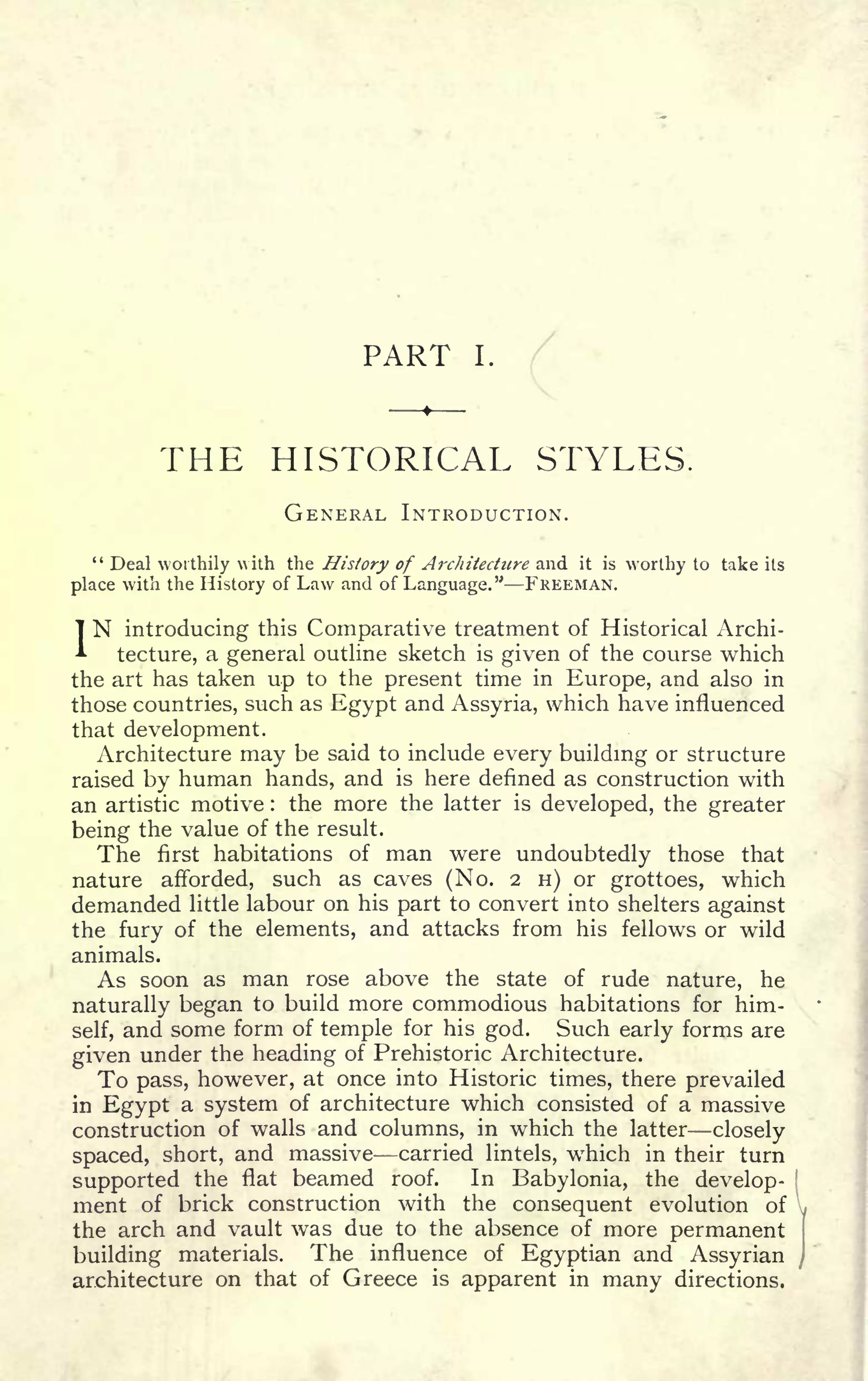 PART I. /
v
THE HISTORICAL STYLES.
GENERAL INTRODUCTION.
" Deal worthily vith the History of Architecture and it is worthy to take its
place with the History of Law and of Language." FREEMAN.
IN introducing this Comparative treatment of Historical Archi-
tecture, a general outline sketch is given of the course which
the art has taken up to the present time in Europe, and also in
those countries, such as Egypt and Assyria, which have influenced
that development.
Architecture may be said to include every building or structure
raised by human hands, and is here denned as construction with
an artistic motive : the more the latter is developed, the greater
being the value of the result.
The first habitations of man were undoubtedly those that
nature afforded, such as caves (No. 2 H) or grottoes, which
demanded little labour on his part to convert into shelters against
the fury of the elements, and attacks from his fellows or wild
animals.
As soon as man rose above the state of rude nature, he
naturally began to build more commodious habitations for him-
self, and some form of temple for his god. Such early forms are
given under the heading of Prehistoric Architecture.
To pass, however, at once into Historic times, there prevailed
in Egypt a system of architecture which consisted of a massive
construction of walls and columns, in which the latter closely
spaced, short, and massive carried lintels, which in their turn
supported the flat beamed roof. In Babylonia, the develop-
ment of brick construction with the consequent evolution of
the arch and vault was due to the absence of more permanent
building materials. The influence of Egyptian and Assyrian
architecture on that of Greece is apparent in many directions.
 