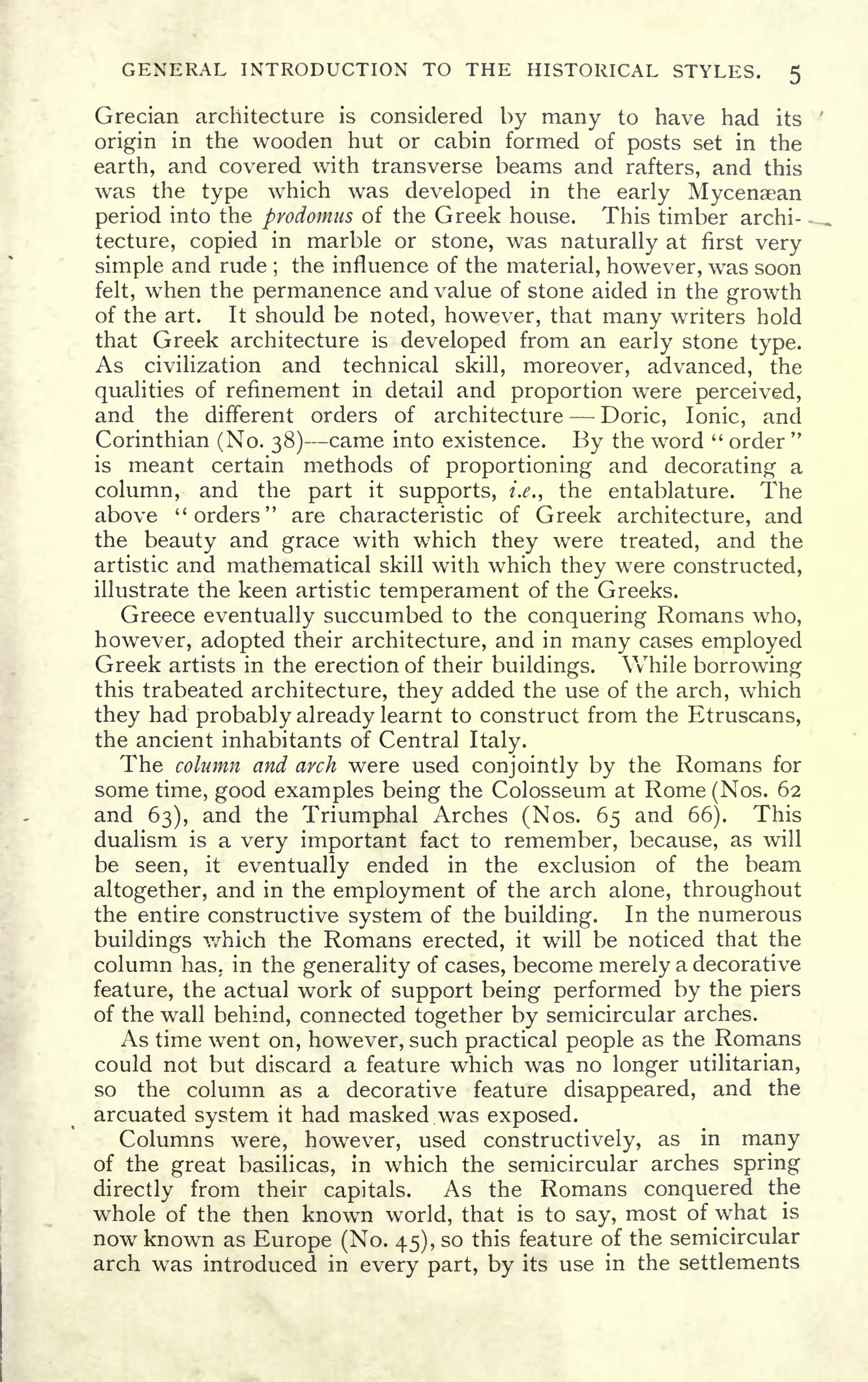 GENERAL INTRODUCTION TO THE HISTORICAL STYLES. 5
Grecian architecture is considered by many to have had its
origin in the wooden hut or cabin formed of posts set in the
earth, and covered with transverse beams and rafters, and this
was the type which was developed in the early Mycenaean
period into the pyodomus of the Greek house. This timber archi-
tecture, copied in marble or stone, was naturally at first very
simple and rude ;
the influence of the material, however, was soon
felt, when the permanence and value of stone aided in the growth
of the art. It should be noted, however, that many writers hold
that Greek architecture is developed from an early stone type.
As civilization and technical skill, moreover, advanced, the
qualities of refinement in detail and proportion were perceived,
and the different orders of architecture Doric, Ionic, and
Corinthian (No. 38) came into existence. By the word " order
"
is meant certain methods of proportioning and decorating a
column, and the part it supports, i.e., the entablature. The
above "orders" are characteristic of Greek architecture, and
the beauty and grace with which they were treated, and the
artistic and mathematical skill with which they were constructed,
illustrate the keen artistic temperament of the Greeks.
Greece eventually succumbed to the conquering Romans who,
however, adopted their architecture, and in many cases employed
Greek artists in the erection of their buildings. While borrowing
this trabeated architecture, they added the use of the arch, which
they had probably already learnt to construct from the Etruscans,
the ancient inhabitants of Central Italy.
The column and arch were used conjointly by the Romans for
some time, good examples being the Colosseum at Rome (Nos. 62
and 63), and the Triumphal Arches (Nos. 65 and 66). This
dualism is a very important fact to remember, because, as will
be seen, it
eventually ended in the exclusion of the beam
altogether, and in the employment of the arch alone, throughout
the entire constructive system of the building. In the numerous
buildings which the Romans erected, it will be noticed that the
column has. in the generality of cases, become merely a decorative
feature, the actual work of support being performed by the piers
of the wall behind, connected together by semicircular arches.
As time went on, however, such practical people as the Romans
could not but discard a feature which was no longer utilitarian,
so the column as a decorative feature disappeared, and the
arcuated system it had masked was exposed.
Columns were, however, used constructively, as in many
of the great basilicas, in which the semicircular arches spring
directly from their capitals. As the Romans conquered the
whole of the then known world, that is to say, most of what is
now known as Europe (No. 45), so this feature of the semicircular
arch was introduced in every part, by its use in the settlements
 