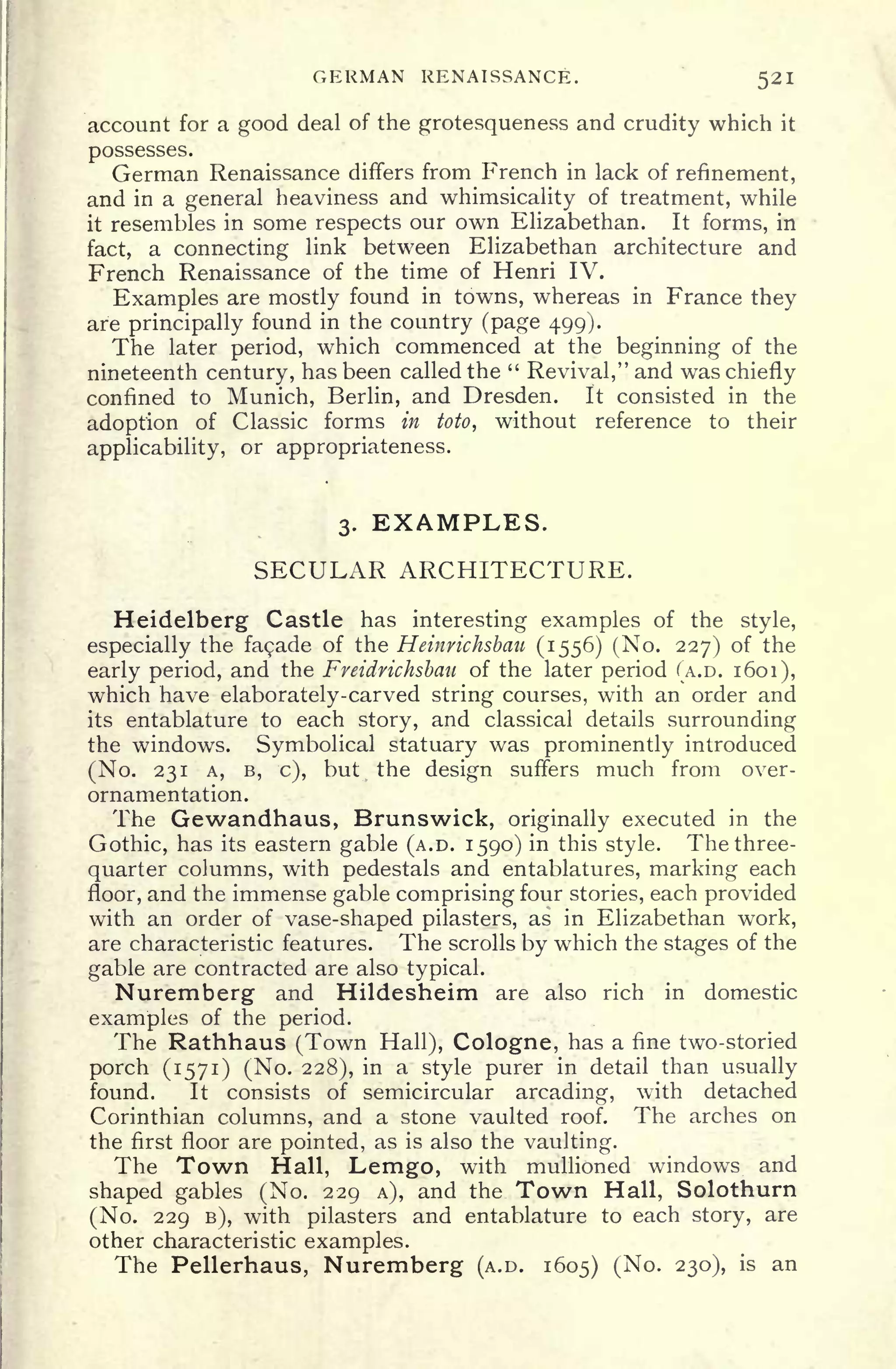 GERMAN RENAISSANCE. 521
account for a good deal of the grotesqueness and crudity which it
possesses.
German Renaissance differs from French in lack of refinement,
and in a general heaviness and whimsicality of treatment, while
it resembles in some respects our own Elizabethan. It forms, in
fact, a connecting link between Elizabethan architecture and
French Renaissance of the time of Henri IV.
Examples are mostly found in towns, whereas in France they
are principally found in the country (page 499).
The later period, which commenced at the beginning of the
nineteenth century, has been called the "
Revival," and was chiefly
confined to Munich, Berlin, and Dresden. It consisted in the
adoption of Classic forms in toto, without reference to their
applicability, or appropriateness.
3. EXAMPLES.
SECULAR ARCHITECTURE.
Heidelberg Castle has interesting examples of the style,
especially the fagade of the Heinrichsbau (1556) (No. 227) of the
early period, and the Fveidrichsbau of the later period (A.D. 1601),
which have elaborately-carved string courses, with an order and
its entablature to each story, and classical details surrounding
the windows. Symbolical statuary was prominently introduced
(No. 231 A, B, c), but the design suffers much from over-
ornamentation.
The Gewandhaus, Brunswick, originally executed in the
Gothic, has its eastern gable (A.D. 1590) in this style. The three-
quarter columns, with pedestals and entablatures, marking each
floor, and the immense gable comprising four stories, each provided
with an order of vase-shaped pilasters, as in Elizabethan work,
are characteristic features. The scrolls by which the stages of the
gable are contracted are also typical.
Nuremberg and Hildesheim are also rich in domestic
examples of the period.
The Rathhaus (Town Hall), Cologne, has a fine two-storied
porch (1571) (No. 228), in a style purer in detail than usually
found. It consists of semicircular arcading, with detached
Corinthian columns, and a stone vaulted roof. The arches on
the first floor are pointed, as is also the vaulting.
The Town Hall, Lemgo, with mullioned windows and
shaped gables (No. 229 A), and the Town Hall, Solothurn
(No. 229 B), with pilasters and entablature to each story, are
other characteristic examples.
The Pellerhaus, Nuremberg (A.D. 1605) (No. 230), is an
 