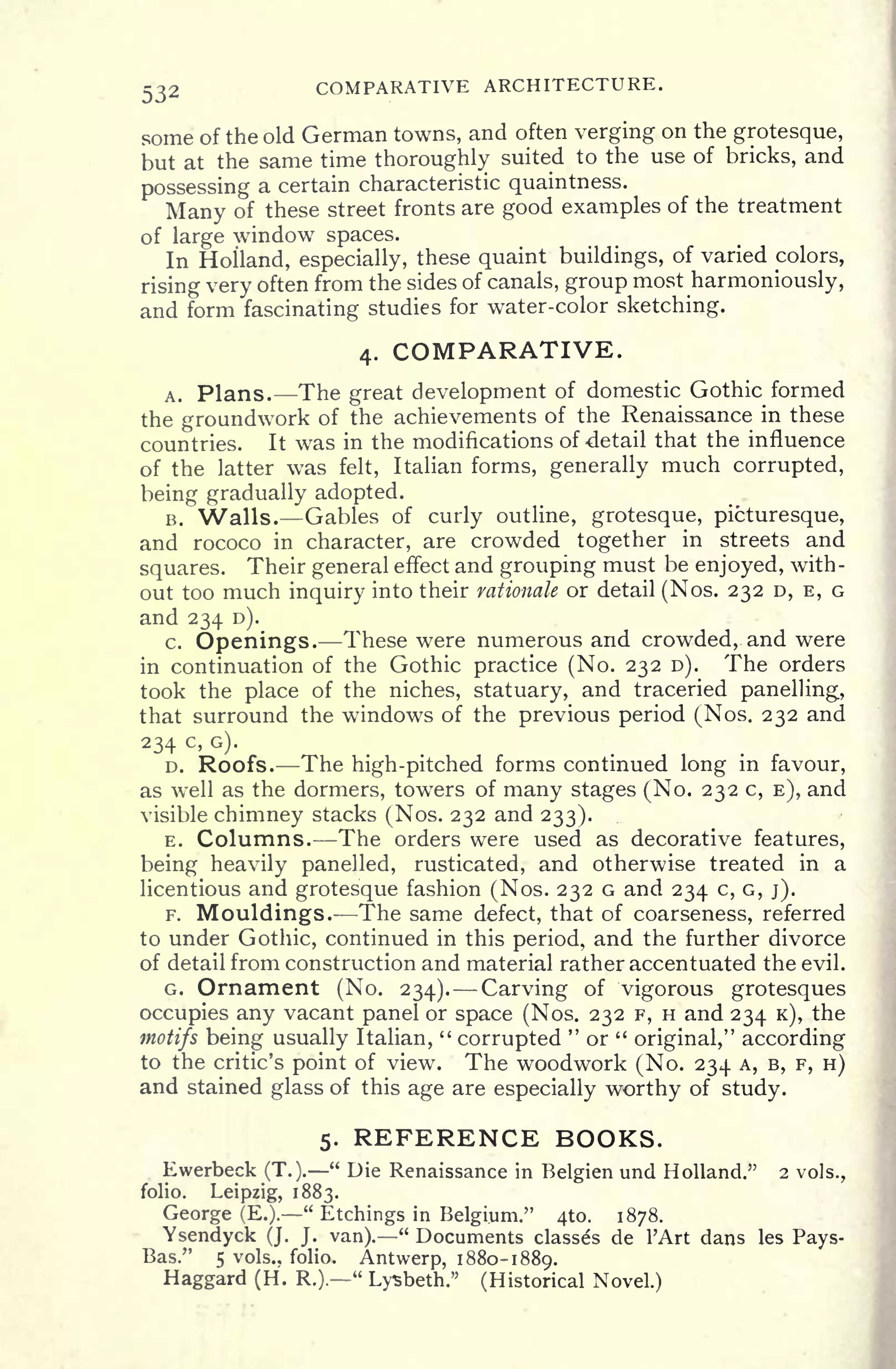 532 COMPARATIVE ARCHITECTURE.
some of the old German towns, and often verging on the grotesque,
but at the same time thoroughly suited to the use of bricks, and
possessing a certain characteristic quaintness.
Many of these street fronts are good examples of the treatment
of large window spaces.
In Holland, especially, these quaint buildings, of varied colors,
rising very often from the sides of canals, group most harmoniously,
and form fascinating studies for water-color sketching.
4. COMPARATIVE.
A. Plans. The great development of domestic Gothic formed
the groundwork of the achievements of the Renaissance in these
countries. It was in the modifications of detail that the influence
of the latter was felt, Italian forms, generally much corrupted,
being gradually adopted.
B. Walls. Gables of curly outline, grotesque, picturesque,
and rococo in character, are crowded together in streets and
squares. Their general effect and grouping must be enjoyed, with-
out too much inquiry into their rationale or detail (Nos. 232 D, E, G
and 234 D).
c. Openings. These were numerous arid crowded, and were
in continuation of the Gothic practice (No. 232 D). The orders
took the place of the niches, statuary, and traceried panelling,
that surround the windows of the previous period (Nos. 232 and
234 c >
G)-
D. Roofs. The high-pitched forms continued long in favour,
as well as the dormers, towers of many stages (No. 232 c, E), and
visible chimney stacks (Nos. 232 and 233).
E. Columns. The orders were used as decorative features,
being heavily panelled, rusticated, and otherwise treated in a
licentious and grotesque fashion (Nos. 232 G and 234 c, G, j).
F. Mouldings. The same defect, that of coarseness, referred
to under Gothic, continued in this period, and the further divorce
of detail from construction and material rather accentuated the evil.
G. Ornament (No. 234). Carving of vigorous grotesques
occupies any vacant panel or space (Nos. 232 F, H and 234 K), the
motifs being usually Italian,
"
corrupted
"
or "
original," according
to the critic's point of view. The woodwork (No. 234 A, B, F, H)
and stained glass of this age are especially worthy of study.
5. REFERENCE BOOKS.
Ewerbeck (T.).
"
Die Renaissance in Belgien und Holland." 2 vols.,
folio. Leipzig, 1883.
George (E.).
"
Etchings in Belgium." 410. 1878.
Ysendyck (J. J. van)." Documents classes de 1'Art dans les Pays-
Bas." 5 vols., folio. Antwerp, 1880-1889.
Haggard (H. R.).
"
Lysbeth." (Historical Novel.)
 