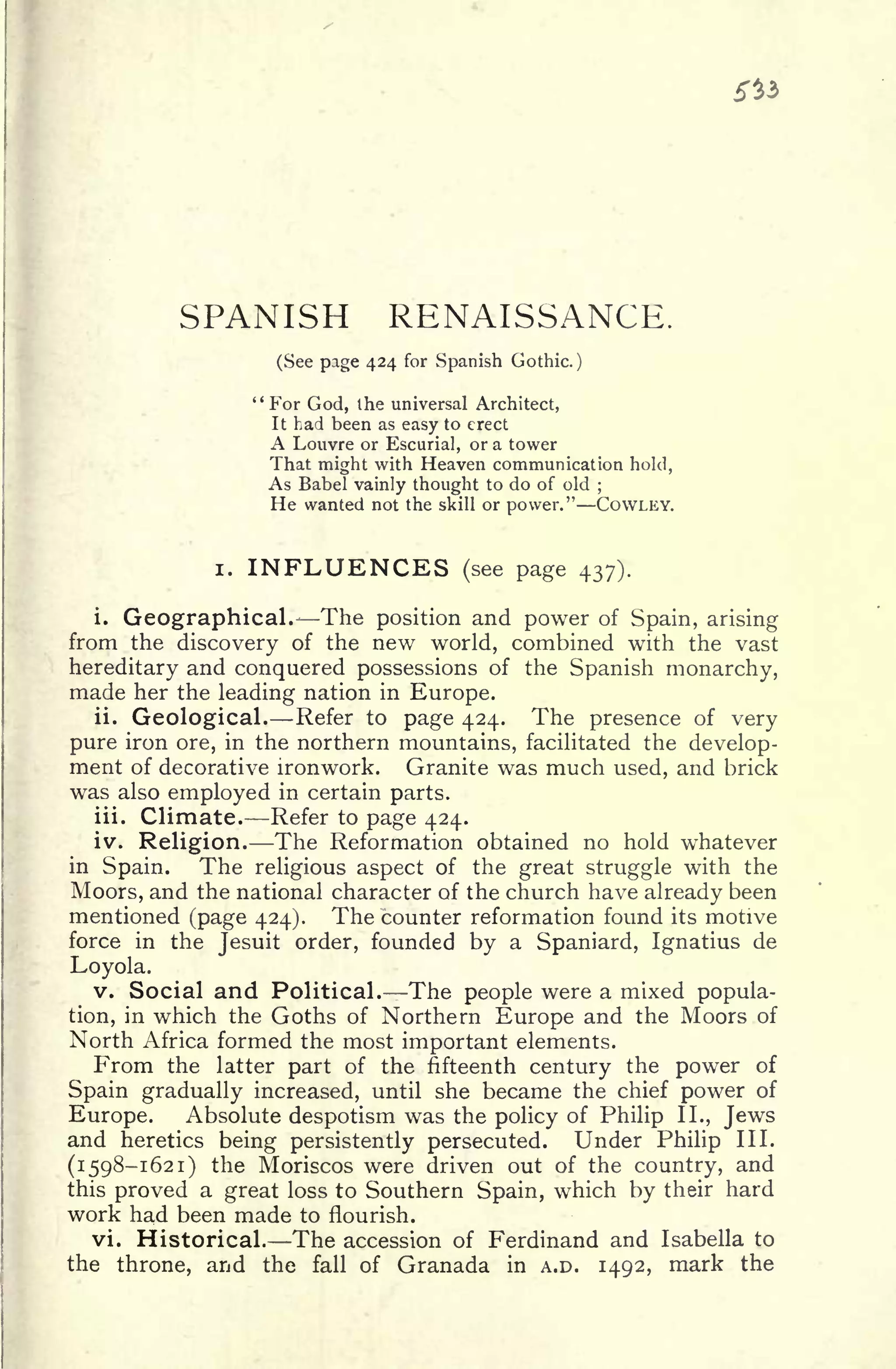 si*
SPANISH RENAISSANCE.
(See page 424 for Spanish Gothic.)
"For God, the universal Architect,
It had been as easy to erect
A Louvre or Escurial, or a tower
That might with Heaven communication hold,
As Babel vainly thought to do of old ;
He wanted not the skill or power." COWLEY.
i. INFLUENCES (see page 437).
i.
Geographical. The position and power of Spain, arising
from the discovery of the new world, combined with the vast
hereditary and conquered possessions of the Spanish monarchy,
made her the leading nation in Europe.
ii. Geological. Refer to page 424. The presence of very
pure iron ore, in the northern mountains, facilitated the develop-
ment of decorative ironwork. Granite was much used, and brick
was also employed in certain parts.
iii. Climate. Refer to page 424.
iv. Religion. The Reformation obtained no hold whatever
in Spain. The religious aspect of the great struggle with the
Moors, and the national character of the church have already been
mentioned (page 424). The counter reformation found its motive
force in the Jesuit order, founded by a Spaniard, Ignatius de
Loyola.
v. Social and Political. The people were a mixed popula-
tion, in which the Goths of Northern Europe and the Moors of
North Africa formed the most important elements.
From the latter part of the fifteenth century the power of
Spain gradually increased, until she became the chief power of
Europe. Absolute despotism was the policy of Philip II., Jews
and heretics being persistently persecuted. Under Philip III.
(1598-1621) the Moriscos were driven out of the country, and
this proved a great loss to Southern Spain, which by their hard
work had been made to flourish.
vi. Historical. The accession of Ferdinand and Isabella to
the throne, and the fall of Granada in A.D. 1492, mark the
 