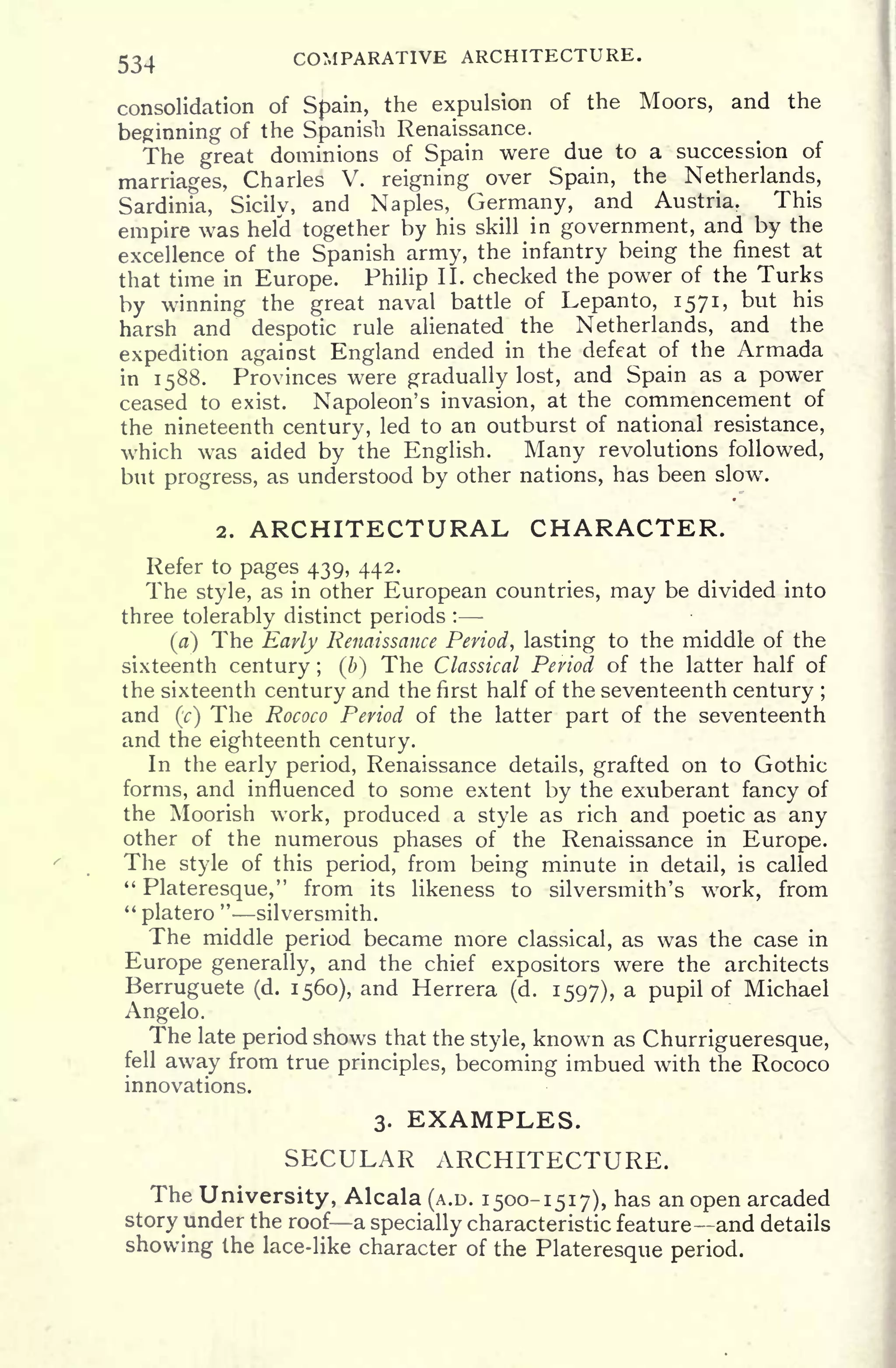 534 COMPARATIVE ARCHITECTURE.
consolidation of Spain, the expulsion of the Moors, and the
beginning of the Spanish Renaissance.
The great dominions of Spain were due to a succession of
marriages, Charles V. reigning over Spain, the Netherlands,
Sardinia, Sicily, and Naples, Germany, and Austria. This
empire was held together by his skill in government, and by the
excellence of the Spanish army, the infantry being the finest at
that time in Europe. Philip II. checked the power of the Turks
by winning the great naval battle of Lepanto, 1571, but his
harsh and despotic rule alienated the Netherlands, and the
expedition against England ended in the defeat of the Armada
in 1588. Provinces were gradually lost, and Spain as a power
ceased to exist. Napoleon's invasion, at the commencement of
the nineteenth century, led to an outburst of national resistance,
which was aided by the English. Many revolutions followed,
but progress, as understood by other nations, has been slow.
2. ARCHITECTURAL CHARACTER.
Refer to pages 439, 442.
The style, as in other European countries, may be divided into
three tolerably distinct periods :
(a) The Early Renaissance Period, lasting to the middle of the
sixteenth century ; (b) The Classical Period of the latter half of
the sixteenth century and the first half of the seventeenth century ;
and (c] The Rococo Period of the latter part of the seventeenth
and the eighteenth century.
In the early period, Renaissance details, grafted on to Gothic
forms, and influenced to some extent by the exuberant fancy of
the Moorish work, produced a style as rich and poetic as any
other of the numerous phases of the Renaissance in Europe.
The style of this period, from being minute in detail, is called
"
Plateresque," from its likeness to silversmith's work, from
"
platero
"
silversmith.
The middle period became more classical, as was the case in
Europe generally, and the chief expositors were the architects
Berruguete (d. 1560), and Herrera (d. 1597), a pupil of Michael
Angelo.
The late period shows that the style, known as Churrigueresque,
fell away from true principles, becoming imbued with the Rococo
innovations.
3. EXAMPLES.
SECULAR ARCHITECTURE.
The University, Alcala (A.D. 1500-1517), has an open arcaded
story under the roof a specially characteristic feature and details
showing the lace-like character of the Plateresque period.
 
