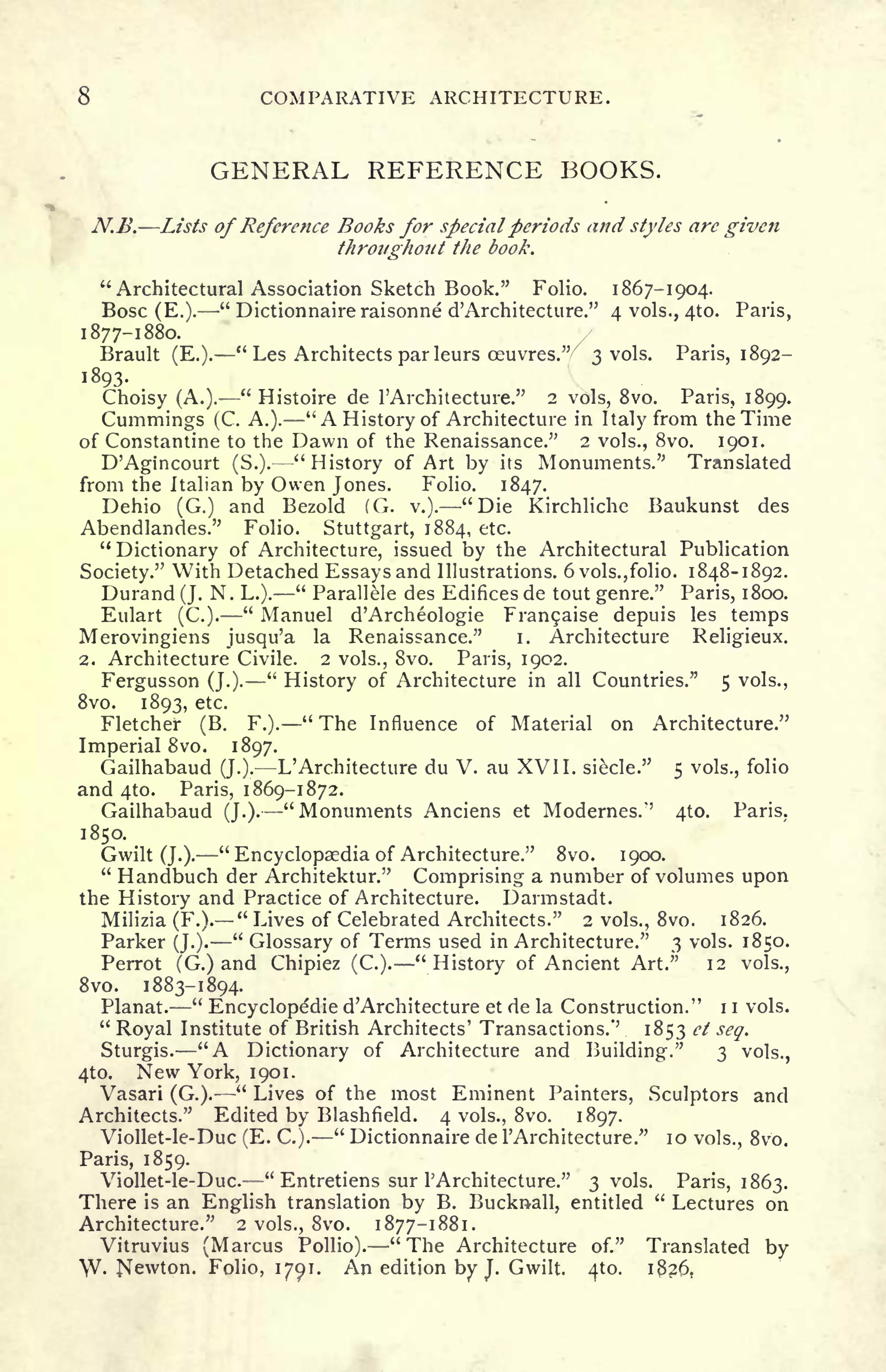 COMPARATIVE ARCHITECTURE.
GENERAL REFERENCE BOOKS.
N.B. Lists of Reference Books for special periods and styles are given
throughout the book.
"Architectural Association Sketch Book." Folio. 1867-1904.
Bosc (E.).
"
Dictionnaire raisonne d'Archi lecture." 4 vols., 4to. Paris,
1877-1880.
Brault (E.).
"
Les Architects par leurs ceuvres."
7
3 vols. Paris, 1892-
1893.
Choisy (A.).
"
Histoire de 1'Architecture." 2 vols, 8vo. Paris, 1899.
Cummings (C. A.). "A History of Architecture in Italy from the Time
of Constantine to the Dawn of the Renaissance." 2 vols., 8vo. 1901.
D'Agincourt (S.).- -"History of Art by its Monuments." Translated
from the Italian by Owen Jones. Folio. 1847.
Dehio (G.) and Bezold (G. v.). "Die Kirchliche Baukunst des
Abendlandes." Folio. Stuttgart, 1884, etc.
"
Dictionary of Architecture, issued by the Architectural Publication
Society." With Detached Essays and Illustrations. 6 vols., folio. 1848-1892.
Durand (J. N. L.).
"
Parallele des Edifices de tout genre." Paris, 1800.
Eulart (C.).
"
Manuel d'Archeologie Fran9aise depuis les temps
Merovingiens jusqu'a la Renaissance." i. Architecture Religieux.
2. Architecture Civile. 2 vols., Svo. Paris, 1902.
Fergusson (J.).
"
History of Architecture in all Countries." 5 vols.,
Svo. 1893, etc.
Fletcher (B. F.).
"
The Influence of Material on Architecture."
Imperial Svo. 1897.
Gailhabaud (J.). L'Architecture du V. au XVII. siecle." 5 vols., folio
and 410. Paris, 1869-1872.
Gailhabaud (J.). "Monuments Anciens et Modernes." 410. Paris.
1850.
Gwilt (J.). "Encyclopaedia of Architecture." Svo. 1900.
"
Handbuch der Architektur." Comprising a number of volumes upon
the History and Practice of Architecture. Darmstadt.
Milizia (F.).
"
Lives of Celebrated Architects." 2 vols., Svo. 1826.
Parker (J.).
"
Glossary of Terms used in Architecture." 3 vols. 1850.
Perrot (G.) and Chipiez (C.).
"
History of Ancient Art." 12 vols.,
Svo. 1883-1894.
Planat.
"
Encyclopedic d'Architecture et de la Construction." 1 1 vols.
"
Royal Institute of British Architects' Transactions.'
3
1853 ct scq.
Sturgis. "A Dictionary of Architecture and Building." 3 vols.,
4to. New York, 1901.
Vasari (G.).
"
Lives of the most Eminent Painters, Sculptors and
Architects." Edited by Blashfield. 4 vols., Svo. 1897.
Viollet-le-Duc (E. C.).
"
Dictionnaire de 1'Architecture." 10 vols., Svo.
Paris, 1859.
Viollet-le-Duc.
"
Entretiens sur 1'Architecture." 3 vols. Paris, 1863.
There is an English translation by B. Bucknall, entitled
"
Lectures on
Architecture." 2 vols., Svo. 1877-1881.
Vitruvius (Marcus Pollio). "The Architecture of." Translated by
W- Newton. Folio, 1791. An edition by J.
Gwilt. 410. i3?6.
 