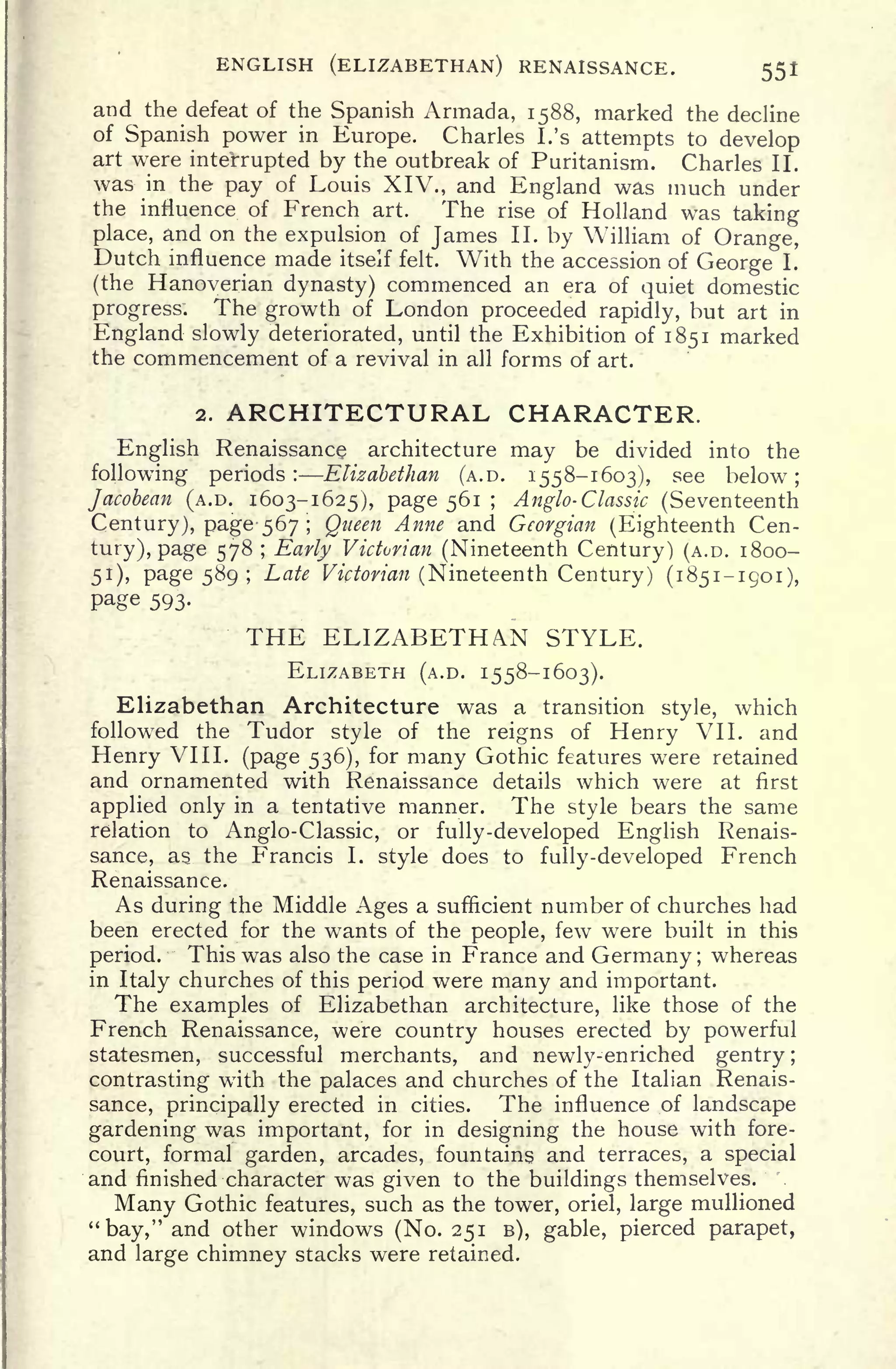 ENGLISH (ELIZABETHAN) RENAISSANCE. 551
and the defeat of the Spanish Armada, 1588, marked the decline
of Spanish power in Europe. Charles I.'s
attempts to develop
art were interrupted by the outbreak of Puritanism. Charles II.
was in the pay of Louis XIV., and England was much under
the influence of French art. The rise of Holland was taking
place, and on the expulsion of James II. by William of Orange,
Dutch influence made itself felt. With the accession of George I.
(the Hanoverian dynasty) commenced an era of quiet domestic
progress. The growth of London proceeded rapidly, but art in
England slowly deteriorated, until the Exhibition of 1851 marked
the commencement of a revival in all forms of art.
2. ARCHITECTURAL CHARACTER.
English Renaissance architecture may be divided into the
following periods: Elizabethan (A.D. 1558-1603), see below;
Jacobean (A.D. 1603-1625), page 561 ; Anglo- Classic (Seventeenth
Century), page 567 ; Queen Anne and Georgian (Eighteenth Cen-
tury), page 578 ; Early Victorian (Nineteenth Century) (A.D. 1800-
51), page 589 ;
Late Victorian (Nineteenth Century) (1851-1901),
Page 593.
THE ELIZABETHAN STYLE.
ELIZABETH (A.D. 1558-1603).
Elizabethan Architecture was a transition style, which
followed the Tudor style of the reigns of Henry VII. and
Henry VIII. (page 536), for many Gothic features were retained
and ornamented with Renaissance details which were at first
applied only in a tentative manner. The style bears the same
relation to Anglo-Classic, or fully-developed English Renais-
sance, as the Francis I. style does to fully-developed French
Renaissance.
As during the Middle Ages a sufficient number of churches had
been erected for the wants of the people, few were built in this
period. This was also the case in France and Germany ;
whereas
in Italy churches of this period were many and important.
The examples of Elizabethan architecture, like those of the
French Renaissance, were country houses erected by powerful
statesmen, successful merchants, and newly-enriched gentry;
contrasting with the palaces and churches of the Italian Renais-
sance, principally erected in cities. The influence of landscape
gardening was important, for in designing the house with fore-
court, formal garden, arcades, fountains and terraces, a special
and finished character was given to the buildings themselves.
Many Gothic features, such as the tower, oriel, large mullioned
"bay," and other windows (No. 251 B), gable, pierced parapet,
and large chimney stacks were retained.
 