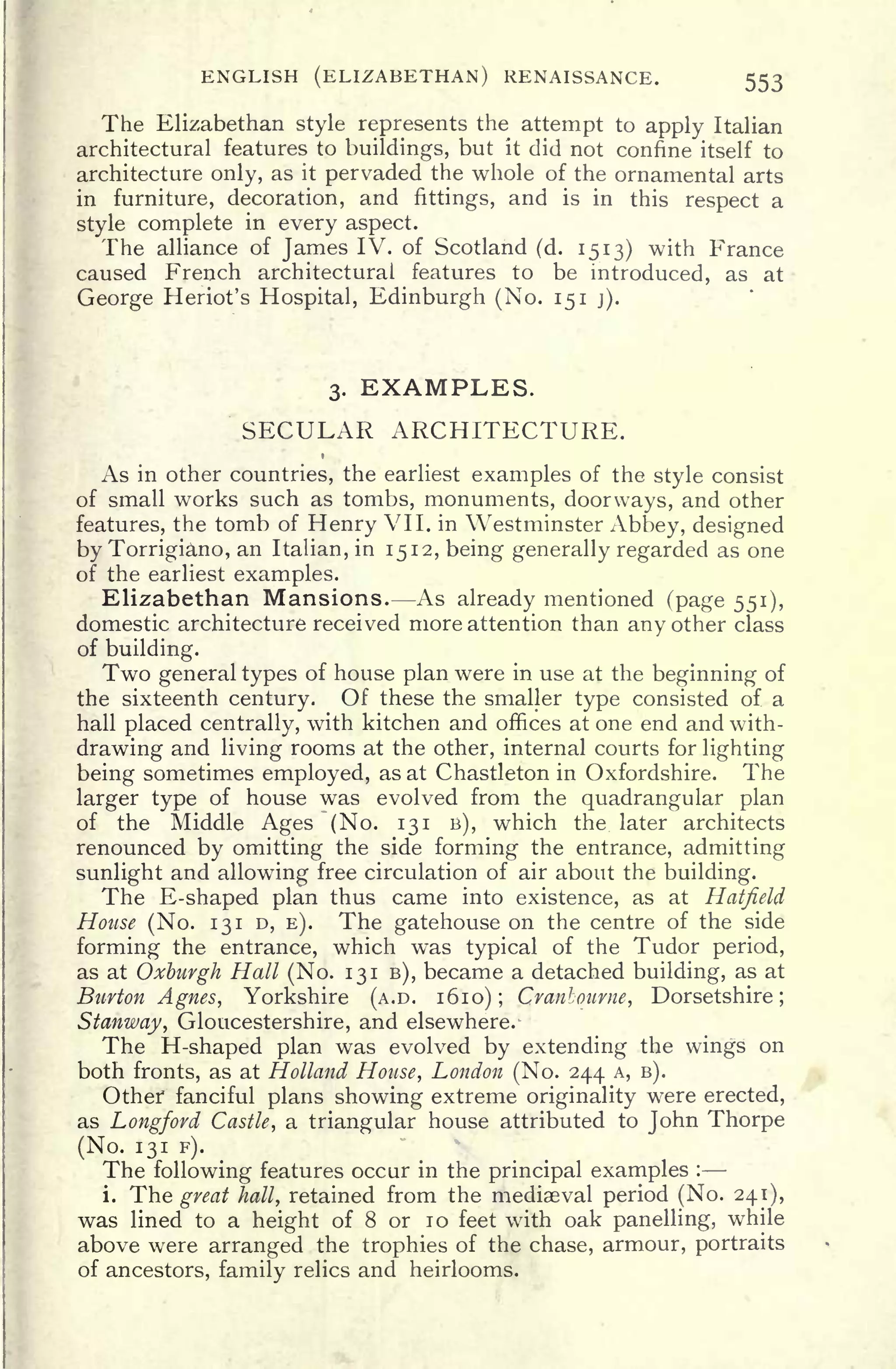 ENGLISH (ELIZABETHAN) RENAISSANCE. 553
The Elizabethan style represents the attempt to apply Italian
architectural features to buildings, but it did not confine itself to
architecture only, as it pervaded the whole of the ornamental arts
in furniture, decoration, and fittings, and is in this respect a
style complete in every aspect.
The alliance of James IV. of Scotland (d. 1513) with France
caused French architectural features to be introduced, as at
George Heriot's Hospital, Edinburgh (No. 151 j).
3. EXAMPLES.
SECULAR ARCHITECTURE.
As in other countries, the earliest examples of the style consist
of small works such as tombs, monuments, doorways, and other
features, the tomb of Henry VII. in Westminster Abbey, designed
by Torrigiano, an Italian, in 1512, being generally regarded as one
of the earliest examples.
Elizabethan Mansions. As already mentioned (page 551),
domestic architecture received more attention than any other class
of building.
Two general types of house plan were in use at the beginning of
the sixteenth century. Of these the smaller type consisted of. a
hall placed centrally, with kitchen and offices at one end and with-
drawing and living rooms at the other, internal courts for lighting
being sometimes employed, as at Chastleton in Oxfordshire. The
larger type of house was evolved from the quadrangular plan
of the Middle Ages (No. 131 B), which the later architects
renounced by omitting the side forming the entrance, admitting
sunlight and allowing free circulation of air about the building.
The E-shaped plan thus came into existence, as at Hatfield
House (No. 131 D, E). The gatehouse on the centre of the side
forming the entrance, which was typical of the Tudor period,
as at Oxburgh Hall (No. 131 B), became a detached building, as at
Burton Agnes, Yorkshire (A.D. 1610) ; Cranbonrne, Dorsetshire;
Stanway, Gloucestershire, and elsewhere. -
The H-shaped plan was evolved by extending the wings on
both fronts, as at Holland House, London (No. 244 A, B).
Other fanciful plans showing extreme originality were erected,
as Longford Castle, a triangular house attributed to John Thorpe
(No. 131 F).
The following features occur in the principal examples :
i. The great hall, retained from the mediaeval period (No. 241),
was lined to a height of 8 or 10 feet with oak panelling, while
above were arranged the trophies of the chase, armour, portraits
of ancestors, family relics and heirlooms.
 